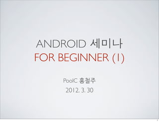 ANDROID 세미나
FOR BEGINNER (1)
     PoolC 홍철주
     2012. 3. 30



                   1
 