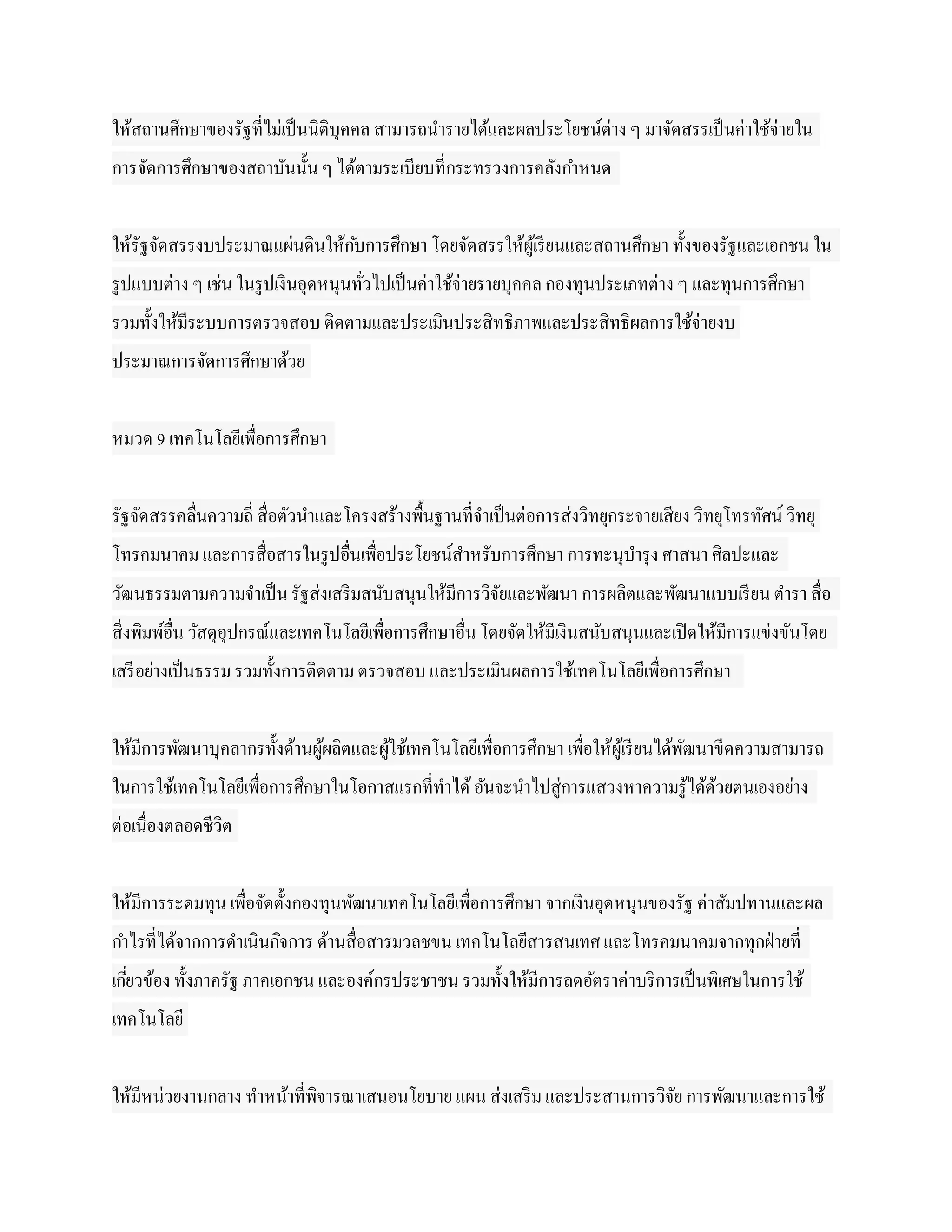 ให้สถานศึกษาของรัฐที่ไม่เป็ นนิติบุคคล สามารถนารายได้และผลประโยชน์ต่าง ๆ มาจัดสรรเป็ นค่าใช้จ่ายใน
การจัดการศึกษาของสถาบันนั้น ๆ ได้ตามระเบียบที่กระทรวงการคลังกาหนด


ให้รัฐจัดสรรงบประมาณแผ่นดินให้ก ับการศึกษา โดยจัดสรรให้ผูเ้ รี ยนและสถานศึกษา ทั้งของรัฐและเอกชน ใน
รู ปแบบต่าง ๆ เช่น ในรู ปเงินอุดหนุนทัวไปเป็ นค่าใช้จ่ายรายบุคคล กองทุนประเภทต่าง ๆ และทุนการศึกษา
                                      ่
รวมทั้งให้มีระบบการตรวจสอบ ติดตามและประเมินประสิทธิภาพและประสิทธิผลการใช้จ่ายงบ
ประมาณการจัดการศึกษาด้วย


หมวด 9 เทคโนโลยีเพื่อการศึกษา


รัฐจัดสรรคลื่นความถี่ สื่อตัวนาและโครงสร้างพื้นฐานที่จาเป็ นต่อการส่งวิทยุกระจายเสียง วิทยุโทรทัศน์ วิทยุ
โทรคมนาคม และการสื่อสารในรู ปอื่นเพื่อประโยชน์สาหรับการศึกษา การทะนุบารุ ง ศาสนา ศิลปะและ
วัฒนธรรมตามความจาเป็ น รัฐส่งเสริ มสนับสนุนให้มีการวิจยและพัฒนา การผลิตและพัฒนาแบบเรี ยน ตารา สื่อ
                                                      ั
สิ่งพิมพ์อ่น วัสดุอุปกรณ์และเทคโนโลยีเพื่อการศึกษาอื่น โดยจัดให้มีเงินสนับสนุนและเปิ ดให้มีการแข่งขันโดย
           ื
เสรี อย่างเป็ นธรรม รวมทั้งการติดตาม ตรวจสอบ และประเมินผลการใช้เทคโนโลยีเพื่อการศึกษา


ให้มีการพัฒนาบุคลากรทั้งด้านผูผลิตและผูใช้เทคโนโลยีเพื่อการศึกษา เพื่อให้ผูเ้ รี ยนได้พฒนาขีดความสามารถ
                              ้        ้                                               ั
ในการใช้เทคโนโลยีเพื่อการศึกษาในโอกาสแรกที่ทาได้ อันจะนาไปสู่การแสวงหาความรู ้ได้ดวยตนเองอย่าง
                                                                                  ้
ต่อเนื่องตลอดชีวิต


ให้มีการระดมทุน เพื่อจัดตั้งกองทุนพัฒนาเทคโนโลยีเพื่อการศึกษา จากเงินอุดหนุนของรัฐ ค่าสัมปทานและผล
กาไรที่ได้จากการดาเนินกิจการ ด้านสื่อสารมวลชขน เทคโนโลยีสารสนเทศ และโทรคมนาคมจากทุกฝ่ ายที่
เกียวข้อง ทั้งภาครัฐ ภาคเอกชน และองค์กรประชาชน รวมทั้งให้มีการลดอัตราค่าบริ การเป็ นพิเศษในการใช้
   ่
เทคโนโลยี


ให้มีหน่วยงานกลาง ทาหน้าที่พิจารณาเสนอนโยบาย แผน ส่งเสริ ม และประสานการวิจย การพัฒนาและการใช้
                                                                          ั
 