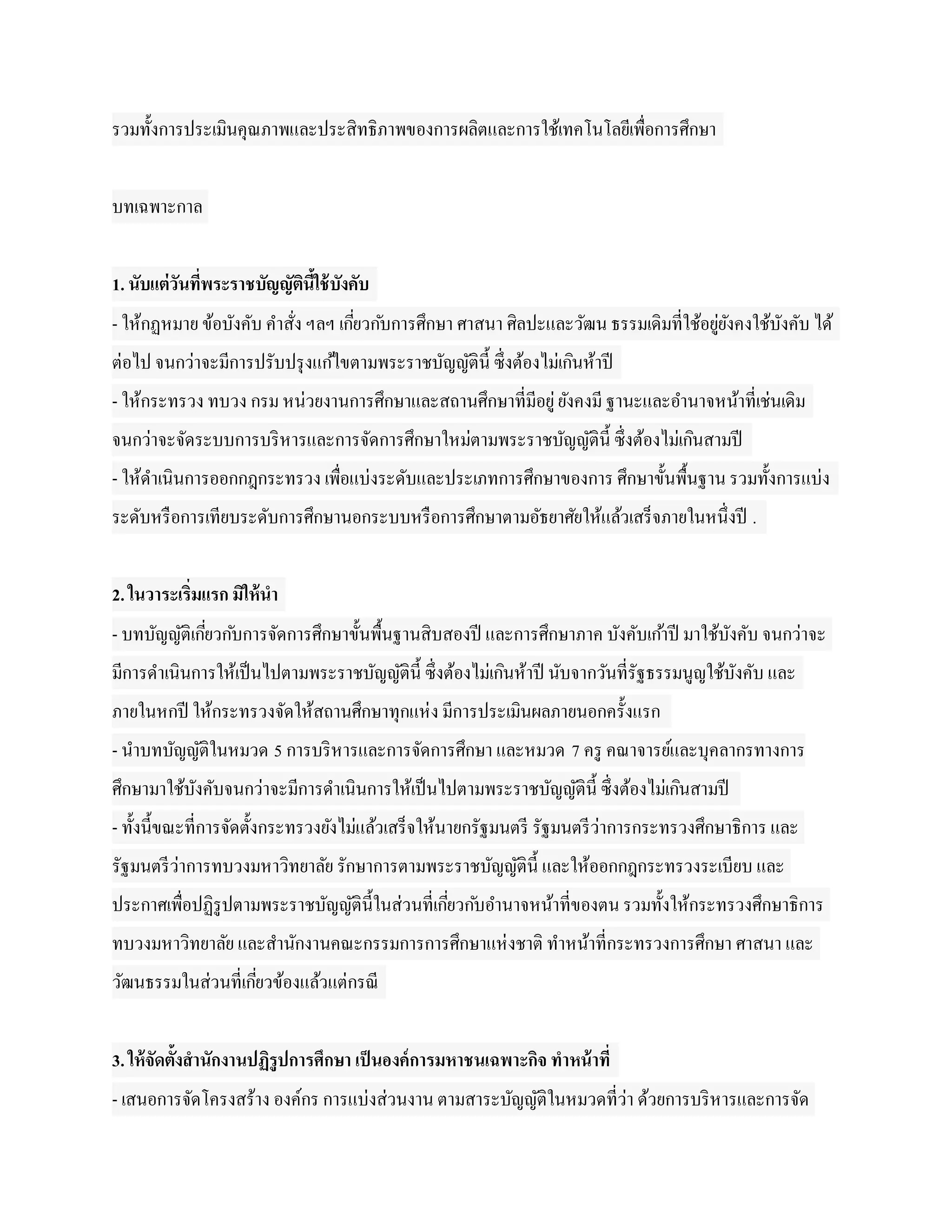 รวมทั้งการประเมินคุณภาพและประสิทธิภาพของการผลิตและการใช้เทคโนโลยีเพื่อการศึกษา


บทเฉพาะกาล


1. นับแต่วันที่พระราชบัญญัตนใช้ บงคับ
                           ิ ี้ ั
- ให้กฏหมาย ข้อบังคับ คาสัง ฯลฯ เกียวก ับการศึกษา ศาสนา ศิลปะและวัฒน ธรรมเดิมที่ใช้อยูยงคงใช้บงคับ ได้
                          ่        ่                                                  ่ั      ั
ต่อไป จนกว่าจะมีการปรับปรุ งแก ้ไขตามพระราชบัญญัติน้ ี ซึ่งต้องไม่เกินห้าปี
- ให้กระทรวง ทบวง กรม หน่วยงานการศึกษาและสถานศึกษาที่มีอยู่ ยังคงมี ฐานะและอานาจหน้าที่เช่นเดิม
จนกว่าจะจัดระบบการบริ หารและการจัดการศึกษาใหม่ตามพระราชบัญญัติน้ ี ซึ่งต้องไม่เกินสามปี
- ให้ดาเนินการออกกฎกระทรวง เพื่อแบ่งระดับและประเภทการศึกษาของการ ศึกษาขั้นพื้นฐาน รวมทั้งการแบ่ง
ระดับหรื อการเทียบระดับการศึกษานอกระบบหรื อการศึกษาตามอัธยาศัยให้แล้วเสร็จภายในหนึ่งปี .


2. ในวาระเริ่มแรก มิให้ นา
- บทบัญญัติเกียวก ับการจัดการศึกษาขั้นพื้นฐานสิบสองปี และการศึกษาภาค บังคับเก ้าปี มาใช้บงคับ จนกว่าจะ
              ่                                                                          ั
มีการดาเนินการให้เป็ นไปตามพระราชบัญญัติน้ ี ซึ่งต้องไม่เกินห้าปี นับจากวันที่รัฐธรรมนูญใช้บงคับ และ
                                                                                            ั
ภายในหกปี ให้กระทรวงจัดให้สถานศึกษาทุกแห่ ง มีการประเมินผลภายนอกครั้งแรก
- นาบทบัญญัติในหมวด 5 การบริ หารและการจัดการศึกษา และหมวด 7 ครู คณาจารย์และบุคลากรทางการ
ศึกษามาใช้บงคับจนกว่าจะมีการดาเนินการให้เป็ นไปตามพระราชบัญญัติน้ ี ซึ่งต้องไม่เกินสามปี
           ั
- ทั้งนี้ขณะที่การจัดตั้งกระทรวงยังไม่แล้วเสร็จให้นายกรัฐมนตรี รัฐมนตรี ว่าการกระทรวงศึกษาธิการ และ
รัฐมนตรี ว่าการทบวงมหาวิทยาลัย รักษาการตามพระราชบัญญัติน้ ี และให้ออกกฎกระทรวงระเบียบ และ
ประกาศเพื่อปฏิรูปตามพระราชบัญญัติน้ ีในส่วนที่เกียวก ับอานาจหน้าที่ของตน รวมทั้งให้กระทรวงศึกษาธิการ
                                                 ่
ทบวงมหาวิทยาลัย และสานักงานคณะกรรมการการศึกษาแห่ งชาติ ทาหน้าที่กระทรวงการศึกษา ศาสนา และ
วัฒนธรรมในส่วนที่เกียวข้องแล้วแต่กรณี
                    ่


3. ให้ จัดตั้งสานักงานปฏิรูปการศึกษา เป็ นองค์ การมหาชนเฉพาะกิจ ทาหน้ าที่
- เสนอการจัดโครงสร้าง องค์กร การแบ่งส่วนงาน ตามสาระบัญญัติในหมวดที่ว่า ด้วยการบริ หารและการจัด
 