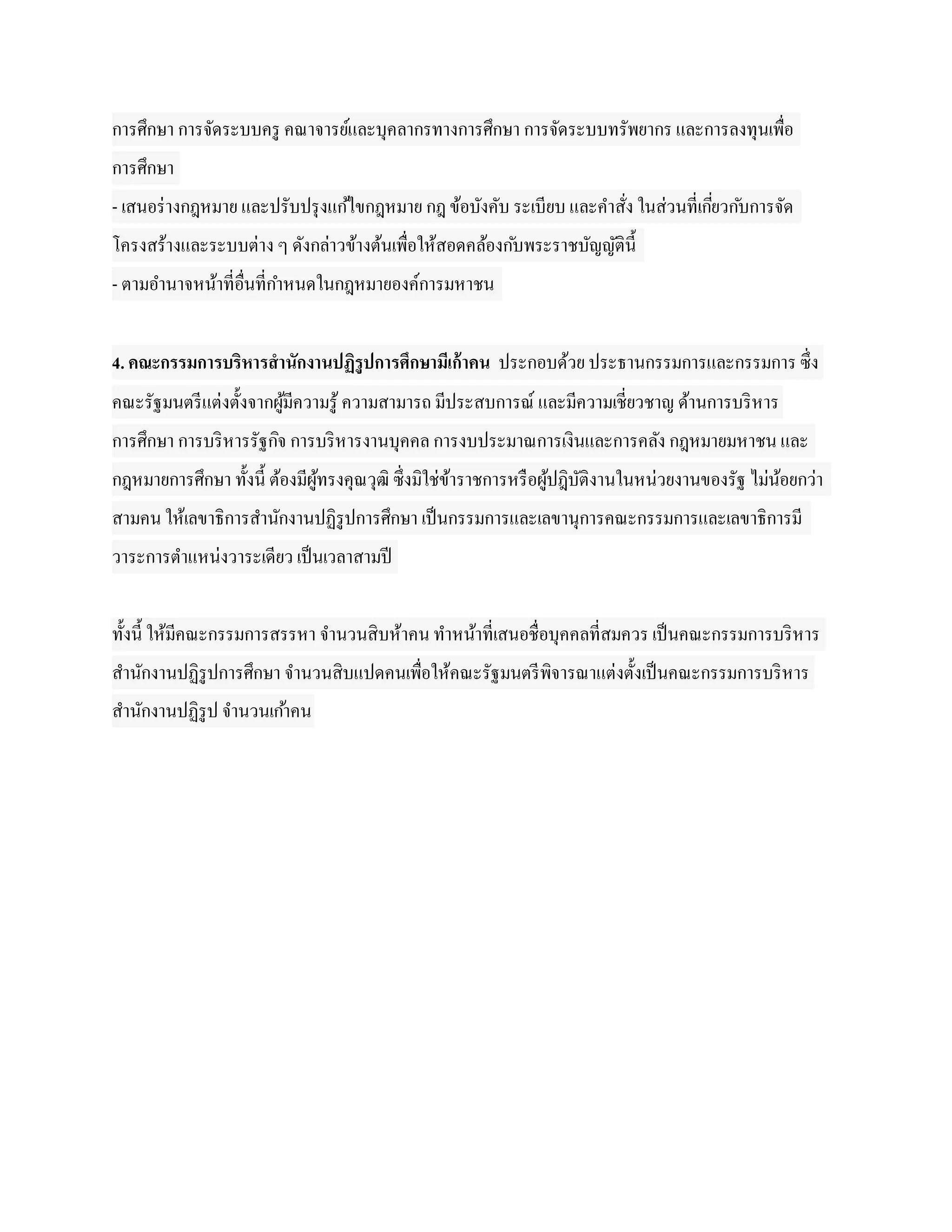 การศึกษา การจัดระบบครู คณาจารย์และบุคลากรทางการศึกษา การจัดระบบทรัพยากร และการลงทุนเพื่อ
การศึกษา
- เสนอร่ างกฎหมาย และปรับปรุ งแก ้ไขกฎหมาย กฎ ข้อบังคับ ระเบียบ และคาสัง ในส่วนที่เกียวก ับการจัด
                                                                       ่             ่
โครงสร้างและระบบต่าง ๆ ดังกล่าวข้างต้นเพื่อให้สอดคล้องก ับพระราชบัญญัติน้ ี
- ตามอานาจหน้าที่อื่นที่กาหนดในกฎหมายองค์การมหาชน


4. คณะกรรมการบริหารสานักงานปฏิรูปการศึกษามีเก้ าคน ประกอบด้วย ประธานกรรมการและกรรมการ ซึ่ง
คณะรัฐมนตรี แต่งตั้งจากผูมีความรู ้ ความสามารถ มีประสบการณ์ และมีความเชี่ยวชาญ ด้านการบริ หาร
                         ้
การศึกษา การบริ หารรัฐกิจ การบริ หารงานบุคคล การงบประมาณการเงินและการคลัง กฎหมายมหาชน และ
กฎหมายการศึกษา ทั้งนี้ ต้องมีผูทรงคุณวุฒิ ซึ่งมิใช่ขาราชการหรื อผูปฎิบติงานในหน่วยงานของรัฐ ไม่นอยกว่า
                               ้                    ้             ้ ั                           ้
สามคน ให้เลขาธิการสานักงานปฏิรูปการศึกษา เป็ นกรรมการและเลขานุการคณะกรรมการและเลขาธิการมี
วาระการตาแหน่งวาระเดียว เป็ นเวลาสามปี


ทั้งนี้ ให้มีคณะกรรมการสรรหา จานวนสิบห้าคน ทาหน้าที่เสนอชื่อบุคคลที่สมควร เป็ นคณะกรรมการบริ หาร
สานักงานปฏิรูปการศึกษา จานวนสิบแปดคนเพื่อให้คณะรัฐมนตรี พิจารณาแต่งตั้งเป็ นคณะกรรมการบริ หาร
สานักงานปฏิรูป จานวนเก ้าคน
 
