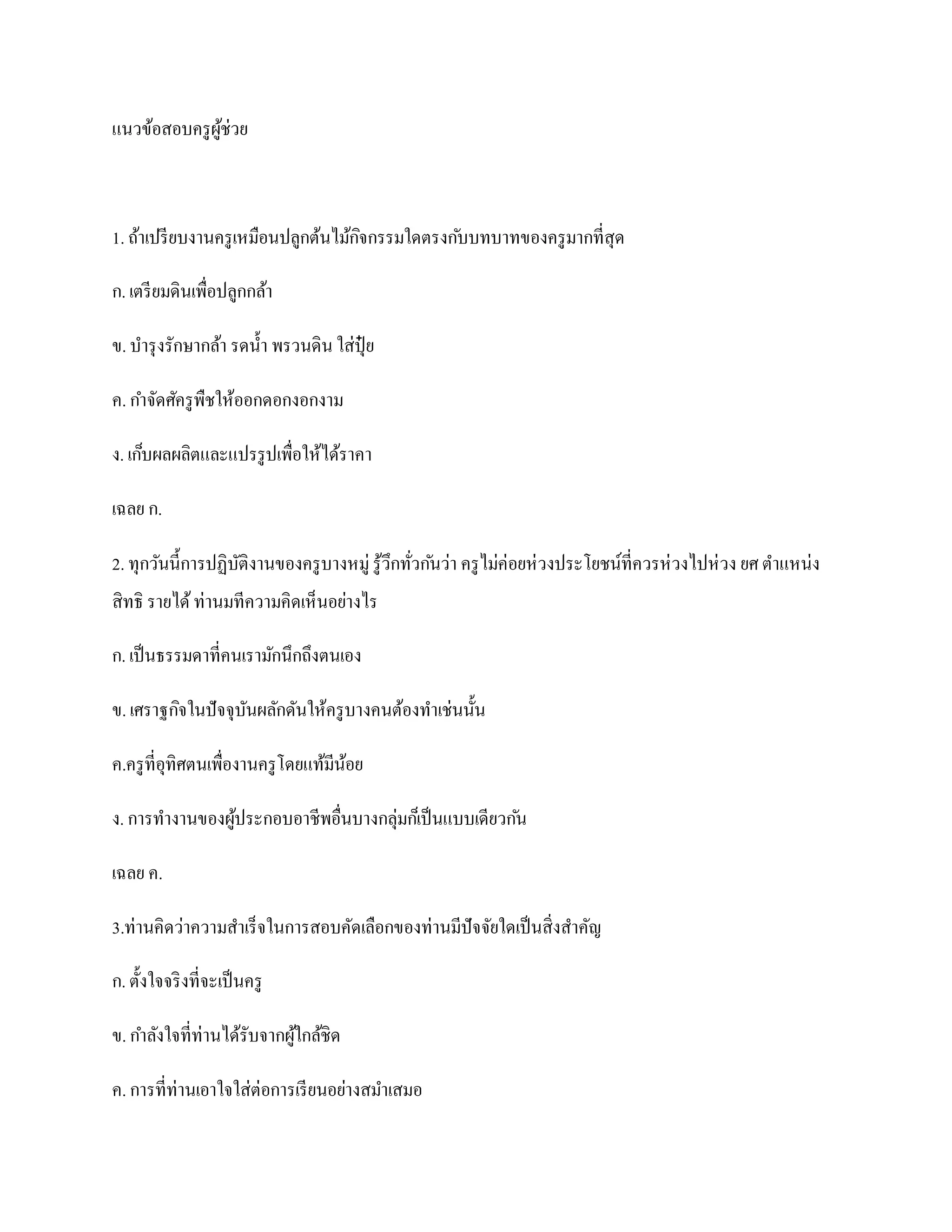 แนวข้อสอบครู ผช่วย
              ู้



1. ถ้าเปรี ยบงานครู เหมือนปลูกต้นไม้กจกรรมใดตรงก ับบทบาทของครู มากที่สุด
                                     ิ

ก. เตรี ยมดินเพื่อปลูกกล้า

ข. บารุ งรักษากล้า รดน้ า พรวนดิน ใส่ปุ๋ย

ค. กาจัดศัครู พืชให้ออกดอกงอกงาม

ง. เก็บผลผลิตและแปรรู ปเพื่อให้ได้ราคา

เฉลย ก.

2. ทุกวันนี้การปฏิบติงานของครู บางหมู่ รู ้วึกทัวก ันว่า ครู ไม่ค่อยห่ วงประโยชน์ที่ควรห่ วงไปห่ วง ยศ ตาแหน่ง
                   ั                            ่
สิทธิ รายได้ ท่านมทีความคิดเห็นอย่างไร

ก. เป็ นธรรมดาที่คนเรามักนึกถึงตนเอง

ข. เศราฐกิจในปั จจุบนผลักดันให้ครู บางคนต้องทาเช่นนั้น
                    ั

ค.ครู ที่อุทิศตนเพื่องานครู โดยแท้มีนอย
                                     ้

ง. การทางานของผูประกอบอาชีพอื่นบางกลุ่มก็เป็ นแบบเดียวก ัน
                ้

เฉลย ค.

3.ท่านคิดว่าความสาเร็จในการสอบคัดเลือกของท่านมีปัจจัยใดเป็ นสิ่งสาคัญ

ก. ตั้งใจจริ งที่จะเป็ นครู

ข. กาลังใจที่ท่านได้รับจากผูใกล้ชิด
                            ้

ค. การที่ท่านเอาใจใส่ต่อการเรี ยนอย่างสมาเสมอ
 