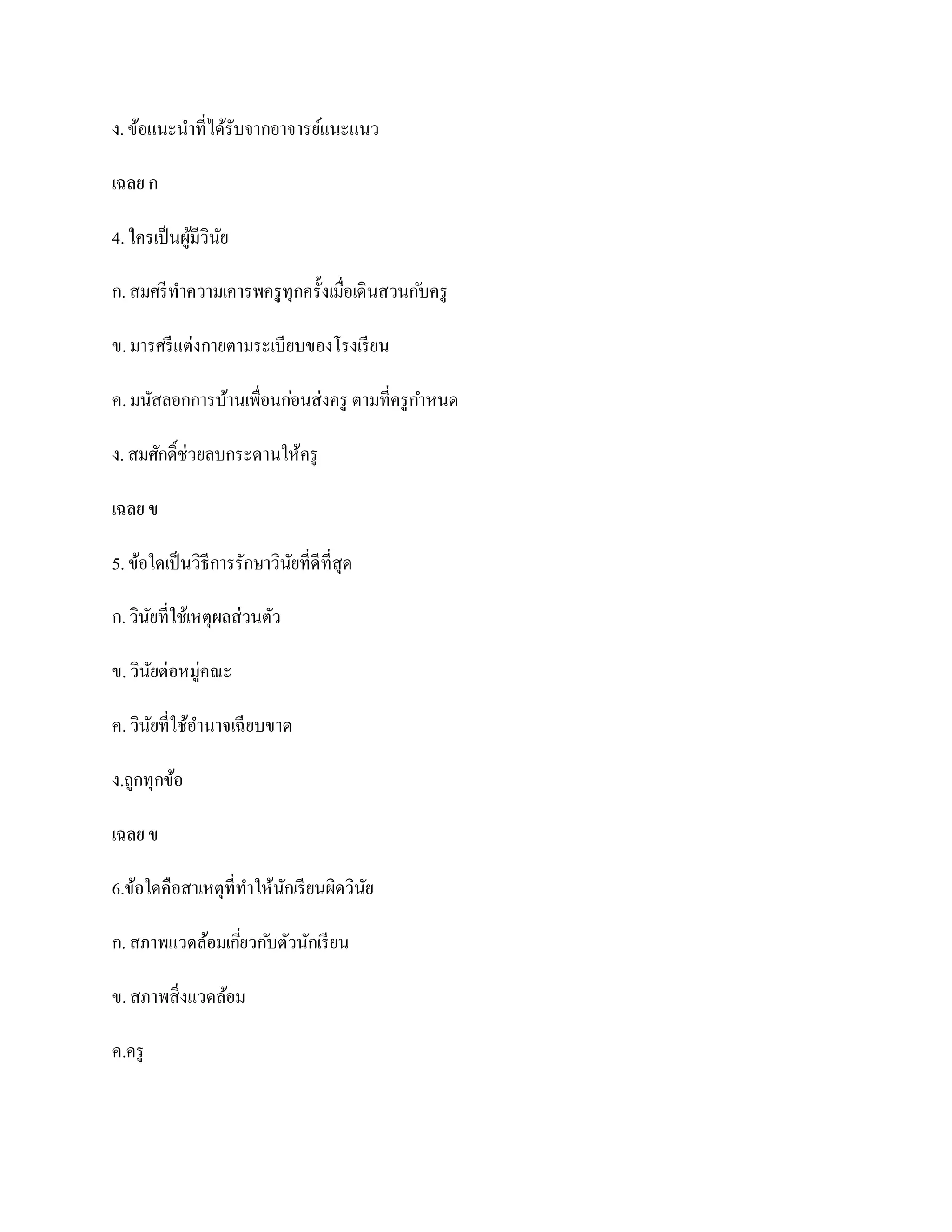 ง. ข้อแนะนาที่ได้รับจากอาจารย์แนะแนว

เฉลย ก

4. ใครเป็ นผูมีวินย
             ้ ั

ก. สมศรี ทาความเคารพครู ทุกครั้งเมื่อเดินสวนก ับครู

ข. มารศรี แต่งกายตามระเบียบของโรงเรี ยน

ค. มนัสลอกการบ้านเพื่อนก่อนส่งครู ตามที่ครู กาหนด

ง. สมศักดิ์ช่วยลบกระดานให้ครู

เฉลย ข

5. ข้อใดเป็ นวิธีการรักษาวินยที่ดีที่สุด
                            ั

ก. วินยที่ใช้เหตุผลส่วนตัว
      ั

ข. วินยต่อหมู่คณะ
      ั

ค. วินยที่ใช้อานาจเฉี ยบขาด
      ั

ง.ถูกทุกข้อ

เฉลย ข

6.ข้อใดคือสาเหตุที่ทาให้นกเรี ยนผิดวินย
                         ั            ั

ก. สภาพแวดล้อมเกียวก ับตัวนักเรี ยน
                 ่

ข. สภาพสิ่งแวดล้อม

ค.ครู
 