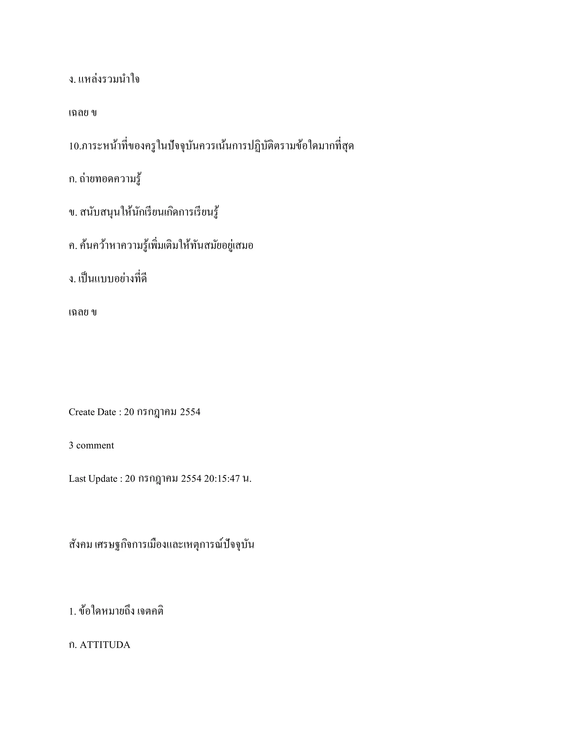 ง. แหล่งรวมนาใจ

เฉลย ข

10.ภาระหน้าที่ของครู ในปั จจุบนควรเน้นการปฏิบติตรามข้อใดมากที่สุด
                              ั              ั

ก. ถ่ายทอดความรู ้

ข. สนับสนุนให้นกเรี ยนเกิดการเรี ยนรู ้
               ั

ค. ค้นคว้าหาความรู ้เพิ่มเติมให้ทนสมัยอยูเ่ สมอ
                                 ั

ง. เป็ นแบบอย่างที่ดี

เฉลย ข




Create Date : 20 กรกฎาคม 2554

3 comment

Last Update : 20 กรกฎาคม 2554 20:15:47 น.



สังคม เศรษฐกิจการเมืองและเหตุการณ์ปัจจุบน
                                        ั



1. ข้อใดหมายถึง เจตคติ

ก. ATTITUDA
 