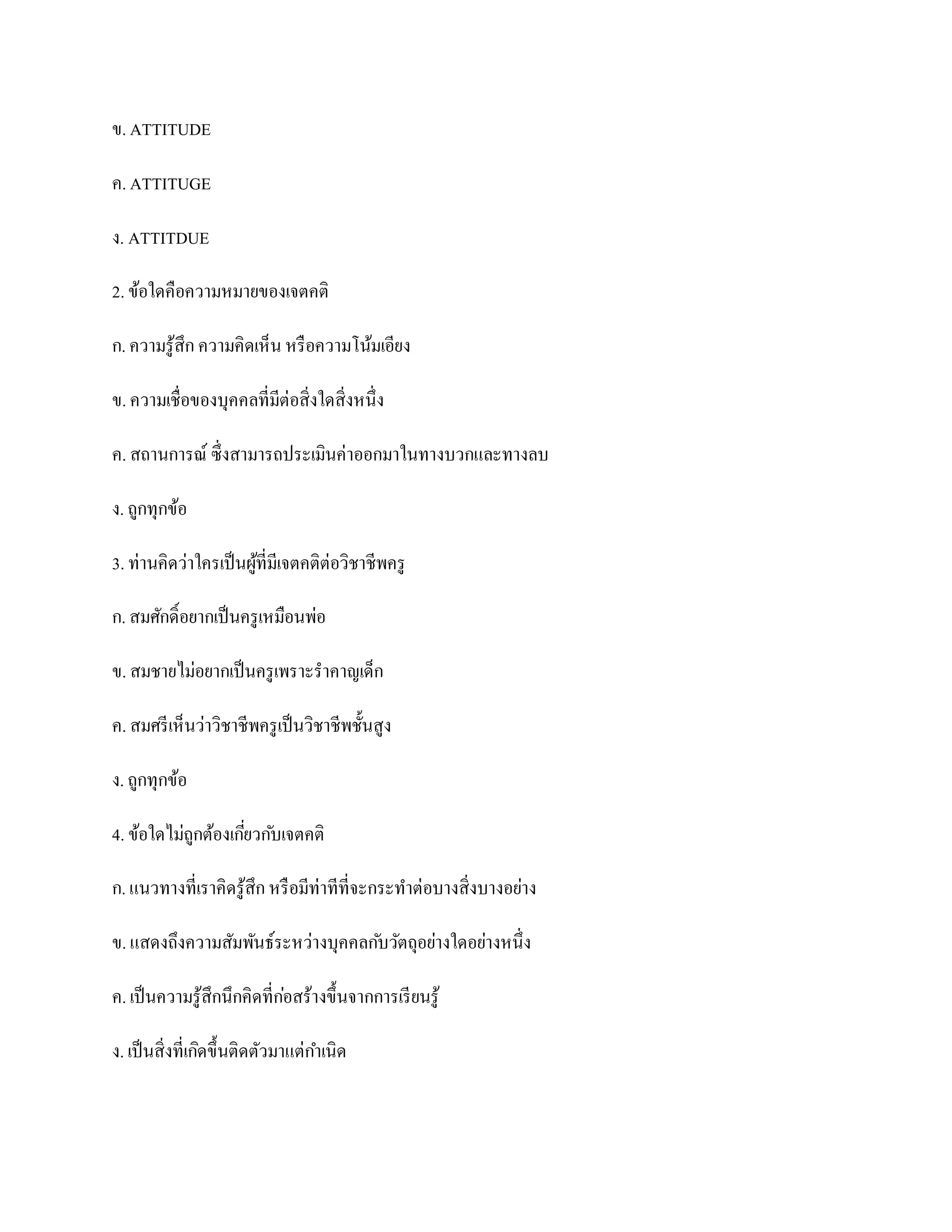 ข. ATTITUDE

ค. ATTITUGE

ง. ATTITDUE

2. ข้อใดคือความหมายของเจตคติ

ก. ความรู ้สึก ความคิดเห็น หรื อความโน้มเอียง

ข. ความเชื่อของบุคคลที่มีต่อสิ่งใดสิ่งหนึ่ง

ค. สถานการณ์ ซึ่งสามารถประเมินค่าออกมาในทางบวกและทางลบ

ง. ถูกทุกข้อ

3. ท่านคิดว่าใครเป็ นผูที่มีเจตคติต่อวิชาชีพครู
                       ้

ก. สมศักดิ์อยากเป็ นครู เหมือนพ่อ

ข. สมชายไม่อยากเป็ นครู เพราะราคาญเด็ก

ค. สมศรี เห็นว่าวิชาชีพครู เป็ นวิชาชีพชั้นสูง

ง. ถูกทุกข้อ

4. ข้อใดไม่ถูกต้องเกียวก ับเจตคติ
                     ่

ก. แนวทางที่เราคิดรู ้สึก หรื อมีท่าทีที่จะกระทาต่อบางสิ่งบางอย่าง

ข. แสดงถึงความสัมพันธ์ระหว่างบุคคลก ับวัตถุอย่างใดอย่างหนึ่ง

ค. เป็ นความรู ้สึกนึกคิดที่กอสร้างขึ้นจากการเรี ยนรู ้
                             ่

ง. เป็ นสิ่งที่เกิดขึ้นติดตัวมาแต่กาเนิด
 