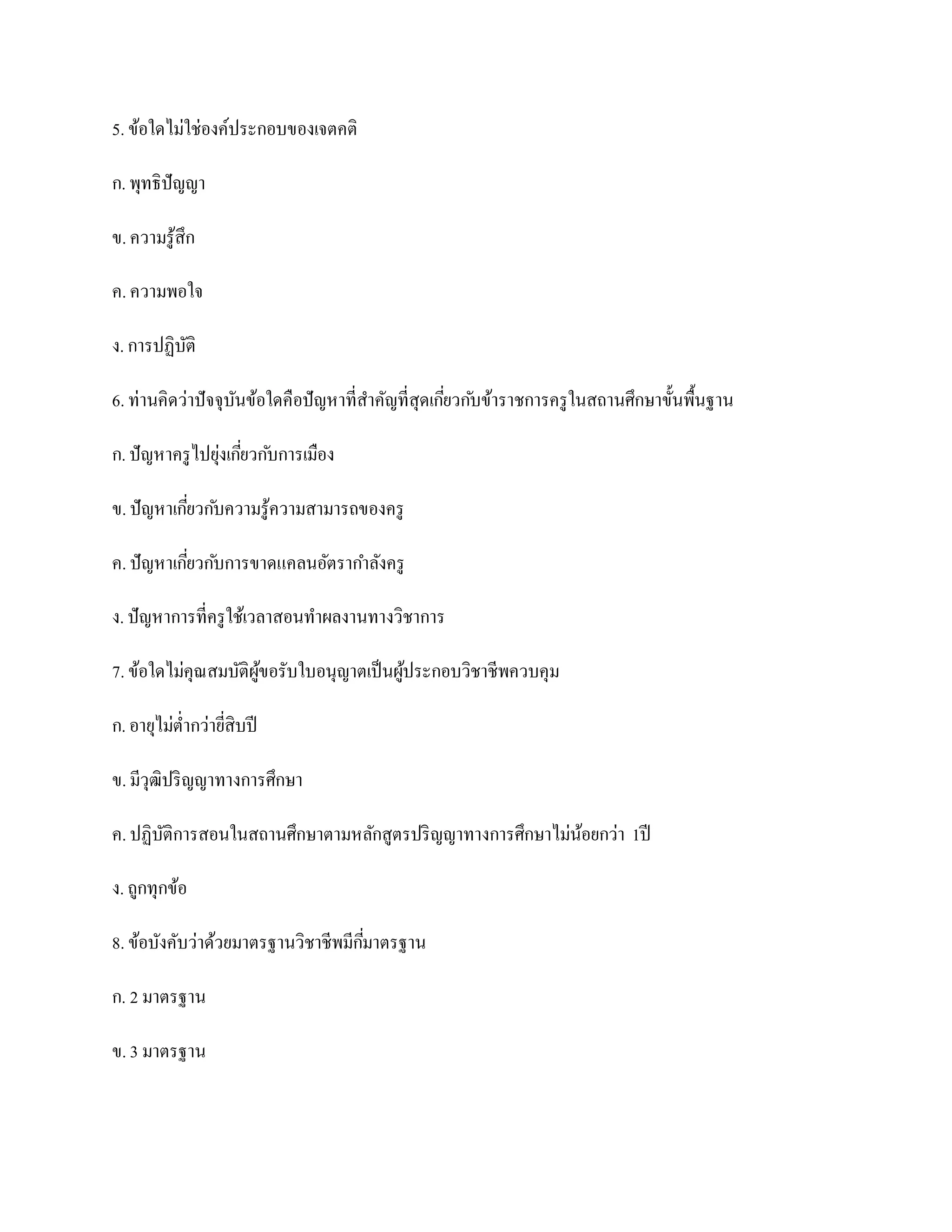 5. ข้อใดไม่ใช่องค์ประกอบของเจตคติ

ก. พุทธิปัญญา

ข. ความรู ้สึก

ค. ความพอใจ

ง. การปฏิบติ
          ั

6. ท่านคิดว่าปั จจุบนข้อใดคือปั ญหาที่สาคัญที่สุดเกียวก ับข้าราชการครู ในสถานศึกษาขั้นพื้นฐาน
                    ั                               ่

ก. ปั ญหาครู ไปยุงเกียวก ับการเมือง
                 ่ ่

ข. ปั ญหาเกียวก ับความรู ้ความสามารถของครู
            ่

ค. ปั ญหาเกียวก ับการขาดแคลนอัตรากาลังครู
            ่

ง. ปั ญหาการที่ครู ใช้เวลาสอนทาผลงานทางวิชาการ

7. ข้อใดไม่คุณสมบัติผขอรับใบอนุญาตเป็ นผูประกอบวิชาชีพควบคุม
                     ู้                  ้

ก. อายุไม่ต่ากว่ายีสิบปี
                   ่

ข. มีวุฒิปริ ญญาทางการศึกษา

ค. ปฏิบติการสอนในสถานศึกษาตามหลักสูตรปริ ญญาทางการศึกษาไม่นอยกว่า 1ปี
       ั                                                   ้

ง. ถูกทุกข้อ

8. ข้อบังคับว่าด้วยมาตรฐานวิชาชีพมีกมาตรฐาน
                                    ี่

ก. 2 มาตรฐาน

ข. 3 มาตรฐาน
 