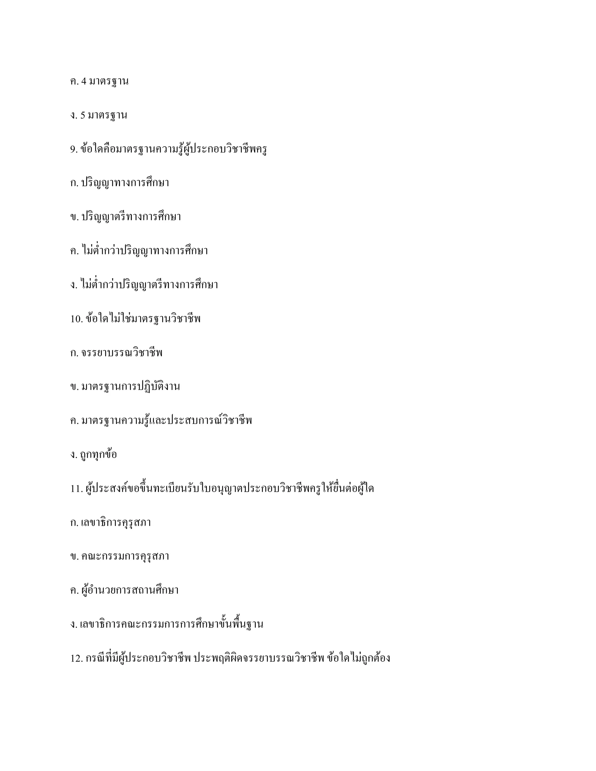 ค. 4 มาตรฐาน

ง. 5 มาตรฐาน

9. ข้อใดคือมาตรฐานความรู ้ผประกอบวิชาชีพครู
                           ู้

ก. ปริ ญญาทางการศึกษา

ข. ปริ ญญาตรี ทางการศึกษา

ค. ไม่ต่ากว่าปริ ญญาทางการศึกษา

ง. ไม่ต่ากว่าปริ ญญาตรี ทางการศึกษา

10. ข้อใดไม่ใช่มาตรฐานวิชาชีพ

ก. จรรยาบรรณวิชาชีพ

ข. มาตรฐานการปฏิบติงาน
                 ั

ค. มาตรฐานความรู ้และประสบการณ์วิชาชีพ

ง. ถูกทุกข้อ

11. ผูประสงค์ขอขึ้นทะเบียนรับใบอนุญาตประกอบวิชาชีพครู ให้ยนต่อผูใด
      ้                                                   ื่    ้

ก. เลขาธิการคุรุสภา

ข. คณะกรรมการคุรุสภา

ค. ผูอานวยการสถานศึกษา
     ้

ง. เลขาธิการคณะกรรมการการศึกษาขั้นพื้นฐาน

12. กรณี ที่มีผประกอบวิชาชีพ ประพฤติผิดจรรยาบรรณวิชาชีพ ข้อใดไม่ถูกต้อง
               ู้
 