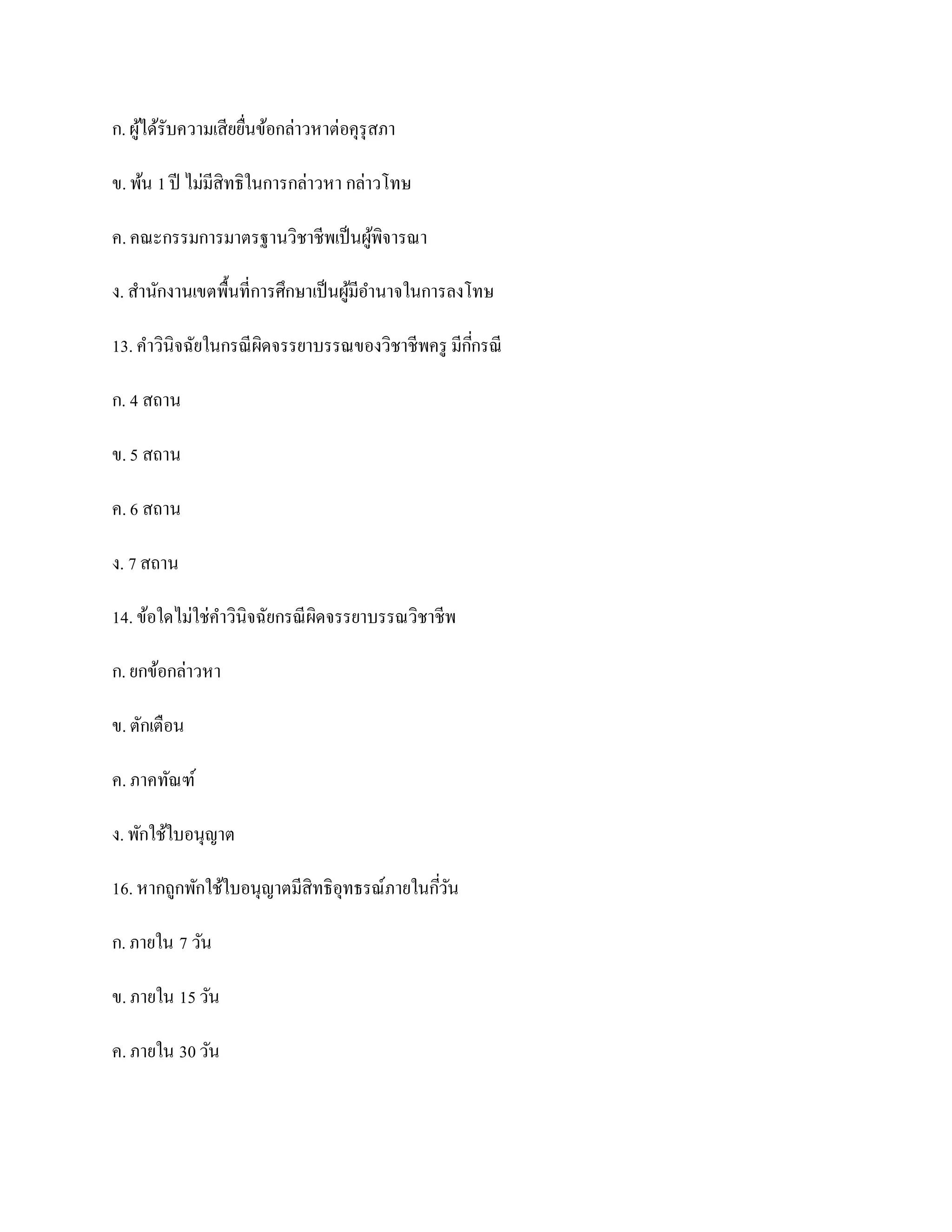 ก. ผูได้รับความเสียยืนข้อกล่าวหาต่อคุรุสภา
     ้               ่

ข. พ้น 1 ปี ไม่มีสิทธิในการกล่าวหา กล่าวโทษ

ค. คณะกรรมการมาตรฐานวิชาชีพเป็ นผูพิจารณา
                                  ้

ง. สานักงานเขตพื้นที่การศึกษาเป็ นผูมีอานาจในการลงโทษ
                                    ้

13. คาวินิจฉัยในกรณี ผิดจรรยาบรรณของวิชาชีพครู มีกกรณี
                                                  ี่

ก. 4 สถาน

ข. 5 สถาน

ค. 6 สถาน

ง. 7 สถาน

14. ข้อใดไม่ใช่คาวินิจฉัยกรณี ผิดจรรยาบรรณวิชาชีพ

ก. ยกข้อกล่าวหา

ข. ตักเตือน

ค. ภาคทัณฑ์

ง. พักใช้ใบอนุญาต

16. หากถูกพักใช้ใบอนุญาตมีสิทธิอุทธรณ์ภายในกีวน
                                             ่ั

ก. ภายใน 7 วัน

ข. ภายใน 15 วัน

ค. ภายใน 30 วัน
 