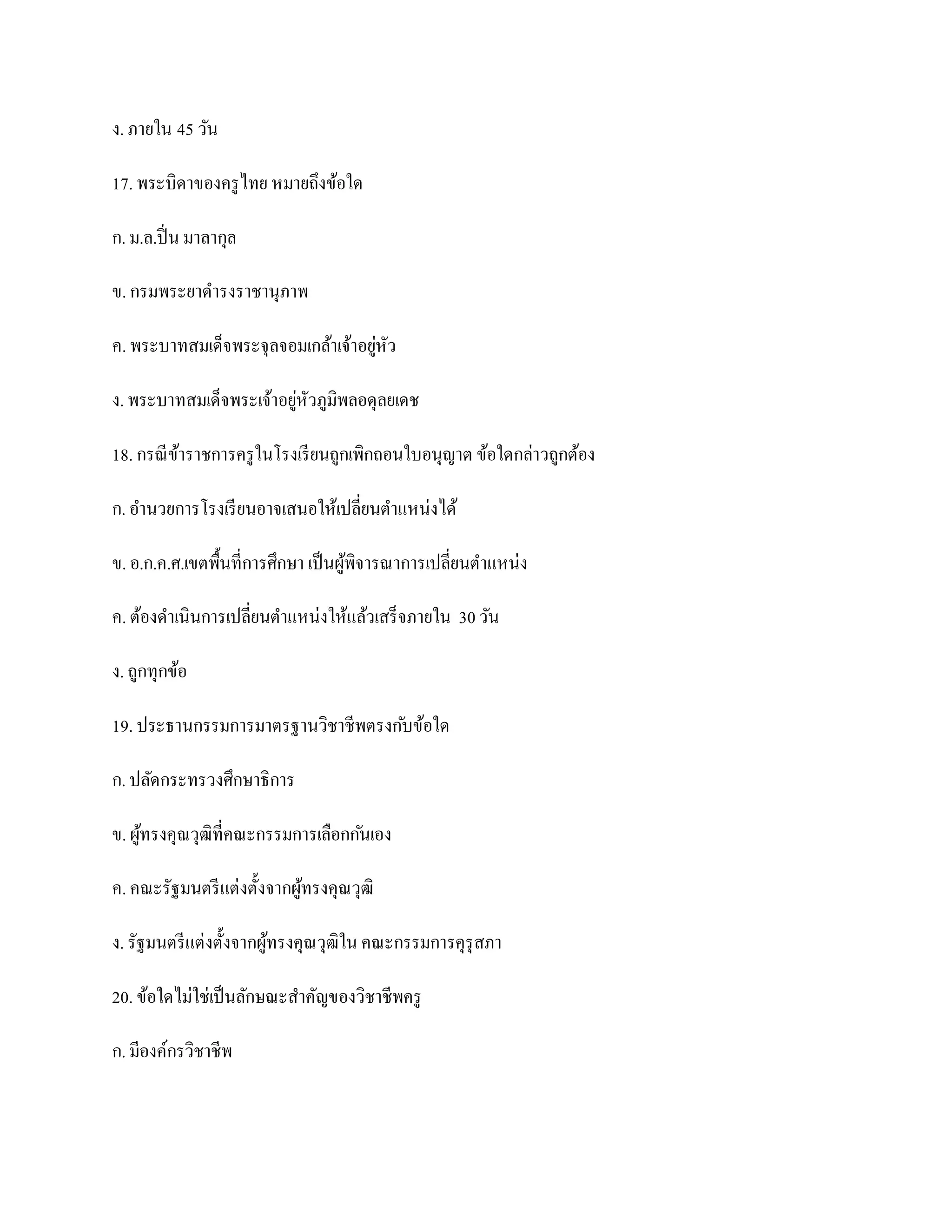 ง. ภายใน 45 วัน

17. พระบิดาของครู ไทย หมายถึงข้อใด

ก. ม.ล.ปิ่ น มาลากุล

ข. กรมพระยาดารงราชานุภาพ

ค. พระบาทสมเด็จพระจุลจอมเกล้าเจ้าอยูหัว
                                    ่

ง. พระบาทสมเด็จพระเจ้าอยูหัวภูมิพลอดุลยเดช
                         ่

18. กรณี ขาราชการครู ในโรงเรี ยนถูกเพิกถอนใบอนุญาต ข้อใดกล่าวถูกต้อง
          ้

ก. อานวยการโรงเรี ยนอาจเสนอให้เปลี่ยนตาแหน่งได้

ข. อ.ก.ค.ศ.เขตพื้นที่การศึกษา เป็ นผูพิจารณาการเปลี่ยนตาแหน่ง
                                     ้

ค. ต้องดาเนินการเปลี่ยนตาแหน่งให้แล้วเสร็จภายใน 30 วัน

ง. ถูกทุกข้อ

19. ประธานกรรมการมาตรฐานวิชาชีพตรงก ับข้อใด

ก. ปลัดกระทรวงศึกษาธิการ

ข. ผูทรงคุณวุฒิที่คณะกรรมการเลือกก ันเอง
     ้

ค. คณะรัฐมนตรี แต่งตั้งจากผูทรงคุณวุฒิ
                            ้

ง. รัฐมนตรี แต่งตั้งจากผูทรงคุณวุฒิใน คณะกรรมการคุรุสภา
                         ้

20. ข้อใดไม่ใช่เป็ นลักษณะสาคัญของวิชาชีพครู

ก. มีองค์กรวิชาชีพ
 