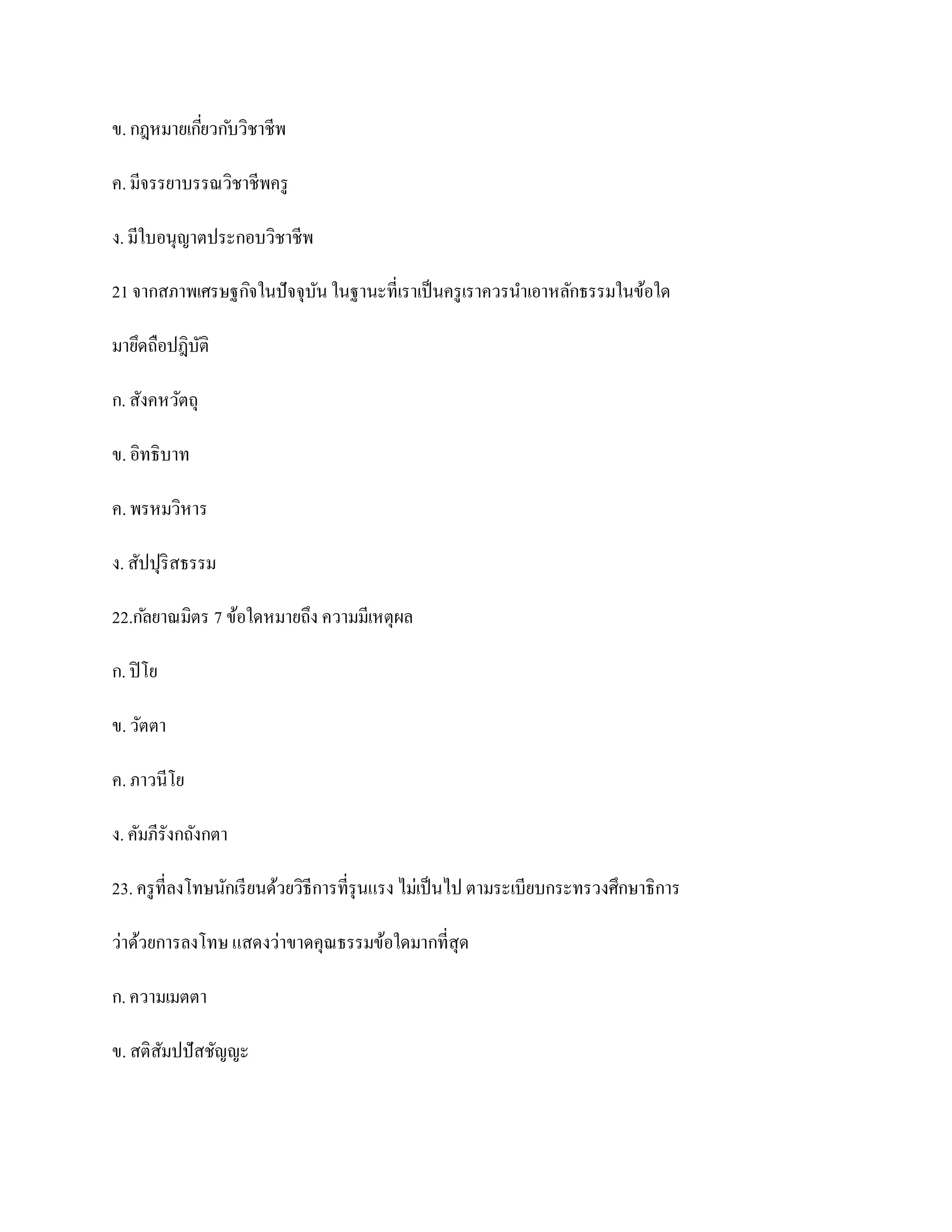ข. กฎหมายเกียวก ับวิชาชีพ
            ่

ค. มีจรรยาบรรณวิชาชีพครู

ง. มีใบอนุญาตประกอบวิชาชีพ

21 จากสภาพเศรษฐกิจในปั จจุบน ในฐานะที่เราเป็ นครู เราควรนาเอาหลักธรรมในข้อใด
                           ั

มายึดถือปฎิบติ
            ั

ก. สังคหวัตถุ

ข. อิทธิบาท

ค. พรหมวิหาร

ง. สัปปุริสธรรม

22.ก ัลยาณมิตร 7 ข้อใดหมายถึง ความมีเหตุผล

ก. ปิ โย

ข. วัตตา

ค. ภาวนีโย

ง. คัมภีรังกถังกตา

23. ครู ที่ลงโทษนักเรี ยนด้วยวิธีการที่รุนแรง ไม่เป็ นไป ตามระเบียบกระทรวงศึกษาธิการ

ว่าด้วยการลงโทษ แสดงว่าขาดคุณธรรมข้อใดมากที่สุด

ก. ความเมตตา

ข. สติสมปปั สชัญญะ
       ั
 