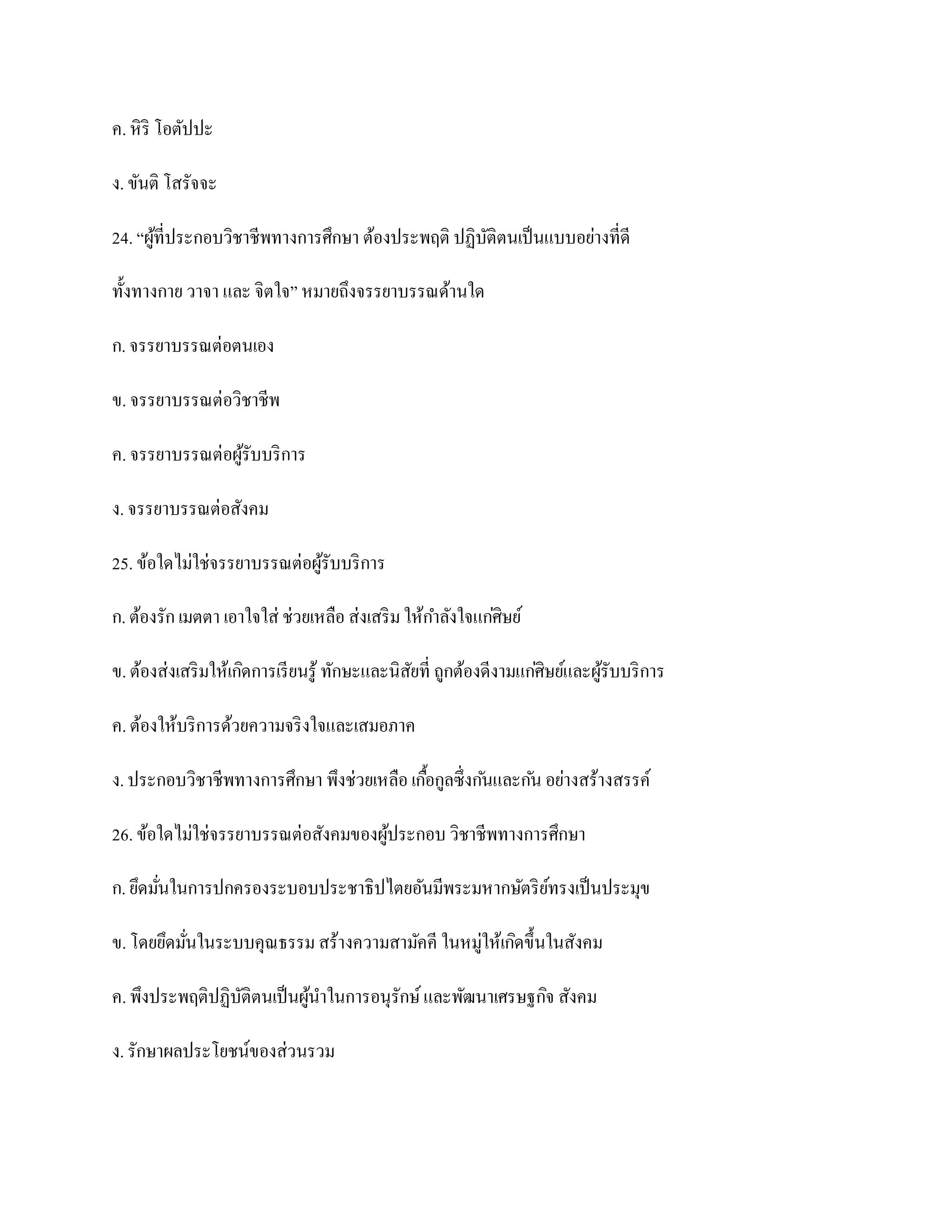 ค. หิ ริ โอตัปปะ

ง. ขันติ โสรัจจะ

24. “ผูที่ประกอบวิชาชีพทางการศึกษา ต้องประพฤติ ปฏิบติตนเป็ นแบบอย่างที่ดี
       ้                                           ั

ทั้งทางกาย วาจา และ จิตใจ” หมายถึงจรรยาบรรณด้านใด

ก. จรรยาบรรณต่อตนเอง

ข. จรรยาบรรณต่อวิชาชีพ

ค. จรรยาบรรณต่อผูรับบริ การ
                 ้

ง. จรรยาบรรณต่อสังคม

25. ข้อใดไม่ใช่จรรยาบรรณต่อผูรับบริ การ
                             ้

ก. ต้องรัก เมตตา เอาใจใส่ ช่วยเหลือ ส่งเสริ ม ให้กาลังใจแก่ศิษย์

ข. ต้องส่งเสริ มให้เกิดการเรี ยนรู ้ ทักษะและนิสยที่ ถูกต้องดีงามแก่ศิษย์และผูรับบริ การ
                                                ั                             ้

ค. ต้องให้บริ การด้วยความจริ งใจและเสมอภาค

ง. ประกอบวิชาชีพทางการศึกษา พึงช่วยเหลือ เกือกูลซึ่งก ันและก ัน อย่างสร้างสรรค์
                                            ้

26. ข้อใดไม่ใช่จรรยาบรรณต่อสังคมของผูประกอบ วิชาชีพทางการศึกษา
                                     ้

ก. ยึดมันในการปกครองระบอบประชาธิปไตยอันมีพระมหากษัตริ ยทรงเป็ นประมุข
        ่                                              ์

ข. โดยยึดมันในระบบคุณธรรม สร้างความสามัคคี ในหมู่ให้เกิดขึ้นในสังคม
           ่

ค. พึงประพฤติปฏิบติตนเป็ นผูนาในการอนุรักษ์ และพัฒนาเศรษฐกิจ สังคม
                 ั          ้

ง. รักษาผลประโยชน์ของส่วนรวม
 