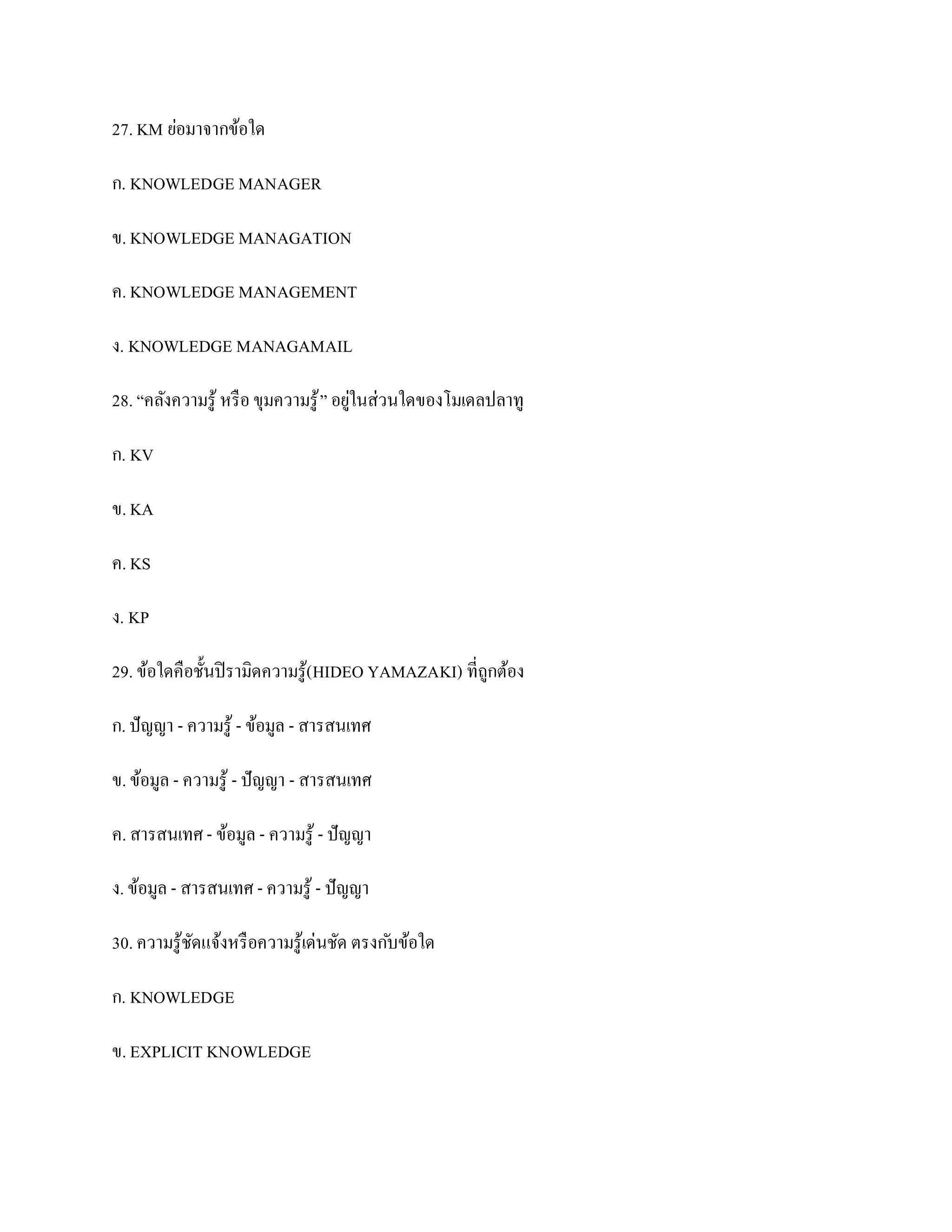 27. KM ย่อมาจากข้อใด

ก. KNOWLEDGE MANAGER

ข. KNOWLEDGE MANAGATION

ค. KNOWLEDGE MANAGEMENT

ง. KNOWLEDGE MANAGAMAIL

28. “คลังความรู ้ หรื อ ขุมความรู ้ ” อยูในส่วนใดของโมเดลปลาทู
                                         ่

ก. KV

ข. KA

ค. KS

ง. KP

29. ข้อใดคือชั้นปิ รามิดความรู ้( HIDEO YAMAZAKI) ที่ถูกต้อง

ก. ปั ญญา - ความรู ้ - ข้อมูล - สารสนเทศ

ข. ข้อมูล - ความรู ้ - ปั ญญา - สารสนเทศ

ค. สารสนเทศ - ข้อมูล - ความรู ้ - ปั ญญา

ง. ข้อมูล - สารสนเทศ - ความรู ้ - ปั ญญา

30. ความรู ้ชดแจ้งหรื อความรู ้เด่นชัด ตรงก ับข้อใด
             ั

ก. KNOWLEDGE

ข. EXPLICIT KNOWLEDGE
 