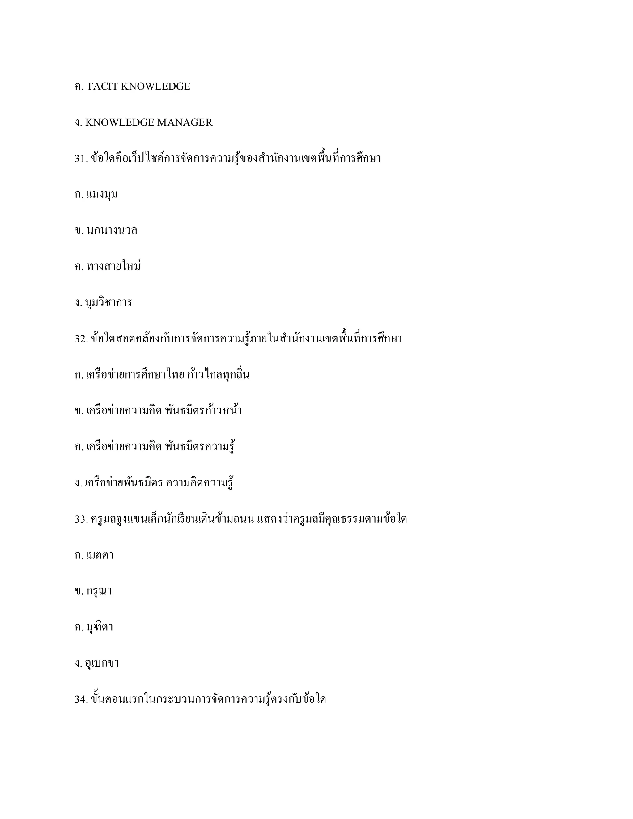 ค. TACIT KNOWLEDGE

ง. KNOWLEDGE MANAGER

31. ข้อใดคือเว็ปไซด์การจัดการความรู ของสานักงานเขตพื้นที่การศึกษา
                                    ้

ก. แมงมุม

ข. นกนางนวล

ค. ทางสายใหม่

ง. มุมวิชาการ

32. ข้อใดสอดคล้องก ับการจัดการความรู ภายในสานักงานเขตพื้นที่การศึกษา
                                     ้

ก. เครื อข่ายการศึกษาไทย ก ้าวไกลทุกถิ่น

ข. เครื อข่ายความคิด พันธมิตรก ้าวหน้า

ค. เครื อข่ายความคิด พันธมิตรความรู ้

ง. เครื อข่ายพันธมิตร ความคิดความรู ้

33. ครู มลจูงแขนเด็กนักเรี ยนเดินข้ามถนน แสดงว่าครู มลมีคุณธรรมตามข้อใด

ก. เมตตา

ข. กรุ ณา

ค. มุฑิตา

ง. อุเบกขา

34. ขั้นตอนแรกในกระบวนการจัดการความรู ้ตรงก ับข้อใด
 