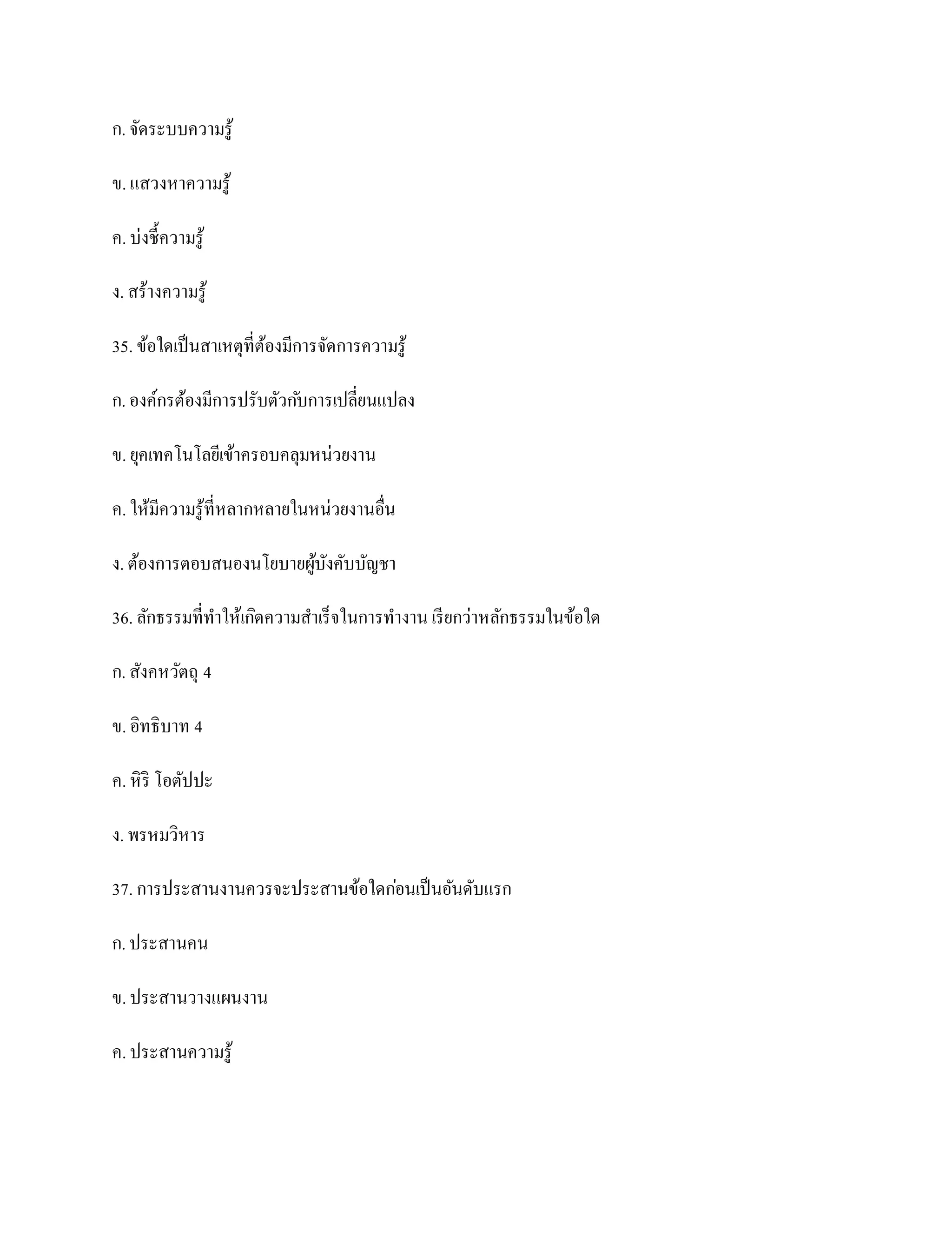 ก. จัดระบบความรู ้

ข. แสวงหาความรู ้

ค. บ่งชี้ความรู ้

ง. สร้างความรู ้

35. ข้อใดเป็ นสาเหตุที่ตองมีการจัดการความรู ้
                        ้

ก. องค์กรต้องมีการปรับตัวก ับการเปลี่ยนแปลง

ข. ยุคเทคโนโลยีเข้าครอบคลุมหน่วยงาน

ค. ให้มีความรู ้ที่หลากหลายในหน่วยงานอื่น

ง. ต้องการตอบสนองนโยบายผูบงคับบัญชา
                         ้ ั

36. ลักธรรมที่ทาให้เกิดความสาเร็จในการทางาน เรี ยกว่าหลักธรรมในข้อใด

ก. สังคหวัตถุ 4

ข. อิทธิบาท 4

ค. หิ ริ โอตัปปะ

ง. พรหมวิหาร

37. การประสานงานควรจะประสานข้อใดก่อนเป็ นอันดับแรก

ก. ประสานคน

ข. ประสานวางแผนงาน

ค. ประสานความรู ้
 