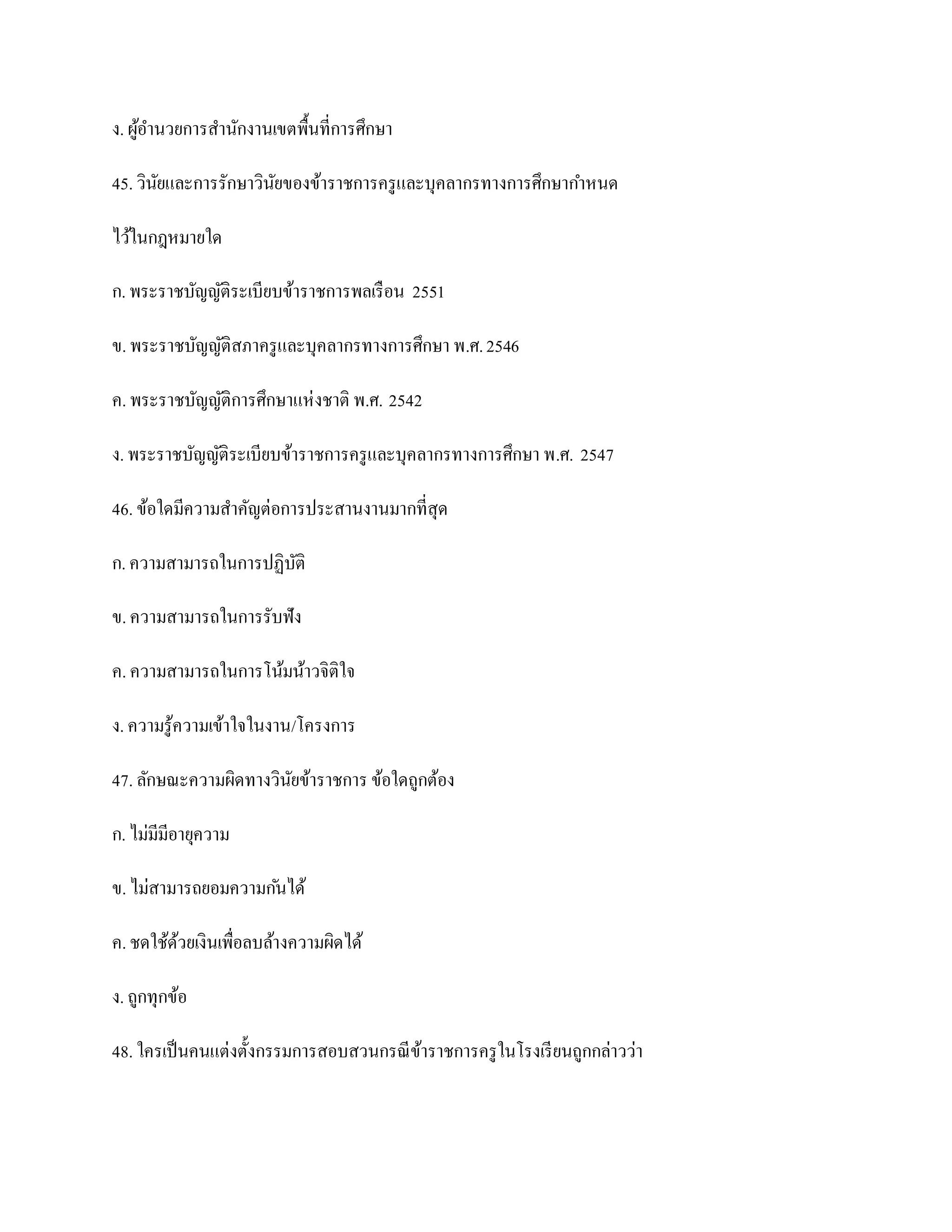 ง. ผูอานวยการสานักงานเขตพื้นที่การศึกษา
     ้

45. วินยและการรักษาวินยของข้าราชการครู และบุคลากรทางการศึกษากาหนด
       ั              ั

ไว้ในกฎหมายใด

ก. พระราชบัญญัติระเบียบข้าราชการพลเรื อน 2551

ข. พระราชบัญญัติสภาครู และบุคลากรทางการศึกษา พ.ศ. 2546

ค. พระราชบัญญัติการศึกษาแห่ งชาติ พ.ศ. 2542

ง. พระราชบัญญัติระเบียบข้าราชการครู และบุคลากรทางการศึกษา พ.ศ. 2547

46. ข้อใดมีความสาคัญต่อการประสานงานมากที่สุด

ก. ความสามารถในการปฏิบติ
                      ั

ข. ความสามารถในการรับฟัง

ค. ความสามารถในการโน้มน้าวจิติใจ

ง. ความรู ้ความเข้าใจในงาน/โครงการ

47. ลักษณะความผิดทางวินยข้าราชการ ข้อใดถูกต้อง
                       ั

ก. ไม่มีมีอายุความ

ข. ไม่สามารถยอมความก ันได้

ค. ชดใช้ดวยเงินเพื่อลบล้างความผิดได้
         ้

ง. ถูกทุกข้อ

48. ใครเป็ นคนแต่งตั้งกรรมการสอบสวนกรณี ขาราชการครู ในโรงเรี ยนถูกกล่าวว่า
                                         ้
 
