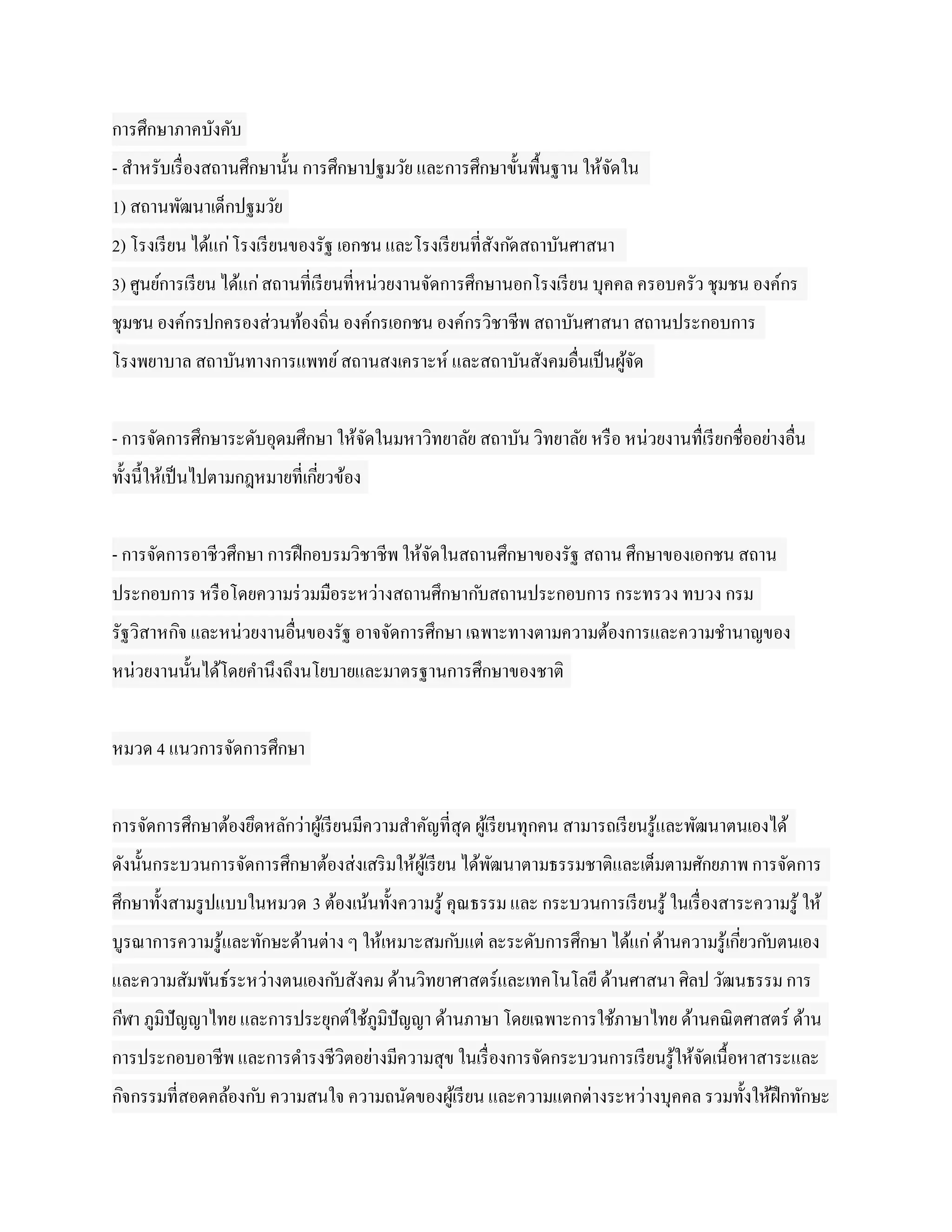 การศึกษาภาคบังคับ
- สาหรับเรื่ องสถานศึกษานั้น การศึกษาปฐมวัย และการศึกษาขั้นพื้นฐาน ให้จดใน
                                                                       ั
1) สถานพัฒนาเด็กปฐมวัย
2) โรงเรี ยน ได้แก่ โรงเรี ยนของรัฐ เอกชน และโรงเรี ยนที่สงก ัดสถาบันศาสนา
                                                          ั
3) ศูนย์การเรี ยน ได้แก่ สถานที่เรี ยนที่หน่วยงานจัดการศึกษานอกโรงเรี ยน บุคคล ครอบครัว ชุมชน องค์กร
ชุมชน องค์กรปกครองส่วนท้องถิน องค์กรเอกชน องค์กรวิชาชีพ สถาบันศาสนา สถานประกอบการ
                            ่
โรงพยาบาล สถาบันทางการแพทย์ สถานสงเคราะห์ และสถาบันสังคมอื่นเป็ นผูจด
                                                                   ้ั


- การจัดการศึกษาระดับอุดมศึกษา ให้จดในมหาวิทยาลัย สถาบัน วิทยาลัย หรื อ หน่วยงานทื่เรี ยกชื่ออย่างอื่น
                                   ั
ทั้งนี้ให้เป็ นไปตามกฎหมายที่เกียวข้อง
                                ่


- การจัดการอาชีวศึกษา การฝึ กอบรมวิชาชีพ ให้จดในสถานศึกษาของรัฐ สถาน ศึกษาของเอกชน สถาน
                                             ั
ประกอบการ หรื อโดยความร่ วมมือระหว่างสถานศึกษาก ับสถานประกอบการ กระทรวง ทบวง กรม
รัฐวิสาหกิจ และหน่วยงานอื่นของรัฐ อาจจัดการศึกษา เฉพาะทางตามความต้องการและความชานาญของ
หน่วยงานนั้นได้โดยคานึงถึงนโยบายและมาตรฐานการศึกษาของชาติ


หมวด 4 แนวการจัดการศึกษา


การจัดการศึกษาต้องยึดหลักว่าผูเ้ รี ยนมีความสาคัญที่สุด ผูเ้ รี ยนทุกคน สามารถเรี ยนรู ้และพัฒนาตนเองได้
ดังนั้นกระบวนการจัดการศึกษาต้องส่งเสริ มให้ผูเ้ รี ยน ได้พฒนาตามธรรมชาติและเต็มตามศักยภาพ การจัดการ
                                                          ั
ศึกษาทั้งสามรู ปแบบในหมวด 3 ต้องเน้นทั้งความรู ้ คุณธรรม และ กระบวนการเรี ยนรู ้ ในเรื่ องสาระความรู ้ ให้
บูรณาการความรู ้และทักษะด้านต่าง ๆ ให้เหมาะสมก ับแต่ ละระดับการศึกษา ได้แก่ ด้านความรู ้เกียวก ับตนเอง
                                                                                           ่
และความสัมพันธ์ระหว่างตนเองก ับสังคม ด้านวิทยาศาสตร์และเทคโนโลยี ด้านศาสนา ศิลป วัฒนธรรม การ
กีฬา ภูมิปัญญาไทย และการประยุกต์ใช้ภูมิปัญญา ด้านภาษา โดยเฉพาะการใช้ภาษาไทย ด้านคณิ ตศาสตร์ ด้าน
การประกอบอาชีพ และการดารงชีวิตอย่างมีความสุข ในเรื่ องการจัดกระบวนการเรี ยนรู ้ให้จดเนื้อหาสาระและ
                                                                                   ั
กิจกรรมที่สอดคล้องก ับ ความสนใจ ความถนัดของผูเ้ รี ยน และความแตกต่างระหว่างบุคคล รวมทั้งให้ฝึกทักษะ
 