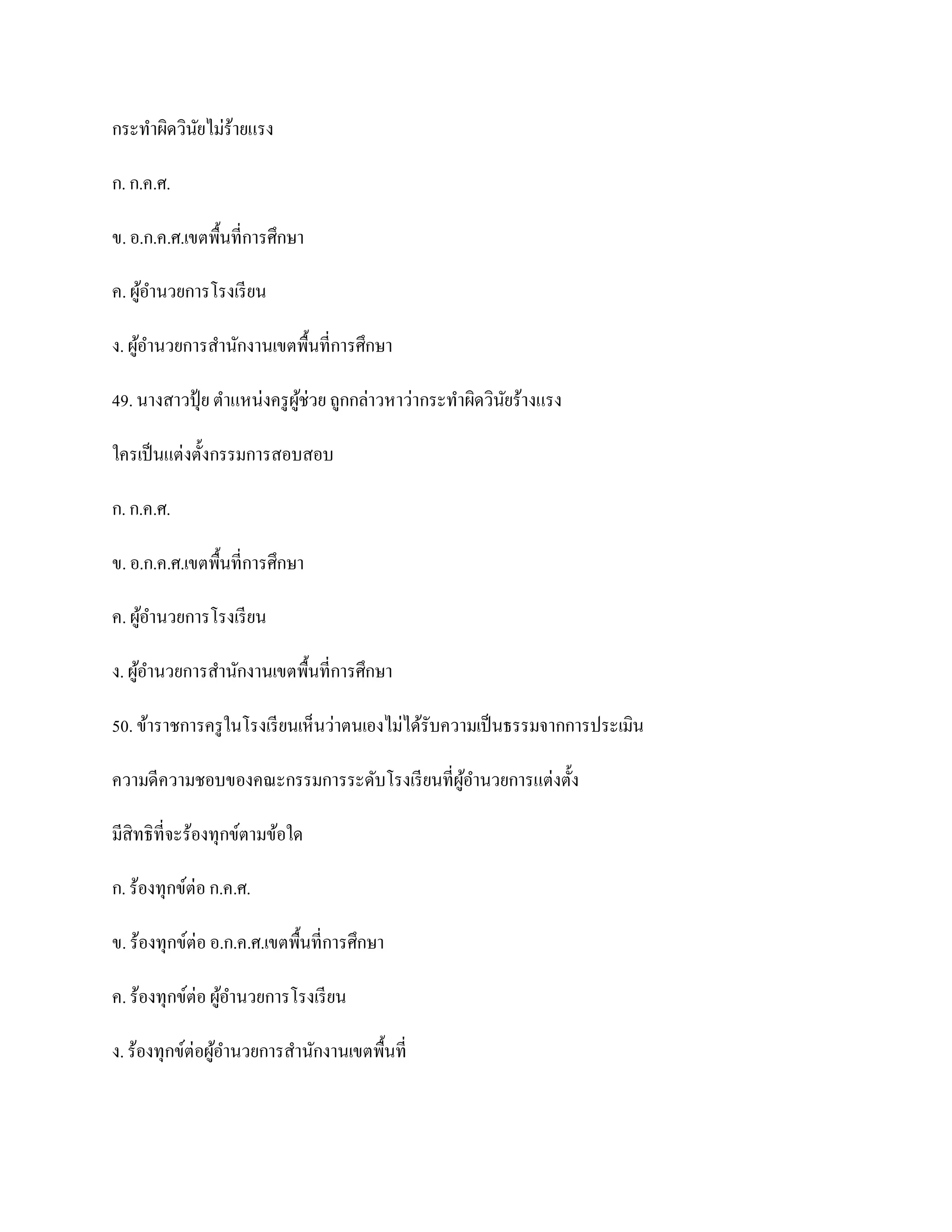 กระทาผิดวินยไม่ร้ายแรง
           ั

ก. ก.ค.ศ.

ข. อ.ก.ค.ศ.เขตพื้นที่การศึกษา

ค. ผูอานวยการโรงเรี ยน
     ้

ง. ผูอานวยการสานักงานเขตพื้นที่การศึกษา
     ้

49. นางสาวปุ้ ย ตาแหน่งครู ผช่วย ถูกกล่าวหาว่ากระทาผิดวินยร้างแรง
                            ู้                           ั

ใครเป็ นแต่งตั้งกรรมการสอบสอบ

ก. ก.ค.ศ.

ข. อ.ก.ค.ศ.เขตพื้นที่การศึกษา

ค. ผูอานวยการโรงเรี ยน
     ้

ง. ผูอานวยการสานักงานเขตพื้นที่การศึกษา
     ้

50. ข้าราชการครู ในโรงเรี ยนเห็นว่าตนเองไม่ได้รับความเป็ นธรรมจากการประเมิน

ความดีความชอบของคณะกรรมการระดับโรงเรี ยนที่ผูอานวยการแต่งตั้ง
                                             ้

มีสิทธิที่จะร้องทุกข์ตามข้อใด

ก. ร้องทุกข์ต่อ ก.ค.ศ.

ข. ร้องทุกข์ต่อ อ.ก.ค.ศ.เขตพื้นที่การศึกษา

ค. ร้องทุกข์ต่อ ผูอานวยการโรงเรี ยน
                  ้

ง. ร้องทุกข์ต่อผูอานวยการสานักงานเขตพื้นที่
                 ้
 