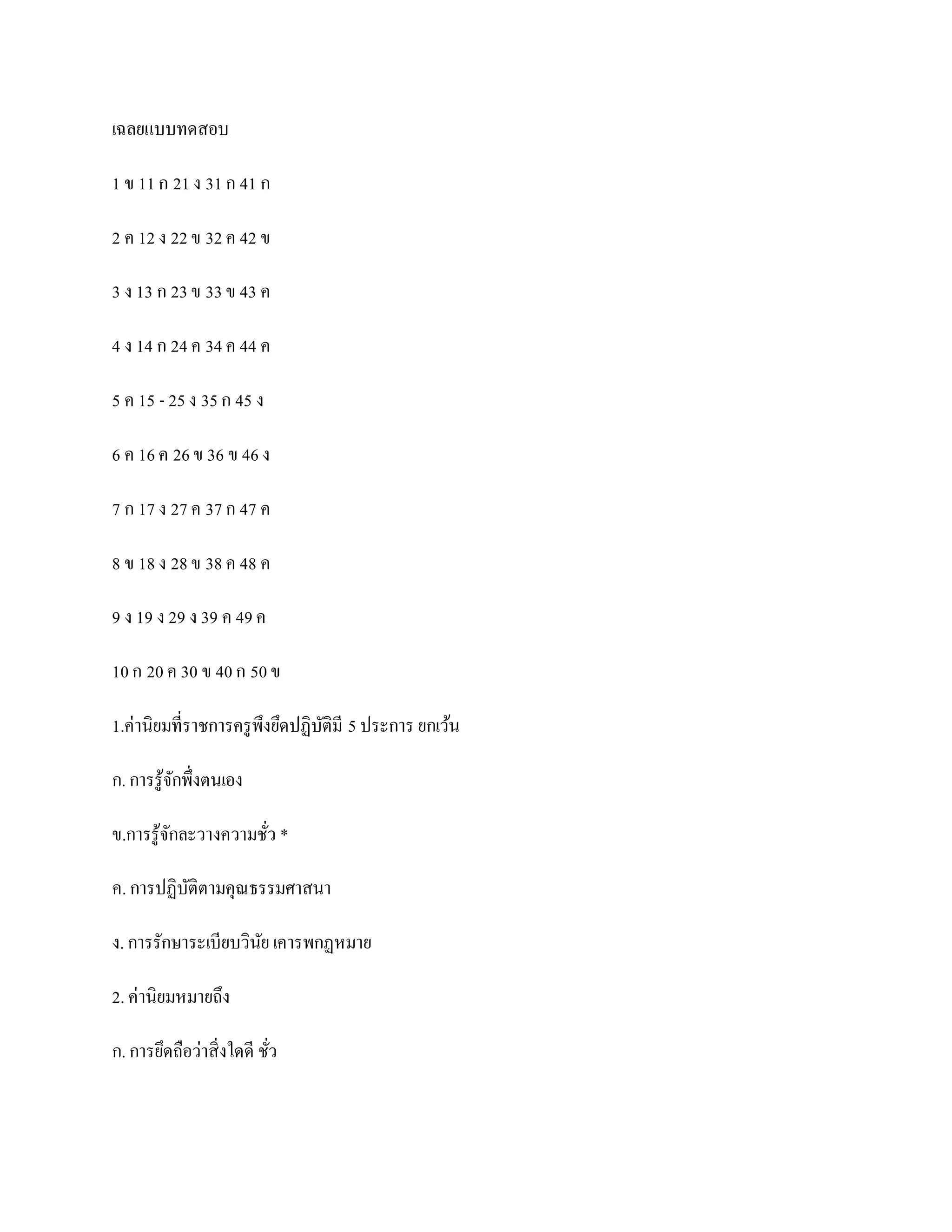 เฉลยแบบทดสอบ

1 ข 11 ก 21 ง 31 ก 41 ก

2 ค 12 ง 22 ข 32 ค 42 ข

3 ง 13 ก 23 ข 33 ข 43 ค

4 ง 14 ก 24 ค 34 ค 44 ค

5 ค 15 - 25 ง 35 ก 45 ง

6 ค 16 ค 26 ข 36 ข 46 ง

7 ก 17 ง 27 ค 37 ก 47 ค

8 ข 18 ง 28 ข 38 ค 48 ค

9 ง 19 ง 29 ง 39 ค 49 ค

10 ก 20 ค 30 ข 40 ก 50 ข

1.ค่านิยมที่ราชการครู พึงยึดปฏิบติมี 5 ประการ ยกเว้น
                                ั

ก. การรู ้จกพึ่งตนเอง
           ั

ข.การรู ้จกละวางความชัว *
          ั           ่

ค. การปฏิบติตามคุณธรรมศาสนา
          ั

ง. การรักษาระเบียบวินย เคารพกฏหมาย
                     ั

2. ค่านิยมหมายถึง

ก. การยึดถือว่าสิ่งใดดี ชัว
                          ่
 