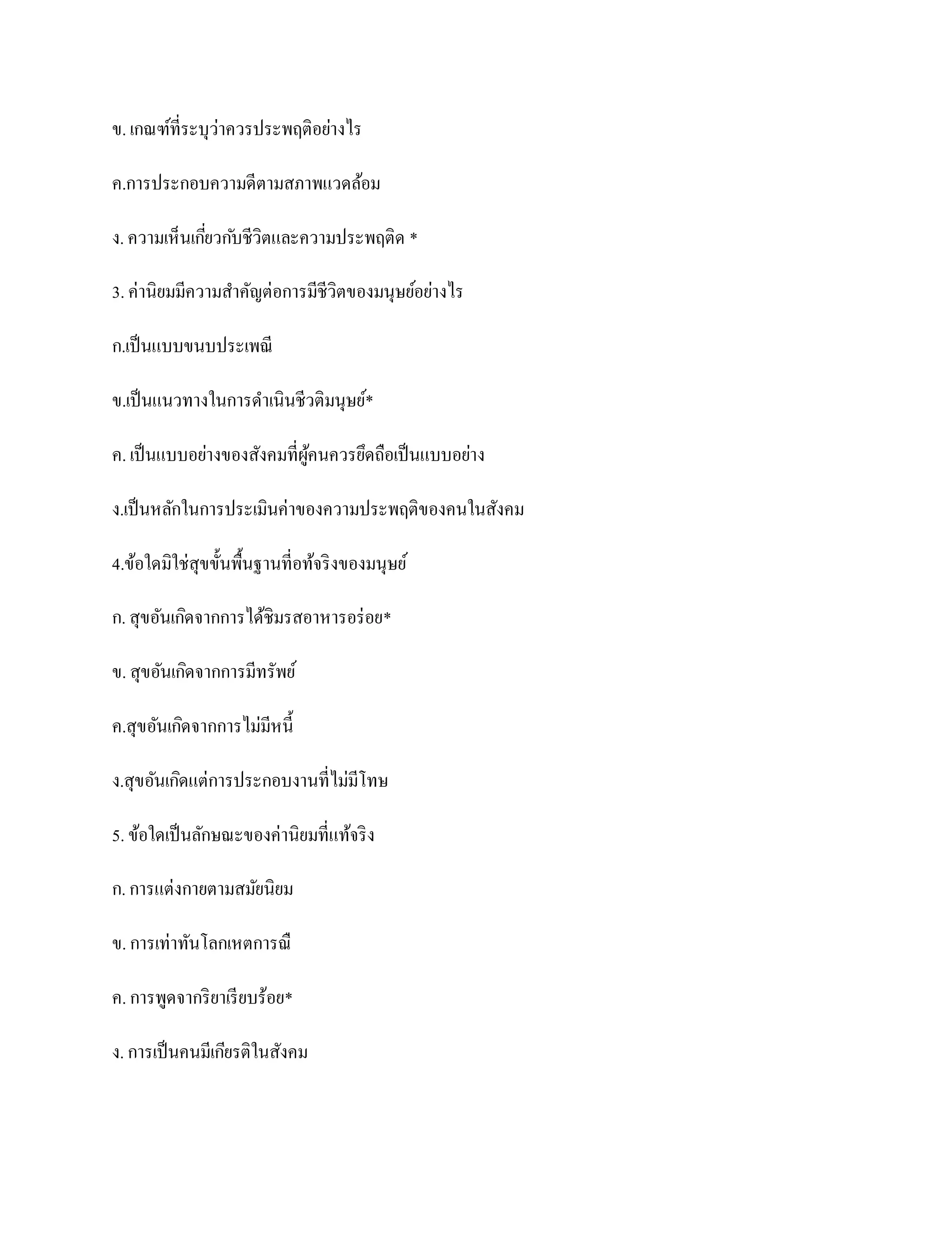 ข. เกณฑ์ที่ระบุว่าควรประพฤติอย่างไร

ค.การประกอบความดีตามสภาพแวดล้อม

ง. ความเห็นเกียวก ับชีวิตและความประพฤติด *
              ่

3. ค่านิยมมีความสาคัญต่อการมีชีวิตของมนุษย์อย่างไร

ก.เป็ นแบบขนบประเพณี

ข.เป็ นแนวทางในการดาเนินชีวติมนุษย์*

ค. เป็ นแบบอย่างของสังคมที่ผคนควรยึดถือเป็ นแบบอย่าง
                            ู้

ง.เป็ นหลักในการประเมินค่าของความประพฤติของคนในสังคม

4.ข้อใดมิใช่สุขขั้นพื้นฐานที่อท้จริ งของมนุษย์

ก. สุขอันเกิดจากการได้ชิมรสอาหารอร่ อย*

ข. สุขอันเกิดจากการมีทรัพย์

ค.สุขอันเกิดจากการไม่มีหนี้

ง.สุขอันเกิดแต่การประกอบงานที่ไม่มีโทษ

5. ข้อใดเป็ นลักษณะของค่านิยมที่แท้จริ ง

ก. การแต่งกายตามสมัยนิยม

ข. การเท่าทันโลกเหตการณื

ค. การพูดจากริ ยาเรี ยบร้อย*

ง. การเป็ นคนมีเกียรติในสังคม
 