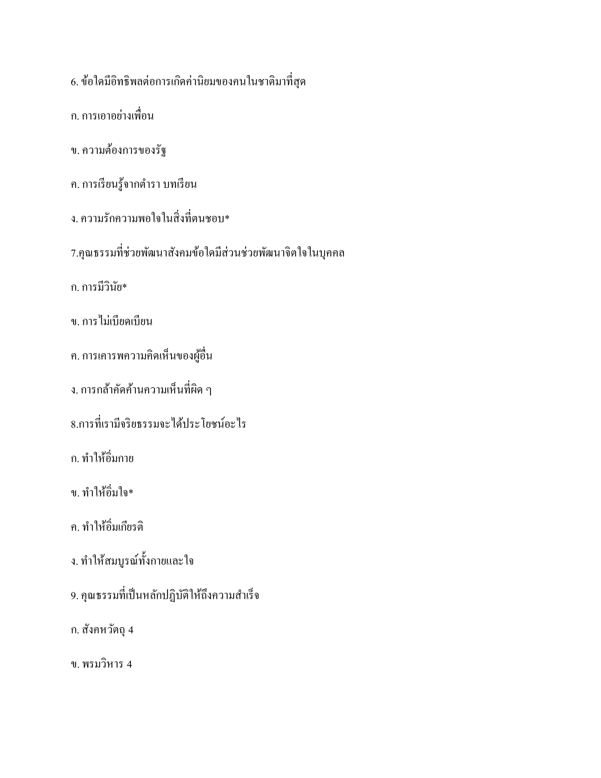 6. ข้อใดมีอิทธิพลต่อการเกิดค่านิยมของคนในชาติมาที่สุด

ก. การเอาอย่างเพื่อน

ข. ความต้องการของรัฐ

ค. การเรี ยนรู ้จากตารา บทเรี ยน

ง. ความรักความพอใจในสิ่งที่ตนชอบ*

7.คุณธรรมที่ช่วยพัฒนาสังคมข้อใดมีส่วนช่วยพัฒนาจิตใจในบุคคล

ก. การมีวินย*
           ั

ข. การไม่เบียดเบียน

ค. การเคารพความคิดเห็นของผูอื่น
                           ้

ง. การกล้าคัดค้านความเห็นที่ผิด ๆ

8.การที่เรามีจริ ยธรรมจะได้ประโยชน์อะไร

ก. ทาให้อิ่มกาย

ข. ทาให้อิ่มใจ*

ค. ทาให้อิ่มเกียรติ

ง. ทาให้สมบูรณ์ท้ งกายและใจ
                  ั

9. คุณธรรมที่เป็ นหลักปฏิบติให้ถึงความสาเร็จ
                          ั

ก. สังคหวัตถุ 4

ข. พรมวิหาร 4
 