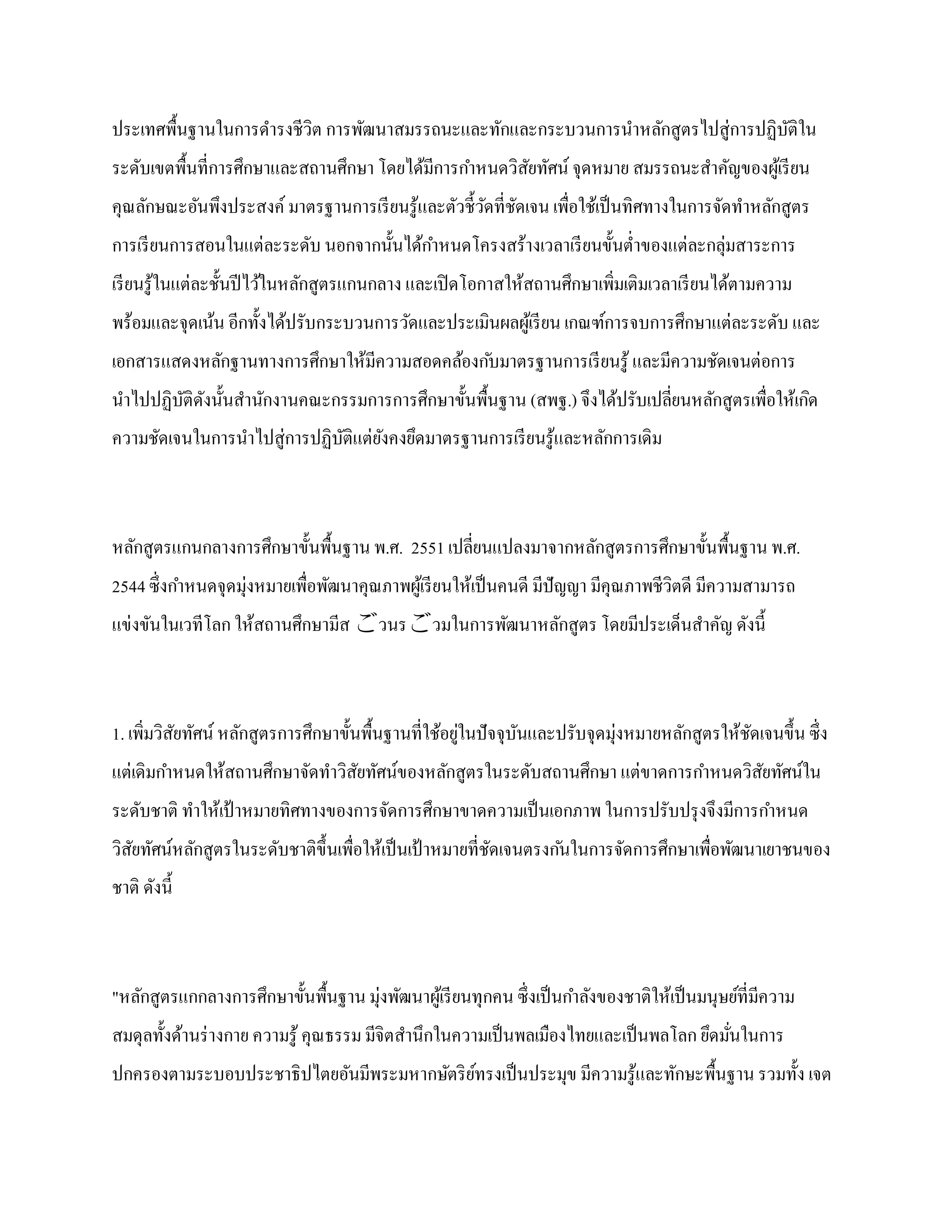 ประเทศพื้นฐานในการดารงชีวิต การพัฒนาสมรรถนะและทักและกระบวนการนาหลักสูตรไปสู่การปฏิบติใน
                                                                                   ั
ระดับเขตพื้นที่การศึกษาและสถานศึกษา โดยได้มีการกาหนดวิสยทัศน์ จุดหมาย สมรรถนะสาคัญของผูเ้ รี ยน
                                                       ั
คุณลักษณะอันพึงประสงค์ มาตรฐานการเรี ยนรู ้และตัวชี้วดที่ชดเจน เพื่อใช้เป็ นทิศทางในการจัดทาหลักสูตร
                                                     ั ั
การเรี ยนการสอนในแต่ละระดับ นอกจากนั้นได้กาหนดโครงสร้างเวลาเรี ยนขั้นต่าของแต่ละกลุ่มสาระการ
เรี ยนรู ้ในแต่ละชั้นปี ไว้ในหลักสูตรแกนกลาง และเปิ ดโอกาสให้สถานศึกษาเพิ่มเติมเวลาเรี ยนได้ตามความ
พร้อมและจุดเน้น อีกทั้งได้ปรับกระบวนการวัดและประเมินผลผูเ้ รี ยน เกณฑ์การจบการศึกษาแต่ละระดับ และ
เอกสารแสดงหลักฐานทางการศึกษาให้มีความสอดคล้องก ับมาตรฐานการเรี ยนรู ้ และมีความชัดเจนต่อการ
นาไปปฏิบติดงนั้นสานักงานคณะกรรมการการศึกษาขั้นพื้นฐาน (สพฐ.) จึงได้ปรับเปลี่ยนหลักสูตรเพื่อให้เกิด
        ั ั
ความชัดเจนในการนาไปสู่การปฏิบติแต่ยงคงยึดมาตรฐานการเรี ยนรู ้และหลักการเดิม
                             ั     ั



หลักสูตรแกนกลางการศึกษาขั้นพื้นฐาน พ.ศ. 2551 เปลี่ยนแปลงมาจากหลักสูตรการศึกษาขั้นพื้นฐาน พ.ศ.
2544 ซึ่งกาหนดจุดมุ่งหมายเพื่อพัฒนาคุณภาพผูเ้ รี ยนให้เป็ นคนดี มีปัญญา มีคุณภาพชีวิตดี มีความสามารถ
แข่งขันในเวทีโลก ให้สถานศึกษามีส วนรวมในการพัฒนาหลักสูตร โดยมีประเด็นสาคัญ ดังนี้



1. เพิมวิสยทัศน์ หลักสูตรการศึกษาขั้นพื้นฐานที่ใช้อยูในปั จจุบนและปรับจุดมุ่งหมายหลักสูตรให้ชดเจนขึ้น ซึ่ง
      ่ ั                                            ่        ั                              ั
แต่เดิมกาหนดให้สถานศึกษาจัดทาวิสยทัศน์ของหลักสูตรในระดับสถานศึกษา แต่ขาดการกาหนดวิสยทัศน์ใน
                                ั                                                  ั
ระดับชาติ ทาให้เป้ าหมายทิศทางของการจัดการศึกษาขาดความเป็ นเอกภาพ ในการปรับปรุ งจึงมีการกาหนด
วิสยทัศน์หลักสูตรในระดับชาติข้ ึนเพื่อให้เป็ นเป้ าหมายที่ชดเจนตรงก ันในการจัดการศึกษาเพื่อพัฒนาเยาชนของ
   ั                                                       ั
ชาติ ดังนี้



"หลักสูตรแกกลางการศึกษาขั้นพื้นฐาน มุ่งพัฒนาผูเ้ รี ยนทุกคน ซึ่งเป็ นกาลังของชาติให้เป็ นมนุษย์ที่มีความ
สมดุลทั้งด้านร่ างกาย ความรู ้ คุณธรรม มีจิตสานึกในความเป็ นพลเมืองไทยและเป็ นพลโลก ยึดมันในการ
                                                                                         ่
ปกครองตามระบอบประชาธิปไตยอันมีพระมหากษัตริ ยทรงเป็ นประมุข มีความรู ้และทักษะพื้นฐาน รวมทั้ง เจต
                                            ์
 