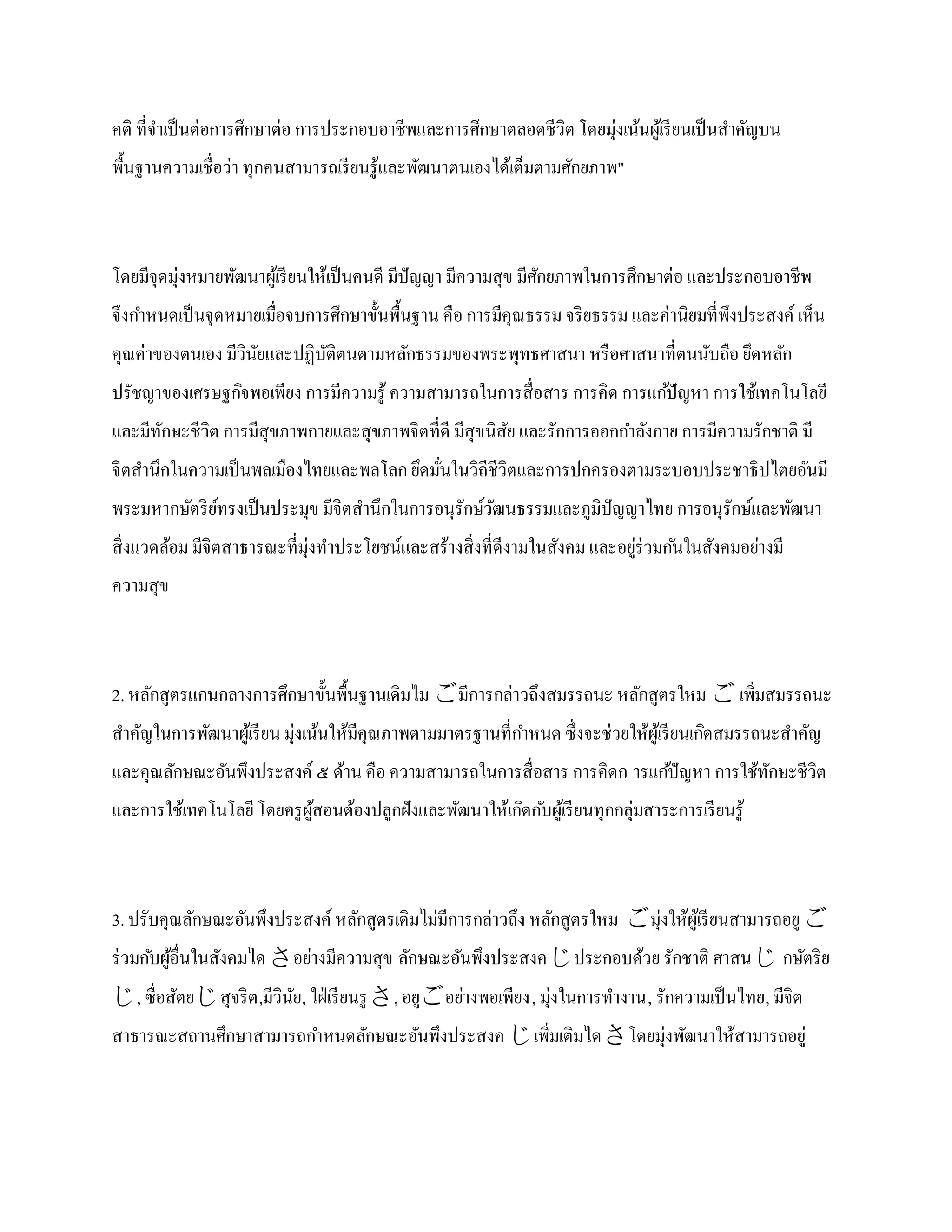 คติ ที่จาเป็ นต่อการศึกษาต่อ การประกอบอาชีพและการศึกษาตลอดชีวิต โดยมุ่งเน้นผูเ้ รี ยนเป็ นสาคัญบน
พื้นฐานความเชื่อว่า ทุกคนสามารถเรี ยนรู ้และพัฒนาตนเองได้เต็มตามศักยภาพ"



โดยมีจุดมุ่งหมายพัฒนาผูเ้ รี ยนให้เป็ นคนดี มีปัญญา มีความสุข มีศกยภาพในการศึกษาต่อ และประกอบอาชีพ
                                                                 ั
จึงกาหนดเป็ นจุดหมายเมื่อจบการศึกษาขั้นพื้นฐาน คือ การมีคุณธรรม จริ ยธรรม และค่านิยมที่พึงประสงค์ เห็น
คุณค่าของตนเอง มีวินยและปฏิบติตนตามหลักธรรมของพระพุทธศาสนา หรื อศาสนาที่ตนนับถือ ยึดหลัก
                    ั       ั
ปรัชญาของเศรษฐกิจพอเพียง การมีความรู ้ ความสามารถในการสื่อสาร การคิด การแก ้ปั ญหา การใช้เทคโนโลยี
และมีทกษะชีวิต การมีสุขภาพกายและสุขภาพจิตที่ดี มีสุขนิสย และรักการออกกาลังกาย การมีความรักชาติ มี
      ั                                                ั
จิตสานึกในความเป็ นพลเมืองไทยและพลโลก ยึดมันในวิถีชีวตและการปกครองตามระบอบประชาธิปไตยอันมี
                                           ่         ิ
พระมหากษัตริ ยทรงเป็ นประมุข มีจิตสานึกในการอนุรักษ์วฒนธรรมและภูมิปัญญาไทย การอนุรักษ์และพัฒนา
              ์                                      ั
สิ่งแวดล้อม มีจิตสาธารณะที่มุ่งทาประโยชน์และสร้างสิ่งที่ดีงามในสังคม และอยูร่วมก ันในสังคมอย่างมี
                                                                           ่
ความสุข



2. หลักสูตรแกนกลางการศึกษาขั้นพื้นฐานเดิมไม มีการกล่าวถึงสมรรถนะ หลักสูตรใหม  เพิ่มสมรรถนะ
สาคัญในการพัฒนาผูเ้ รี ยน มุ่งเน้นให้มีคุณภาพตามมาตรฐานที่กาหนด ซึ่งจะช่วยให้ผเู ้ รี ยนเกิดสมรรถนะสาคัญ
และคุณลักษณะอันพึงประสงค์ ๕ ด้าน คือ ความสามารถในการสื่อสาร การคิดก ารแก ้ปั ญหา การใช้ทกษะชีวิต
                                                                                        ั
และการใช้เทคโนโลยี โดยครู ผสอนต้องปลูกฝังและพัฒนาให้เกิดก ับผูเ้ รี ยนทุกกลุ่มสาระการเรี ยนรู ้
                           ู้



3. ปรับคุณลักษณะอันพึงประสงค์ หลักสูตรเดิมไม่มีการกล่าวถึง หลักสูตรใหม มุ่งให้ผเู ้ รี ยนสามารถอยู 
ร่ วมก ับผูอื่นในสังคมได อย่างมีความสุข ลักษณะอันพึงประสงคประกอบด้วย รักชาติ ศาสน กษัตริ ย
           ้
, ซื่อสัตยสุจริ ต ,มีวินย, ใฝ่ เรี ยนรู , อยูอย่างพอเพียง, มุ่งในการทางาน, รักความเป็ นไทย, มีจิต
                          ั
สาธารณะสถานศึกษาสามารถกาหนดลักษณะอันพึงประสงค เพิ่มเติมไดโดยมุ่งพัฒนาให้สามารถอยู่
 