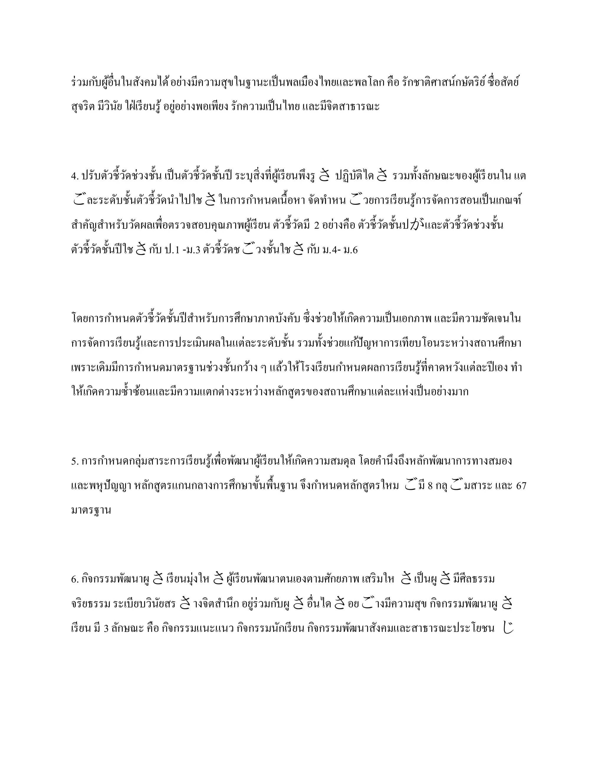 ร่ วมก ับผูอื่นในสังคมได้ อย่างมีความสุขในฐานะเป็ นพลเมืองไทยและพลโลก คือ รักชาติศาสน์กษัตริ ย ์ ซื่อสัตย์
           ้
สุจริ ต มีวินย ใฝ่ เรี ยนรู ้ อยูอย่างพอเพียง รักความเป็ นไทย และมีจิตสาธารณะ
             ั                   ่



4. ปรับตัวชี้วดช่วงชั้น เป็ นตัวชี้วดชั้นปี ระบุสิ่งที่ผูเ้ รี ยนพึงรู  ปฏิบติได รวมทั้งลักษณะของผูเ้ รี ยนใน แต
              ั                     ั                                        ั
ละระดับชั้นตัวชี้วดนาไปใชในการกาหนดเนื้อหา จัดทาหนวยการเรี ยนรู ้การจัดการสอนเป็ นเกณฑ์
                   ั
สาคัญสาหรับวัดผลเพื่อตรวจสอบคุณภาพผูเ้ รี ยน ตัวชี้วดมี 2 อย่างคือ ตัวชี้วดชั้นปและตัวชี้วดช่วงชั้น
                                                    ั                     ั                ั
ตัวชี้วดชั้นปี ใชก ับ ป.1 -ม.3 ตัวชี้วดชวงชั้นใชก ับ ม.4- ม.6
       ั                               ั



โดยการกาหนดตัวชี้วดชั้นปี สาหรับการศึกษาภาคบังคับ ซึ่งช่วยให้เกิดความเป็ นเอกภาพ และมีความชัดเจนใน
                  ั
การจัดการเรี ยนรู ้และการประเมินผลในแต่ละระดับชั้น รวมทั้งช่วยแก ้ปั ญหาการเทียบโอนระหว่างสถานศึกษา
เพราะเดิมมีการกาหนดมาตรฐานช่วงชั้นกว้าง ๆ แล้วให้โรงเรี ยนกาหนดผลการเรี ยนรู ้ที่คาดหวังแต่ละปี เอง ทา
ให้เกิดความซ้ าซ้อนและมีความแตกต่างระหว่างหลักสูตรของสถานศึกษาแต่ละแห่ งเป็ นอย่างมาก



5. การกาหนดกลุ่มสาระการเรี ยนรู ้เพื่อพัฒนาผูเ้ รี ยนให้เกิดความสมดุล โดยคานึงถึงหลักพัฒนาการทางสมอง
และพหุ ปัญญา หลักสูตรแกนกลางการศึกษาขั้นพื้นฐาน จึงกาหนดหลักสูตรใหม มี 8 กลุมสาระ และ 67
มาตรฐาน



6. กิจกรรมพัฒนาผู เรี ยนมุ่งใหผูเ้ รี ยนพัฒนาตนเองตามศักยภาพ เสริ มให เป็ นผู มีศีลธรรม
จริ ยธรรม ระเบียบวินยสรางจิตสานึก อยูร่วมก ับผู อื่นไดอยางมีความสุข กิจกรรมพัฒนาผู 
                    ั                 ่
เรี ยน มี 3 ลักษณะ คือ กิจกรรมแนะแนว กิจกรรมนักเรี ยน กิจกรรมพัฒนาสังคมและสาธารณะประโยชน 
 