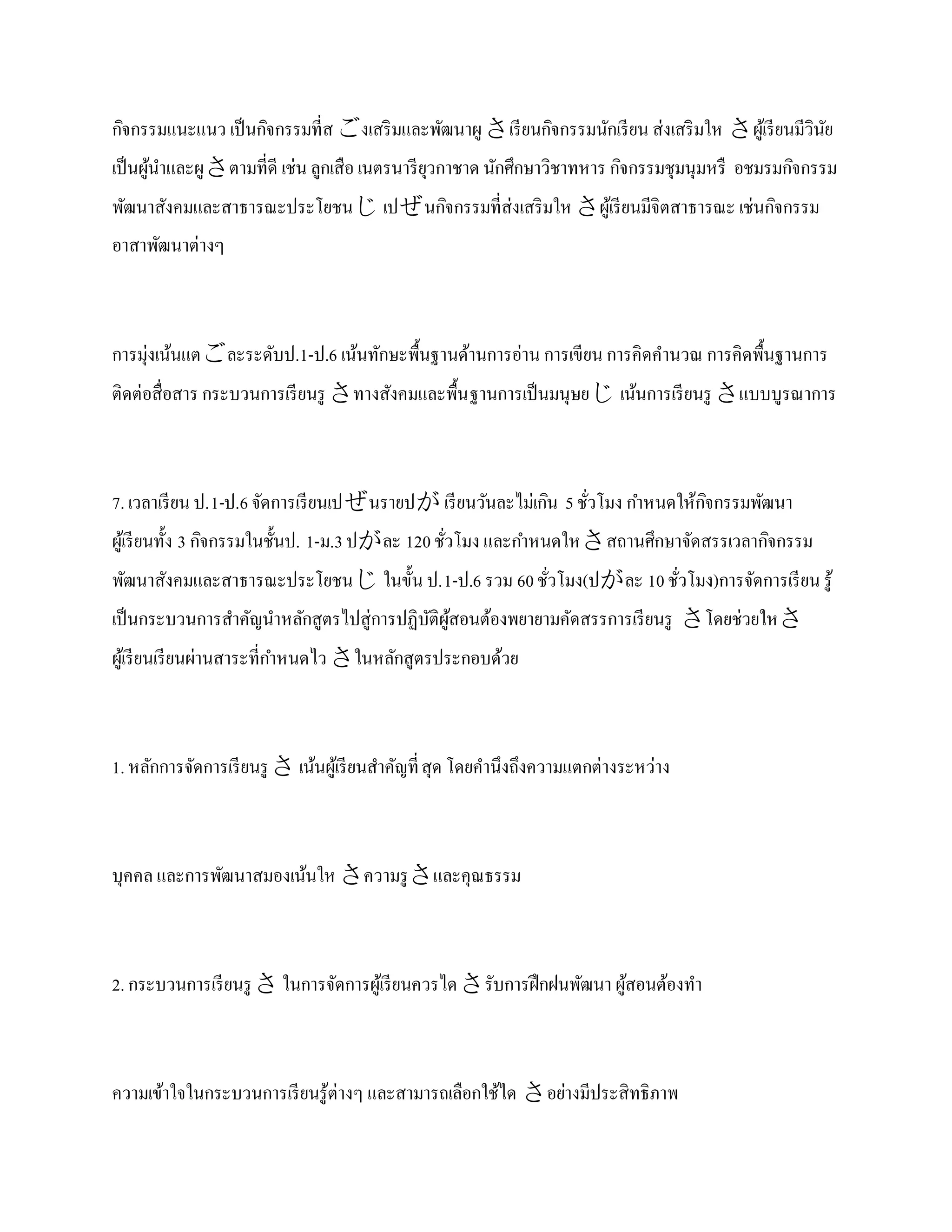 กิจกรรมแนะแนว เป็ นกิจกรรมที่ส งเสริ มและพัฒนาผู เรี ยนกิจกรรมนักเรี ยน ส่งเสริ มให ผูเ้ รี ยนมีวินย
                                                                                                      ั
เป็ นผูนาและผู ตามที่ดี เช่น ลูกเสือ เนตรนารี ยวกาชาด นักศึกษาวิชาทหาร กิจกรรมชุมนุมหรื อชมรมกิจกรรม
       ้                                        ุ
พัฒนาสังคมและสาธารณะประโยชน เปนกิจกรรมที่ส่งเสริ มให ผูเ้ รี ยนมีจิตสาธารณะ เช่นกิจกรรม
อาสาพัฒนาต่างๆ



การมุ่งเน้นแตละระดับป.1-ป.6 เน้นทักษะพื้นฐานด้านการอ่าน การเขียน การคิดคานวณ การคิดพื้นฐานการ
ติดต่อสื่อสาร กระบวนการเรี ยนรู ทางสังคมและพื้น ฐานการเป็ นมนุษย เน้นการเรี ยนรู แบบบูรณาการ



7. เวลาเรี ยน ป.1-ป.6 จัดการเรี ยนเปนรายป เรี ยนวันละไม่เกิน 5 ชัวโมง กาหนดให้กจกรรมพัฒนา
                                                                   ่             ิ
ผูเ้ รี ยนทั้ง 3 กิจกรรมในชั้นป. 1-ม.3 ปละ 120 ชัวโมง และกาหนดใหสถานศึกษาจัดสรรเวลากิจกรรม
                                                  ่
พัฒนาสังคมและสาธารณะประโยชน ในขั้น ป.1-ป.6 รวม 60 ชัวโมง(ปละ 10 ชัวโมง)การจัดการเรี ยน รู ้
                                                     ่              ่
เป็ นกระบวนการสาคัญนาหลักสูตรไปสู่การปฏิบติผสอนต้องพยายามคัดสรรการเรี ยนรู โดยช่วยให
                                         ั ู้
ผูเ้ รี ยนเรี ยนผ่านสาระที่กาหนดไว ในหลักสูตรประกอบด้วย



1. หลักการจัดการเรี ยนรู  เน้นผูเ้ รี ยนสาคัญที่ สุด โดยคานึงถึงความแตกต่างระหว่าง



บุคคล และการพัฒนาสมองเน้นให ความรู และคุณธรรม



2. กระบวนการเรี ยนรู  ในการจัดการผูเ้ รี ยนควรไดรับการฝึ กฝนพัฒนา ผูสอนต้องทา
                                                                      ้



ความเข้าใจในกระบวนการเรี ยนรู ้ต่างๆ และสามารถเลือกใช้ได อย่างมีประสิทธิภาพ
 