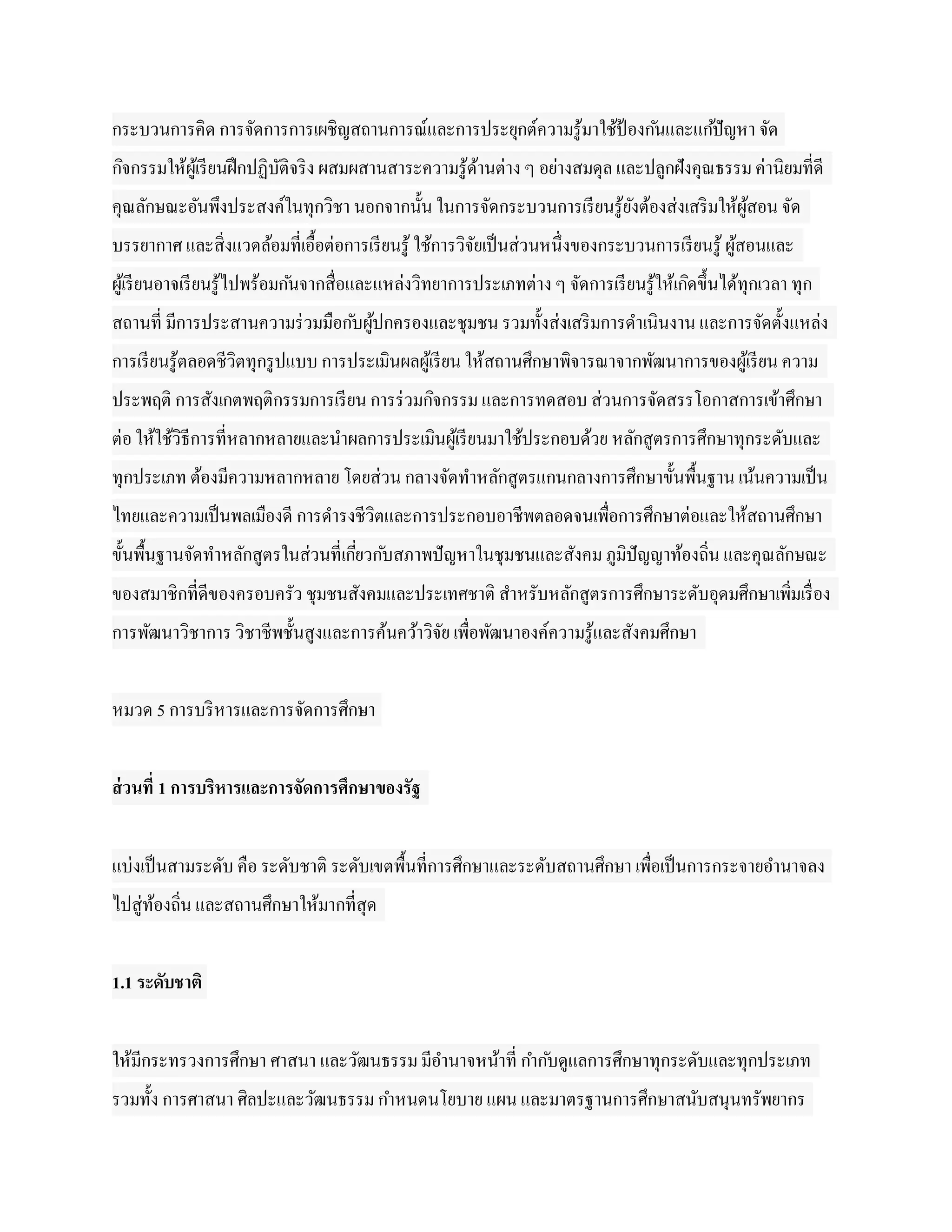กระบวนการคิด การจัดการการเผชิญสถานการณ์และการประยุกต์ความรู ้มาใช้ป้องก ันและแก ้ปั ญหา จัด
กิจกรรมให้ผเู ้ รี ยนฝึ กปฏิบติจริ ง ผสมผสานสาระความรู ้ดานต่าง ๆ อย่างสมดุล และปลูกฝังคุณธรรม ค่านิยมที่ดี
                             ั                           ้
คุณลักษณะอันพึงประสงค์ในทุกวิชา นอกจากนั้น ในการจัดกระบวนการเรี ยนรู ้ยงต้องส่งเสริ มให้ผูสอน จัด
                                                                       ั                  ้
บรรยากาศ และสิ่งแวดล้อมที่เอื้อต่อการเรี ยนรู ้ ใช้การวิจยเป็ นส่วนหนึ่งของกระบวนการเรี ยนรู ้ ผูสอนและ
                                                         ั                                       ้
ผูเ้ รี ยนอาจเรี ยนรู ้ไปพร้อมก ันจากสื่อและแหล่งวิทยาการประเภทต่าง ๆ จัดการเรี ยนรู ้ให้เกิดขึ้นได้ทุกเวลา ทุก
สถานที่ มีการประสานความร่ วมมือก ับผูปกครองและชุมชน รวมทั้งส่งเสริ มการดาเนินงาน และการจัดตั้งแหล่ง
                                     ้
การเรี ยนรู ้ตลอดชีวิตทุกรู ปแบบ การประเมินผลผูเ้ รี ยน ให้สถานศึกษาพิจารณาจากพัฒนาการของผูเ้ รี ยน ความ
ประพฤติ การสังเกตพฤติกรรมการเรี ยน การร่ วมกิจกรรม และการทดสอบ ส่วนการจัดสรรโอกาสการเข้าศึกษา
ต่อ ให้ใช้วิธีการที่หลากหลายและนาผลการประเมินผูเ้ รี ยนมาใช้ประกอบด้วย หลักสูตรการศึกษาทุกระดับและ
ทุกประเภท ต้องมีความหลากหลาย โดยส่วน กลางจัดทาหลักสูตรแกนกลางการศึกษาขั้นพื้นฐาน เน้นความเป็ น
ไทยและความเป็ นพลเมืองดี การดารงชีวิตและการประกอบอาชีพตลอดจนเพื่อการศึกษาต่อและให้สถานศึกษา
ขั้นพื้นฐานจัดทาหลักสูตรในส่วนที่เกียวก ับสภาพปั ญหาในชุมชนและสังคม ภูมิปัญญาท้องถิ่น และคุณลักษณะ
                                    ่
ของสมาชิกที่ดีของครอบครัว ชุมชนสังคมและประเทศชาติ สาหรับหลักสูตรการศึกษาระดับอุดมศึกษาเพิ่มเรื่ อง
การพัฒนาวิชาการ วิชาชีพชั้นสูงและการค้นคว้าวิจย เพื่อพัฒนาองค์ความรู ้และสังคมศึกษา
                                              ั


หมวด 5 การบริ หารและการจัดการศึกษา


ส่ วนที่ 1 การบริหารและการจัดการศึกษาของรัฐ


แบ่งเป็ นสามระดับ คือ ระดับชาติ ระดับเขตพื้นที่การศึกษาและระดับสถานศึกษา เพื่อเป็ นการกระจายอานาจลง
ไปสู่ทองถิ่น และสถานศึกษาให้มากที่สุด
      ้


1.1 ระดับชาติ


ให้มีกระทรวงการศึกษา ศาสนา และวัฒนธรรม มีอานาจหน้าที่ กาก ับดูแลการศึกษาทุกระดับและทุกประเภท
รวมทั้ง การศาสนา ศิลปะและวัฒนธรรม กาหนดนโยบาย แผน และมาตรฐานการศึกษาสนับสนุนทรัพยากร
 