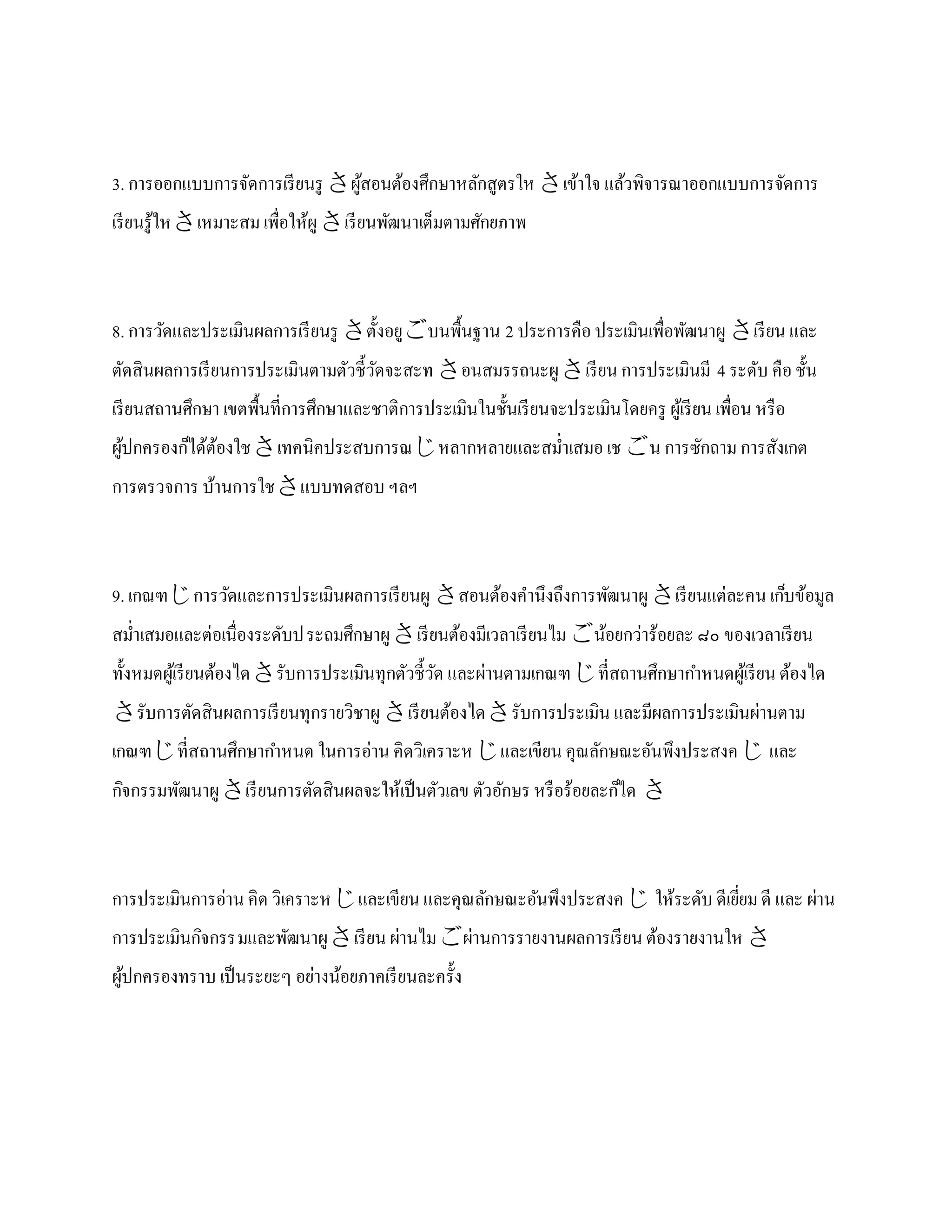 3. การออกแบบการจัดการเรี ยนรู ผูสอนต้องศึกษาหลักสูตรให เข้าใจ แล้วพิจารณาออกแบบการจัดการ
                                 ้
เรี ยนรู ้ใหเหมาะสม เพื่อให้ผู เรี ยนพัฒนาเต็มตามศักยภาพ



8. การวัดและประเมินผลการเรี ยนรู ตั้ งอยูบนพื้นฐาน 2 ประการคือ ประเมินเพื่อพัฒนาผู เรี ยน และ
ตัดสินผลการเรี ยนการประเมินตามตัวชี้วดจะสะท อนสมรรถนะผู เรี ยน การประเมินมี 4 ระดับ คือ ชั้น
                                     ั
เรี ยนสถานศึกษา เขตพื้นที่การศึกษาและชาติการประเมินในชั้นเรี ยนจะประเมินโดยครู ผูเ้ รี ยน เพื่อน หรื อ
ผูปกครองก็ได้ตองใชเทคนิคประสบการณหลากหลายและสม่าเสมอ เช น การซักถาม การสังเกต
  ้           ้
การตรวจการ บ้านการใชแบบทดสอบ ฯลฯ



9. เกณฑการวัดและการประเมินผลการเรี ยนผู สอนต้องคานึงถึงการพัฒนาผู เรี ยนแต่ละคน เก็บข้อมูล
สม่าเสมอและต่อเนื่องระดับป ระถมศึกษาผู เรี ยนต้องมีเวลาเรี ยนไม น้อยกว่าร้อยละ ๘๐ ของเวลาเรี ยน
ทั้งหมดผูเ้ รี ยนต้องไดรับการประเมินทุกตัวชี้วด และผ่านตามเกณฑที่สถานศึกษากาหนดผูเ้ รี ยน ต้องได
                                               ั
รับการตัดสินผลการเรี ยนทุกรายวิชาผู เรี ยนต้องไดรับการประเมิน และมีผลการประเมินผ่านตาม
เกณฑที่สถานศึกษากาหนด ในการอ่าน คิดวิเคราะห และเขียน คุณลักษณะอันพึงประสงค  และ
กิจกรรมพัฒนาผู เรี ยนการตัดสินผลจะให้เป็ นตัวเลข ตัวอักษร หรื อร้อยละก็ได 



การประเมินการอ่าน คิด วิเคราะหและเขียน และคุณลักษณะอันพึงประสงค  ให้ระดับ ดีเยียม ดี และ ผ่าน
                                                                                 ่
การประเมินกิจกรรมและพัฒนาผู เรี ยน ผ่านไมผ่านการรายงานผลการเรี ยน ต้องรายงานให 
ผูปกครองทราบ เป็ นระยะๆ อย่างน้อยภาคเรี ยนละครั้ง
  ้
 