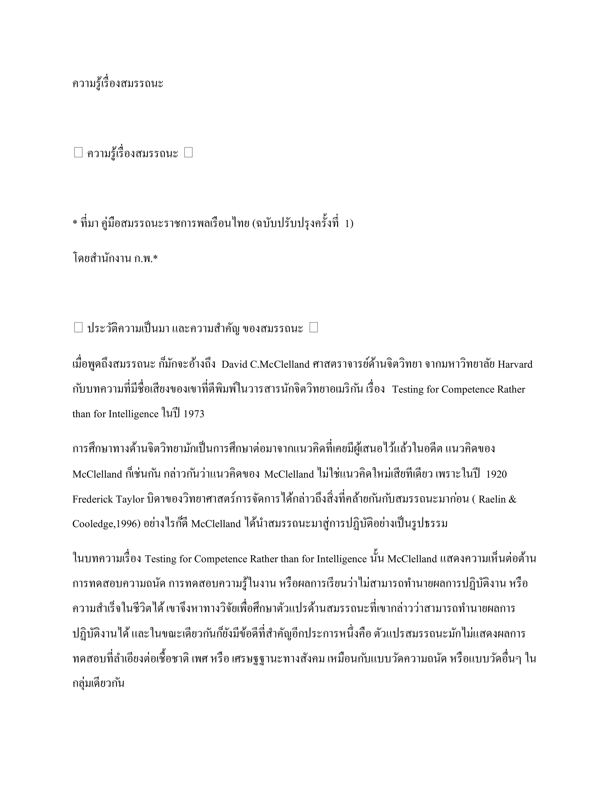 ความรู ้เรื่ องสมรรถนะ



ความรู ้เรื่ องสมรรถนะ 



* ที่มา คู่มือสมรรถนะราชการพลเรื อนไทย (ฉบับปรับปรุ งครั้งที่ 1)

โดยสานักงาน ก.พ.*



ประวัติความเป็ นมา และความสาคัญ ของสมรรถนะ 

เมื่อพูดถึงสมรรถนะ ก็มกจะอ้างถึง David C.McClelland ศาสตราจารย์ดานจิตวิทยา จากมหาวิทยาลัย Harvard
                      ั                                         ้
ก ับบทความที่มีชื่อเสียงของเขาที่ตีพิมพ์ในวารสารนักจิตวิทยาอเมริ ก ัน เรื่ อง Testing for Competence Rather
than for Intelligence ในปี 1973

การศึกษาทางด้านจิตวิทยามักเป็ นการศึกษาต่อมาจากแนวคิดที่เคยมีผเู ้ สนอไว้แล้วในอดีต แนวคิดของ
McClelland ก็เช่นก ัน กล่าวก ันว่าแนวคิดของ McClelland ไม่ใช่แนวคิดใหม่เสียทีเดียว เพราะในปี 1920
Frederick Taylor บิดาของวิทยาศาสตร์การจัดการได้กล่าวถึงสิ่งที่คล้ายก ันก ับสมรรถนะมาก่อน ( Raelin &
Cooledge,1996) อย่างไรก็ดี McClelland ได้นาสมรรถนะมาสู่การปฏิบติอย่างเป็ นรู ปธรรม
                                                              ั

ในบทความเรื่ อง Testing for Competence Rather than for Intelligence นั้น McClelland แสดงความเห็นต่อต้าน
การทดสอบความถนัด การทดสอบความรู ้ในงาน หรื อผลการเรี ยนว่าไม่สามารถทานายผลการปฏิบติงาน หรื อ
                                                                                 ั
ความสาเร็จในชีวิตได้ เขาจึงหาทางวิจยเพื่อศึกษาตัวแปรด้านสมรรถนะที่เขากล่าวว่าสามารถทานายผลการ
                                   ั
ปฏิบติงานได้ และในขณะเดียวก ันก็ยงมีขอดีที่สาคัญอีกประการหนึ่งคือ ตัวแปรสมรรถนะมักไม่แสดงผลการ
    ั                            ั ้
ทดสอบที่ลาเอียงต่อเชื้อชาติ เพศ หรื อ เศรษฐฐานะทางสังคม เหมือนก ับแบบวัดความถนัด หรื อแบบวัดอื่นๆ ใน
กลุ่มเดียวก ัน
 