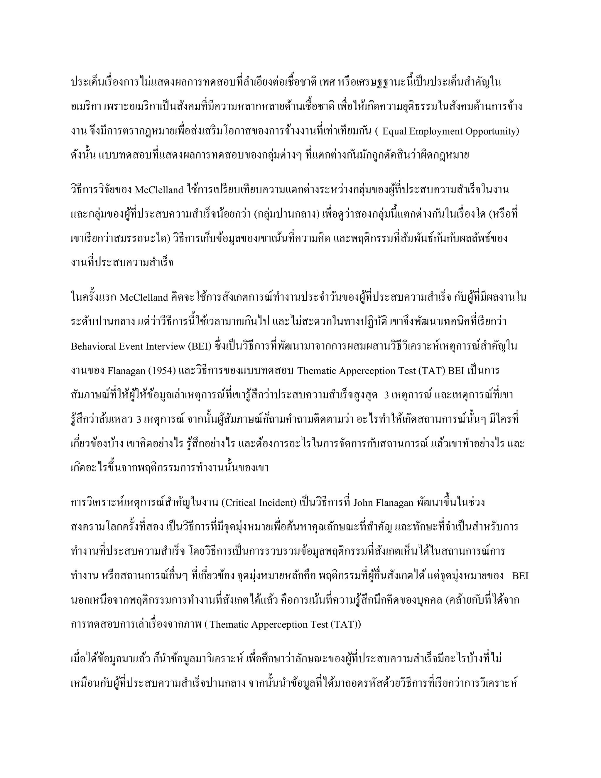 ประเด็นเรื่ องการไม่แสดงผลการทดสอบที่ลาเอียงต่อเชื้อชาติ เพศ หรื อเศรษฐฐานะนี้เป็ นประเด็นสาคัญใน
อเมริ กา เพราะอเมริ กาเป็ นสังคมที่มีความหลากหลายด้านเชื้อชาติ เพื่อให้เกิดความยุติธรรมในสังคมด้านการจ้าง
งาน จึงมีการตรากฎหมายเพื่อส่งเสริ มโอกาสของการจ้างงานที่เท่าเทียมก ัน ( Equal Employment Opportunity)
ดังนั้น แบบทดสอบที่แสดงผลการทดสอบของกลุ่มต่างๆ ที่แตกต่างก ันมักถูกตัดสินว่าผิดกฎหมาย

วิธีการวิจยของ McClelland ใช้การเปรี ยบเทียบความแตกต่างระหว่างกลุ่มของผูที่ประสบความสาเร็จในงาน
          ั                                                             ้
และกลุ่มของผูที่ประสบความสาเร็จน้อยกว่า (กลุ่มปานกลาง) เพื่อดูว่าสองกลุ่มนี้แตกต่างก ันในเรื่ องใด (หรื อที่
             ้
เขาเรี ยกว่าสมรรถนะใด) วิธีการเก็บข้อมูลของเขาเน้นที่ความคิด และพฤติกรรมที่สมพันธ์ก ันก ับผลลัพธ์ของ
                                                                            ั
งานที่ประสบความสาเร็จ

ในครั้งแรก McClelland คิดจะใช้การสังเกตการณ์ทางานประจาวันของผูที่ประสบความสาเร็จ ก ับผูที่มีผลงานใน
                                                              ้                        ้
ระดับปานกลาง แต่ว่าวีธีการนี้ใช้เวลามากเกินไป และไม่สะดวกในทางปฏิบติ เขาจึงพัฒนาเทคนิคที่เรี ยกว่า
                                                                  ั
Behavioral Event Interview (BEI) ซึ่งเป็ นวิธีการที่พฒนามาจากการผสมผสานวิธีวิเคราะห์เหตุการณ์สาคัญใน
                                                     ั
งานของ Flanagan (1954) และวิธีการของแบบทดสอบ Thematic Apperception Test (TAT) BEI เป็ นการ
สัมภาษณ์ที่ให้ผให้ขอมูลเล่าเหตุการณ์ที่เขารู ้สึกว่าประสบความสาเร็จสูงสุด 3 เหตุการณ์ และเหตุการณ์ที่เขา
               ู้ ้
รู ้สึกว่าล้มเหลว 3 เหตุการณ์ จากนั้นผูสมภาษณ์กถามคาถามติดตามว่า อะไรทาให้เกิดสถานการณ์น้ นๆ มีใครที่
                                       ้ ั     ็                                          ั
เกียวข้องบ้าง เขาคิดอย่างไร รู ้สึกอย่างไร และต้องการอะไรในการจัดการก ับสถานการณ์ แล้วเขาทาอย่างไร และ
   ่
เกิดอะไรขึ้นจากพฤติกรรมการทางานนั้นของเขา

การวิเคราะห์เหตุการณ์สาคัญในงาน (Critical Incident) เป็ นวิธีการที่ John Flanagan พัฒนาขึ้นในช่วง
สงครามโลกครั้งที่สอง เป็ นวิธีการที่มีจุดมุ่งหมายเพื่อค้นหาคุณลักษณะที่สาคัญ และทักษะที่จาเป็ นสาหรับการ
ทางานที่ประสบความสาเร็จ โดยวิธีการเป็ นการรวบรวมข้อมูลพฤติกรรมที่สงเกตเห็นได้ในสถานการณ์การ
                                                                  ั
ทางาน หรื อสถานการณ์อื่นๆ ที่เกียวข้อง จุดมุ่งหมายหลักคือ พฤติกรรมที่ผอื่นสังเกตได้ แต่จุดมุ่งหมายของ BEI
                                ่                                     ู้
นอกเหนือจากพฤติกรรมการทางานที่สงเกตได้แล้ว คือการเน้นที่ความรู ้สึกนึกคิดของบุคคล (คล้ายก ับที่ได้จาก
                               ั
การทดสอบการเล่าเรื่ องจากภาพ (Thematic Apperception Test (TAT))

เมื่อได้ขอมูลมาแล้ว ก็นาข้อมูลมาวิเคราะห์ เพื่อศึกษาว่าลักษณะของผูที่ประสบความสาเร็จมีอะไรบ้างที่ไม่
         ้                                                        ้
เหมือนก ับผูที่ประสบความสาเร็จปานกลาง จากนั้นนาข้อมูลที่ได้มาถอดรหัสด้วยวิธีการที่เรี ยกว่าการวิเคราะห์
            ้
 
