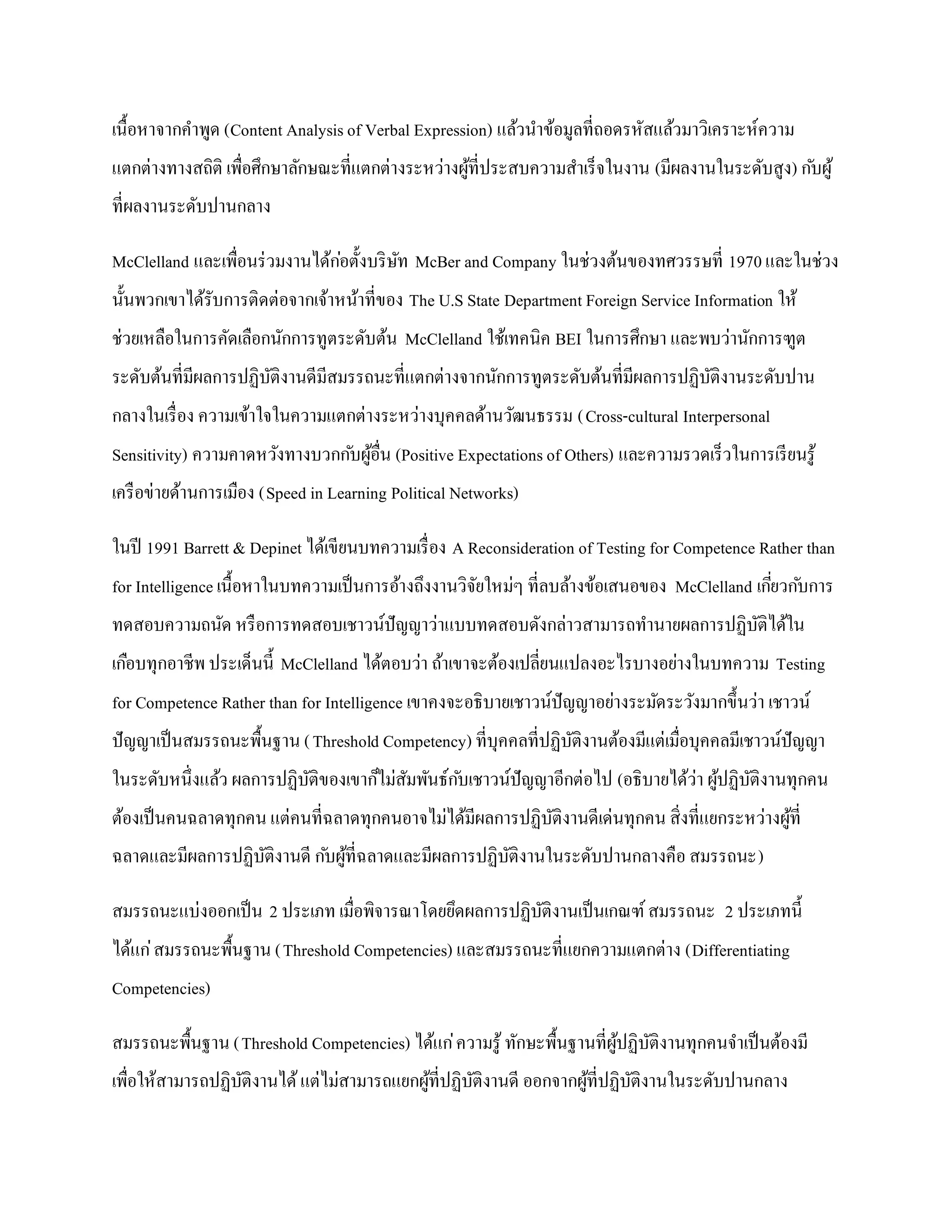 เนื้อหาจากคาพูด (Content Analysis of Verbal Expression) แล้วนาข้อมูลที่ถอดรหัสแล้วมาวิเคราะห์ความ
แตกต่างทางสถิติ เพื่อศึกษาลักษณะที่แตกต่างระหว่างผูที่ประสบความสาเร็จในงาน (มีผลงานในระดับสูง) ก ับผู ้
                                                   ้
ที่ผลงานระดับปานกลาง

McClelland และเพื่อนร่ วมงานได้กอตั้งบริ ษท McBer and Company ในช่วงต้นของทศวรรษที่ 1970 และในช่วง
                                ่         ั
นั้นพวกเขาได้รับการติดต่อจากเจ้าหน้าที่ของ The U.S State Department Foreign Service Information ให้
ช่วยเหลือในการคัดเลือกนักการทูตระดับต้น McClelland ใช้เทคนิค BEI ในการศึกษา และพบว่านักการฑูต
ระดับต้นที่มีผลการปฏิบติงานดีมีสมรรถนะที่แตกต่างจากนักการทูตระดับต้นที่มีผลการปฏิบติงานระดับปาน
                      ั                                                           ั
กลางในเรื่ อง ความเข้าใจในความแตกต่างระหว่างบุคคลด้านวัฒนธรรม (Cross-cultural Interpersonal
Sensitivity) ความคาดหวังทางบวกก ับผูอื่น (Positive Expectations of Others) และความรวดเร็วในการเรี ยนรู ้
                                    ้
เครื อข่ายด้านการเมือง (Speed in Learning Political Networks)

ในปี 1991 Barrett & Depinet ได้เขียนบทความเรื่ อง A Reconsideration of Testing for Competence Rather than
for Intelligence เนื้อหาในบทความเป็ นการอ้างถึงงานวิจยใหม่ๆ ที่ลบล้างข้อเสนอของ McClelland เกียวก ับการ
                                                     ั                                        ่
ทดสอบความถนัด หรื อการทดสอบเชาวน์ปัญญาว่าแบบทดสอบดังกล่าวสามารถทานายผลการปฏิบติได้ใน
                                                                             ั
เกือบทุกอาชีพ ประเด็นนี้ McClelland ได้ตอบว่า ถ้าเขาจะต้องเปลี่ยนแปลงอะไรบางอย่างในบทความ Testing
for Competence Rather than for Intelligence เขาคงจะอธิบายเชาวน์ปัญญาอย่างระมัดระวังมากขึ้นว่า เชาวน์
ปั ญญาเป็ นสมรรถนะพื้นฐาน ( Threshold Competency) ที่บุคคลที่ปฏิบติงานต้องมีแต่เมื่อบุคคลมีเชาวน์ปัญญา
                                                                 ั
ในระดับหนึ่งแล้ว ผลการปฏิบติของเขาก็ไม่สมพันธ์ก ับเชาวน์ปัญญาอีกต่อไป (อธิบายได้ว่า ผูปฏิบติงานทุกคน
                          ั             ั                                             ้ ั
ต้องเป็ นคนฉลาดทุกคน แต่คนที่ฉลาดทุกคนอาจไม่ได้มีผลการปฏิบติงานดีเด่นทุกคน สิ่งที่แยกระหว่างผูที่
                                                          ั                                   ้
ฉลาดและมีผลการปฏิบติงานดี ก ับผูที่ฉลาดและมีผลการปฏิบติงานในระดับปานกลางคือ สมรรถนะ)
                  ั             ้                    ั

สมรรถนะแบ่งออกเป็ น 2 ประเภท เมื่อพิจารณาโดยยึดผลการปฏิบติงานเป็ นเกณฑ์ สมรรถนะ 2 ประเภทนี้
                                                        ั
ได้แก่ สมรรถนะพื้นฐาน (Threshold Competencies) และสมรรถนะที่แยกความแตกต่าง (Differentiating
Competencies)

สมรรถนะพื้นฐาน (Threshold Competencies) ได้แก่ ความรู ้ ทักษะพื้นฐานที่ผูปฏิบติงานทุกคนจาเป็ นต้องมี
                                                                         ้ ั
เพื่อให้สามารถปฏิบติงานได้ แต่ไม่สามารถแยกผูที่ปฏิบติงานดี ออกจากผูที่ปฏิบติงานในระดับปานกลาง
                  ั                         ้      ั               ้      ั
 