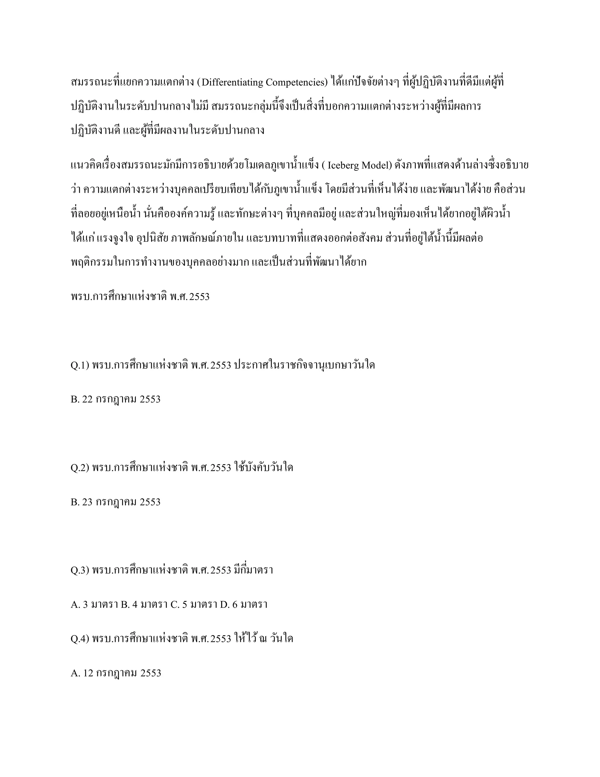สมรรถนะที่แยกความแตกต่าง (Differentiating Competencies) ได้แก่ปัจจัยต่างๆ ที่ผปฏิบติงานที่ดีมีแต่ผที่
                                                                              ู้ ั                ู้
ปฏิบติงานในระดับปานกลางไม่มี สมรรถนะกลุ่มนี้จึงเป็ นสิ่งที่บอกความแตกต่างระหว่างผูที่มีผลการ
    ั                                                                             ้
ปฏิบติงานดี และผูที่มีผลงานในระดับปานกลาง
    ั            ้

แนวคิดเรื่ องสมรรถนะมักมีการอธิบายด้วยโมเดลภูเขาน้ าแข็ง ( Iceberg Model) ดังภาพที่แสดงด้านล่างซึ่งอธิบาย
ว่า ความแตกต่างระหว่างบุคคลเปรี ยบเทียบได้ก ับภูเขาน้ าแข็ง โดยมีส่วนที่เห็นได้ง่าย และพัฒนาได้ง่าย คือส่วน
ที่ลอยอยูเ่ หนือน้ า นันคือองค์ความรู ้ และทักษะต่างๆ ที่บุคคลมีอยู่ และส่วนใหญ่ที่มองเห็นได้ยากอยูใต้ผิวน้ า
                       ่                                                                           ่
ได้แก่ แรงจูงใจ อุปนิสย ภาพลักษณ์ภายใน และบทบาทที่แสดงออกต่อสังคม ส่วนที่อยูใต้น้ านี้มีผลต่อ
                      ั                                                     ่
พฤติกรรมในการทางานของบุคคลอย่างมาก และเป็ นส่วนที่พฒนาได้ยาก
                                                   ั

พรบ.การศึกษาแห่ งชาติ พ.ศ.2553



Q.1) พรบ.การศึกษาแห่ งชาติ พ.ศ.2553 ประกาศในราชกิจจานุเบกษาวันใด

B. 22 กรกฎาคม 2553



Q.2) พรบ.การศึกษาแห่ งชาติ พ.ศ.2553 ใช้บงคับวันใด
                                        ั

B. 23 กรกฎาคม 2553



Q.3) พรบ.การศึกษาแห่ งชาติ พ.ศ.2553 มีกมาตรา
                                       ี่

A. 3 มาตรา B. 4 มาตรา C. 5 มาตรา D. 6 มาตรา

Q.4) พรบ.การศึกษาแห่ งชาติ พ.ศ.2553 ให้ไว้ ณ วันใด

A. 12 กรกฎาคม 2553
 