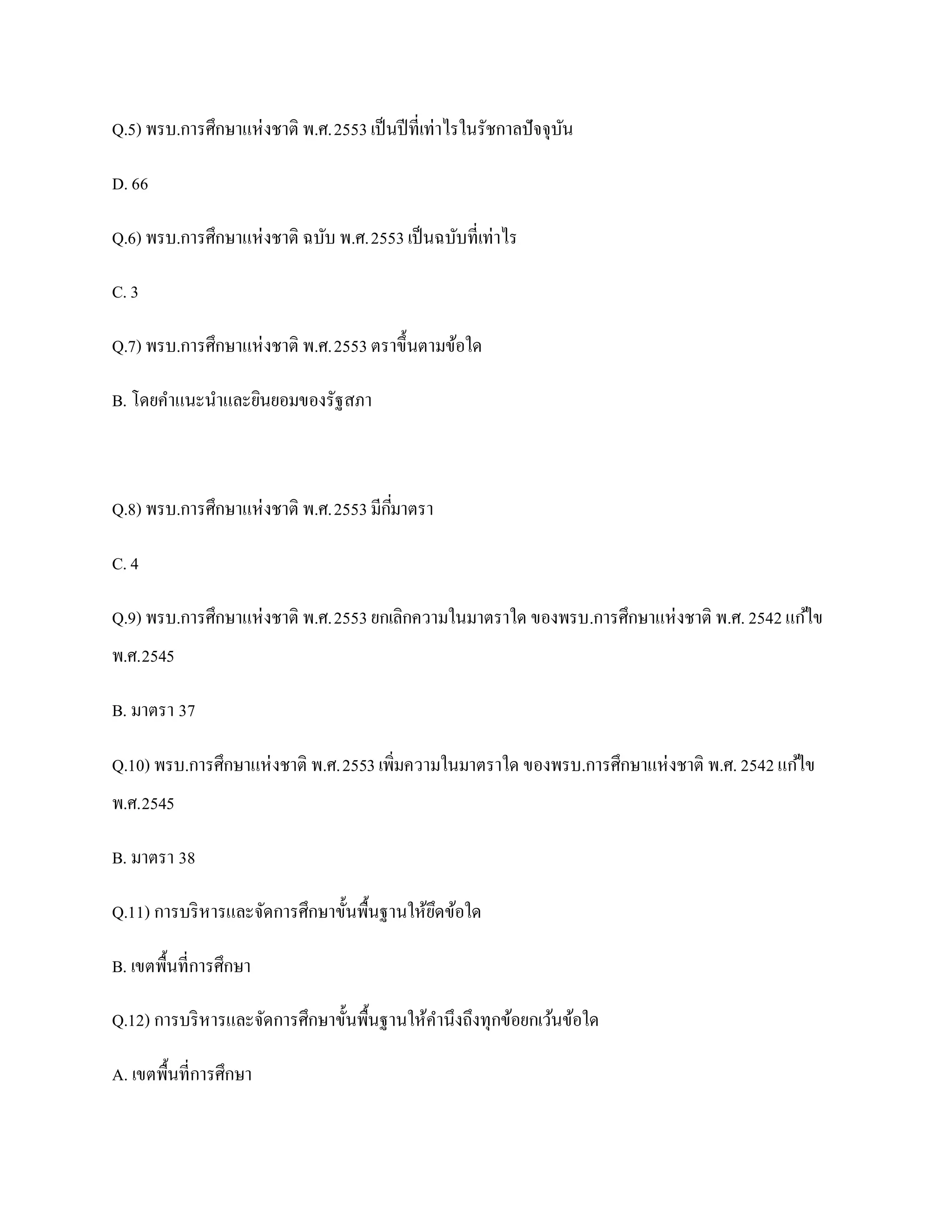 Q.5) พรบ.การศึกษาแห่ งชาติ พ.ศ.2553 เป็ นปี ที่เท่าไรในรัชกาลปั จจุบน
                                                                    ั

D. 66

Q.6) พรบ.การศึกษาแห่ งชาติ ฉบับ พ.ศ.2553 เป็ นฉบับที่เท่าไร

C. 3

Q.7) พรบ.การศึกษาแห่ งชาติ พ.ศ.2553 ตราขึ้นตามข้อใด

B. โดยคาแนะนาและยินยอมของรัฐสภา



Q.8) พรบ.การศึกษาแห่ งชาติ พ.ศ.2553 มีกมาตรา
                                       ี่

C. 4

Q.9) พรบ.การศึกษาแห่ งชาติ พ.ศ.2553 ยกเลิกความในมาตราใด ของพรบ.การศึกษาแห่ งชาติ พ.ศ. 2542 แก ้ไข
พ.ศ.2545

B. มาตรา 37

Q.10) พรบ.การศึกษาแห่ งชาติ พ.ศ.2553 เพิมความในมาตราใด ของพรบ.การศึกษาแห่ งชาติ พ.ศ. 2542 แก ้ไข
                                        ่
พ.ศ.2545

B. มาตรา 38

Q.11) การบริ หารและจัดการศึกษาขั้นพื้นฐานให้ยดข้อใด
                                             ึ

B. เขตพื้นที่การศึกษา

Q.12) การบริ หารและจัดการศึกษาขั้นพื้นฐานให้คานึงถึงทุกข้อยกเว้นข้อใด

A. เขตพื้นที่การศึกษา
 