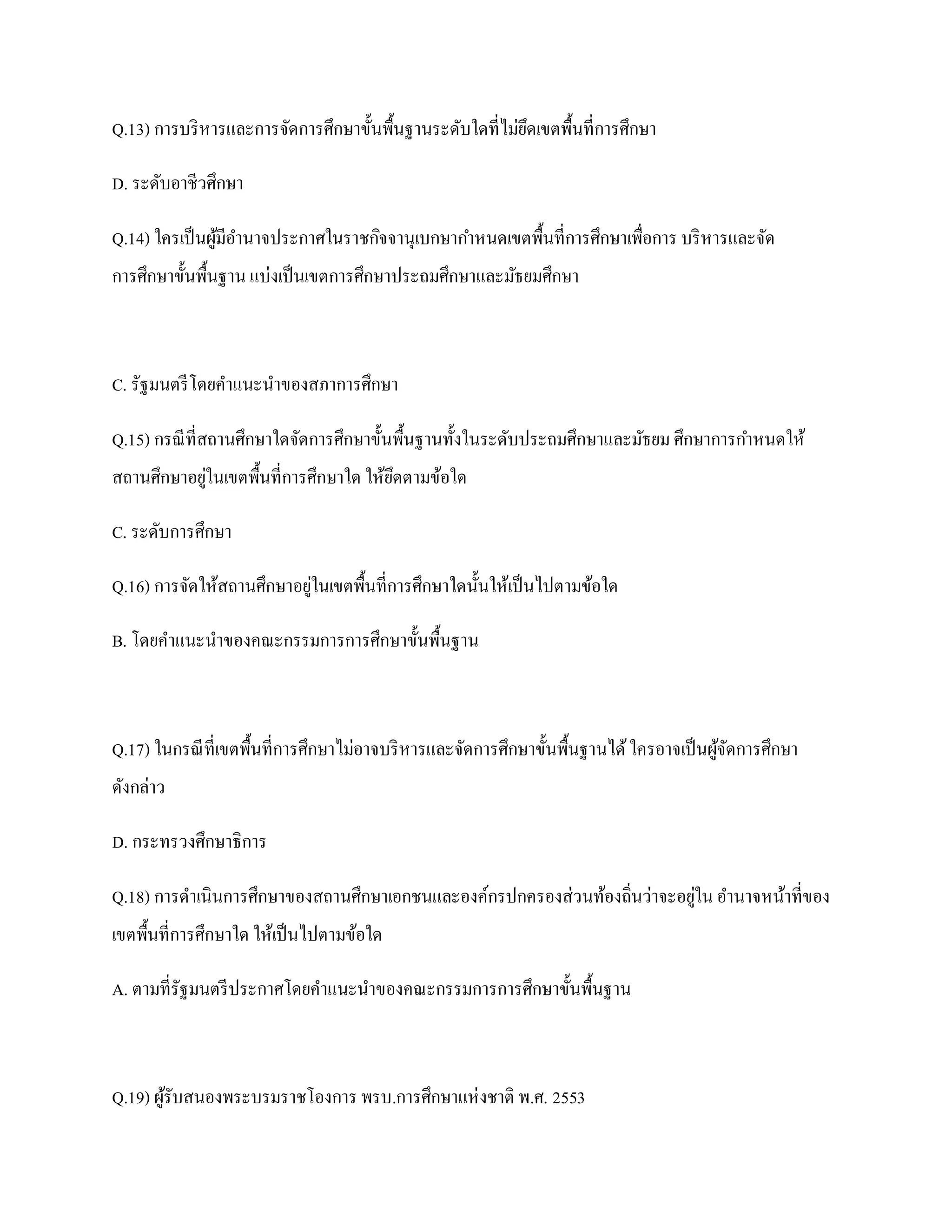 Q.13) การบริ หารและการจัดการศึกษาขั้นพื้นฐานระดับใดที่ไม่ยดเขตพื้นที่การศึกษา
                                                          ึ

D. ระดับอาชีวศึกษา

Q.14) ใครเป็ นผูมีอานาจประกาศในราชกิจจานุเบกษากาหนดเขตพื้นที่การศึกษาเพื่อการ บริ หารและจัด
                ้
การศึกษาขั้นพื้นฐาน แบ่งเป็ นเขตการศึกษาประถมศึกษาและมัธยมศึกษา



C. รัฐมนตรี โดยคาแนะนาของสภาการศึกษา

Q.15) กรณี ที่สถานศึกษาใดจัดการศึกษาขั้นพื้นฐานทั้งในระดับประถมศึกษาและมัธยม ศึกษาการกาหนดให้
สถานศึกษาอยูในเขตพื้นที่การศึกษาใด ให้ยดตามข้อใด
            ่                          ึ

C. ระดับการศึกษา

Q.16) การจัดให้สถานศึกษาอยูในเขตพื้นที่การศึกษาใดนั้นให้เป็ นไปตามข้อใด
                           ่

B. โดยคาแนะนาของคณะกรรมการการศึกษาขั้นพื้นฐาน



Q.17) ในกรณี ที่เขตพื้นที่การศึกษาไม่อาจบริ หารและจัดการศึกษาขั้นพื้นฐานได้ ใครอาจเป็ นผูจดการศึกษา
                                                                                         ้ั
ดังกล่าว

D. กระทรวงศึกษาธิการ

Q.18) การดาเนินการศึกษาของสถานศึกษาเอกชนและองค์กรปกครองส่วนท้องถิ่นว่าจะอยูใน อานาจหน้าที่ของ
                                                                           ่
เขตพื้นที่การศึกษาใด ให้เป็ นไปตามข้อใด

A. ตามที่รัฐมนตรี ประกาศโดยคาแนะนาของคณะกรรมการการศึกษาขั้นพื้นฐาน



Q.19) ผูรับสนองพระบรมราชโองการ พรบ.การศึกษาแห่ งชาติ พ.ศ. 2553
        ้
 