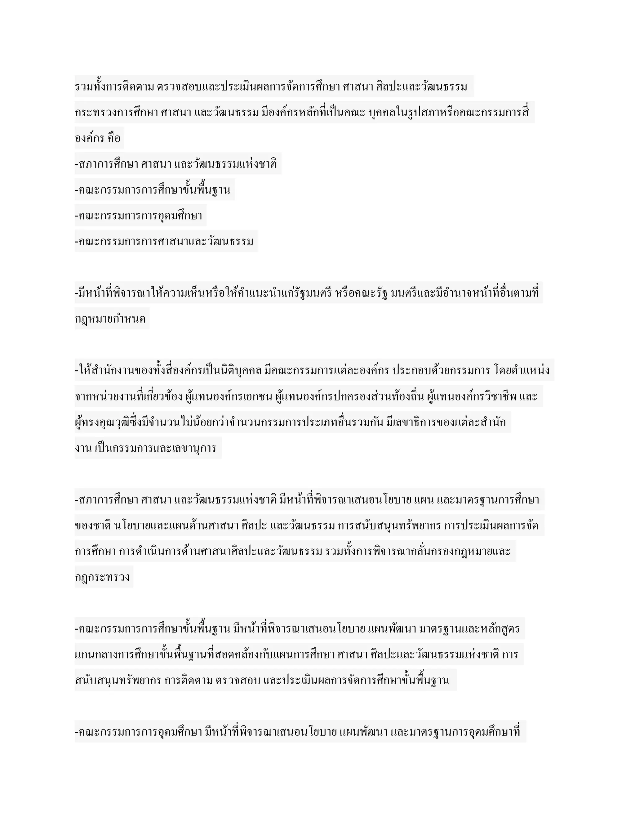 รวมทั้งการติดตาม ตรวจสอบและประเมินผลการจัดการศึกษา ศาสนา ศิลปะและวัฒนธรรม
กระทรวงการศึกษา ศาสนา และวัฒนธรรม มีองค์กรหลักที่เป็ นคณะ บุคคลในรู ปสภาหรื อคณะกรรมการสี่
องค์กร คือ
-สภาการศึกษา ศาสนา และวัฒนธรรมแห่ งชาติ
-คณะกรรมการการศึกษาขั้นพื้นฐาน
-คณะกรรมการการอุดมศึกษา
-คณะกรรมการการศาสนาและวัฒนธรรม


-มีหน้าที่พิจารณาให้ความเห็นหรื อให้คาแนะนาแก่รัฐมนตรี หรื อคณะรัฐ มนตรี และมีอานาจหน้าที่อื่นตามที่
กฎหมายกาหนด


-ให้สานักงานของทั้งสี่องค์กรเป็ นนิติบุคคล มีคณะกรรมการแต่ละองค์กร ประกอบด้วยกรรมการ โดยตาแหน่ง
จากหน่วยงานที่เกียวข้อง ผูแทนองค์กรเอกชน ผูแทนองค์กรปกครองส่วนท้องถิ่น ผูแทนองค์กรวิชาชีพ และ
                 ่        ้                ้                             ้
ผูทรงคุณวุฒิซ่ ึงมีจานวนไม่นอยกว่าจานวนกรรมการประเภทอื่นรวมก ัน มีเลขาธิการของแต่ละสานัก
  ้                         ้
งาน เป็ นกรรมการและเลขานุการ


-สภาการศึกษา ศาสนา และวัฒนธรรมแห่ งชาติ มีหน้าที่พิจารณาเสนอนโยบาย แผน และมาตรฐานการศึกษา
ของชาติ นโยบายและแผนด้านศาสนา ศิลปะ และวัฒนธรรม การสนับสนุนทรัพยากร การประเมินผลการจัด
การศึกษา การดาเนินการด้านศาสนาศิลปะและวัฒนธรรม รวมทั้งการพิจารณากลันกรองกฎหมายและ
                                                                   ่
กฎกระทรวง


-คณะกรรมการการศึกษาขั้นพื้นฐาน มีหน้าที่พิจารณาเสนอนโยบาย แผนพัฒนา มาตรฐานและหลักสูตร
แกนกลางการศึกษาขั้นพื้นฐานที่สอดคล้องก ับแผนการศึกษา ศาสนา ศิลปะและวัฒนธรรมแห่ งชาติ การ
สนับสนุนทรัพยากร การติดตาม ตรวจสอบ และประเมินผลการจัดการศึกษาขั้นพื้นฐาน


-คณะกรรมการการอุดมศึกษา มีหน้าที่พิจารณาเสนอนโยบาย แผนพัฒนา และมาตรฐานการอุดมศึกษาที่
 