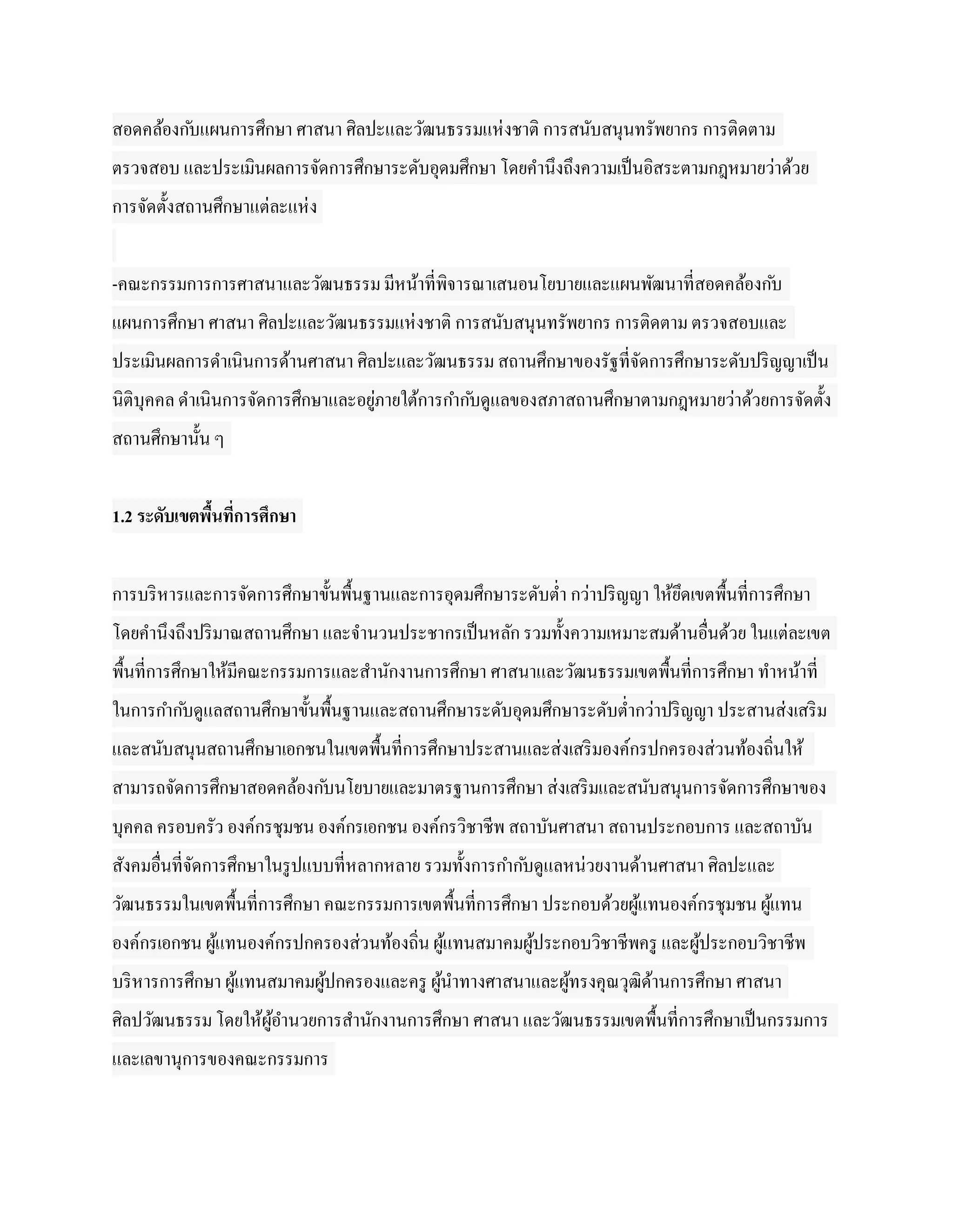 สอดคล้องก ับแผนการศึกษา ศาสนา ศิลปะและวัฒนธรรมแห่ งชาติ การสนับสนุนทรัพยากร การติดตาม
ตรวจสอบ และประเมินผลการจัดการศึกษาระดับอุดมศึกษา โดยคานึงถึงความเป็ นอิสระตามกฎหมายว่าด้วย
การจัดตั้งสถานศึกษาแต่ละแห่ ง


-คณะกรรมการการศาสนาและวัฒนธรรม มีหน้าที่พิจารณาเสนอนโยบายและแผนพัฒนาที่สอดคล้องก ับ
แผนการศึกษา ศาสนา ศิลปะและวัฒนธรรมแห่ งชาติ การสนับสนุนทรัพยากร การติดตาม ตรวจสอบและ
ประเมินผลการดาเนินการด้านศาสนา ศิลปะและวัฒนธรรม สถานศึกษาของรัฐที่จดการศึกษาระดับปริ ญญาเป็ น
                                                                   ั
นิติบุคคล ดาเนินการจัดการศึกษาและอยูภายใต้การกาก ับดูแลของสภาสถานศึกษาตามกฎหมายว่าด้วยการจัดตั้ง
                                    ่
สถานศึกษานั้น ๆ


1.2 ระดับเขตพืนที่การศึกษา
              ้


การบริ หารและการจัดการศึกษาขั้นพื้นฐานและการอุดมศึกษาระดับต่า กว่าปริ ญญา ให้ยดเขตพื้นที่การศึกษา
                                                                              ึ
โดยคานึงถึงปริ มาณสถานศึกษา และจานวนประชากรเป็ นหลัก รวมทั้งความเหมาะสมด้านอื่นด้วย ในแต่ละเขต
พื้นที่การศึกษาให้มีคณะกรรมการและสานักงานการศึกษา ศาสนาและวัฒนธรรมเขตพื้นที่การศึกษา ทาหน้าที่
ในการกาก ับดูแลสถานศึกษาขั้นพื้นฐานและสถานศึกษาระดับอุดมศึกษาระดับต่ากว่าปริ ญญา ประสานส่งเสริ ม
และสนับสนุนสถานศึกษาเอกชนในเขตพื้นที่การศึกษาประสานและส่งเสริ มองค์กรปกครองส่วนท้องถิ่นให้
สามารถจัดการศึกษาสอดคล้องก ับนโยบายและมาตรฐานการศึกษา ส่งเสริ มและสนับสนุนการจัดการศึกษาของ
บุคคล ครอบครัว องค์กรชุมชน องค์กรเอกชน องค์กรวิชาชีพ สถาบันศาสนา สถานประกอบการ และสถาบัน
สังคมอื่นที่จดการศึกษาในรู ปแบบที่หลากหลาย รวมทั้งการกาก ับดูแลหน่วยงานด้านศาสนา ศิลปะและ
             ั
วัฒนธรรมในเขตพื้นที่การศึกษา คณะกรรมการเขตพื้นที่การศึกษา ประกอบด้วยผูแทนองค์กรชุมชน ผูแทน
                                                                      ้                ้
องค์กรเอกชน ผูแทนองค์กรปกครองส่วนท้องถิ่น ผูแทนสมาคมผูประกอบวิชาชีพครู และผูประกอบวิชาชีพ
              ้                             ้         ้                     ้
บริ หารการศึกษา ผูแทนสมาคมผูปกครองและครู ผูนาทางศาสนาและผูทรงคุณวุฒิดานการศึกษา ศาสนา
                  ้         ้              ้              ้          ้
ศิลปวัฒนธรรม โดยให้ผูอานวยการสานักงานการศึกษา ศาสนา และวัฒนธรรมเขตพื้นที่การศึกษาเป็ นกรรมการ
                     ้
และเลขานุการของคณะกรรมการ
 