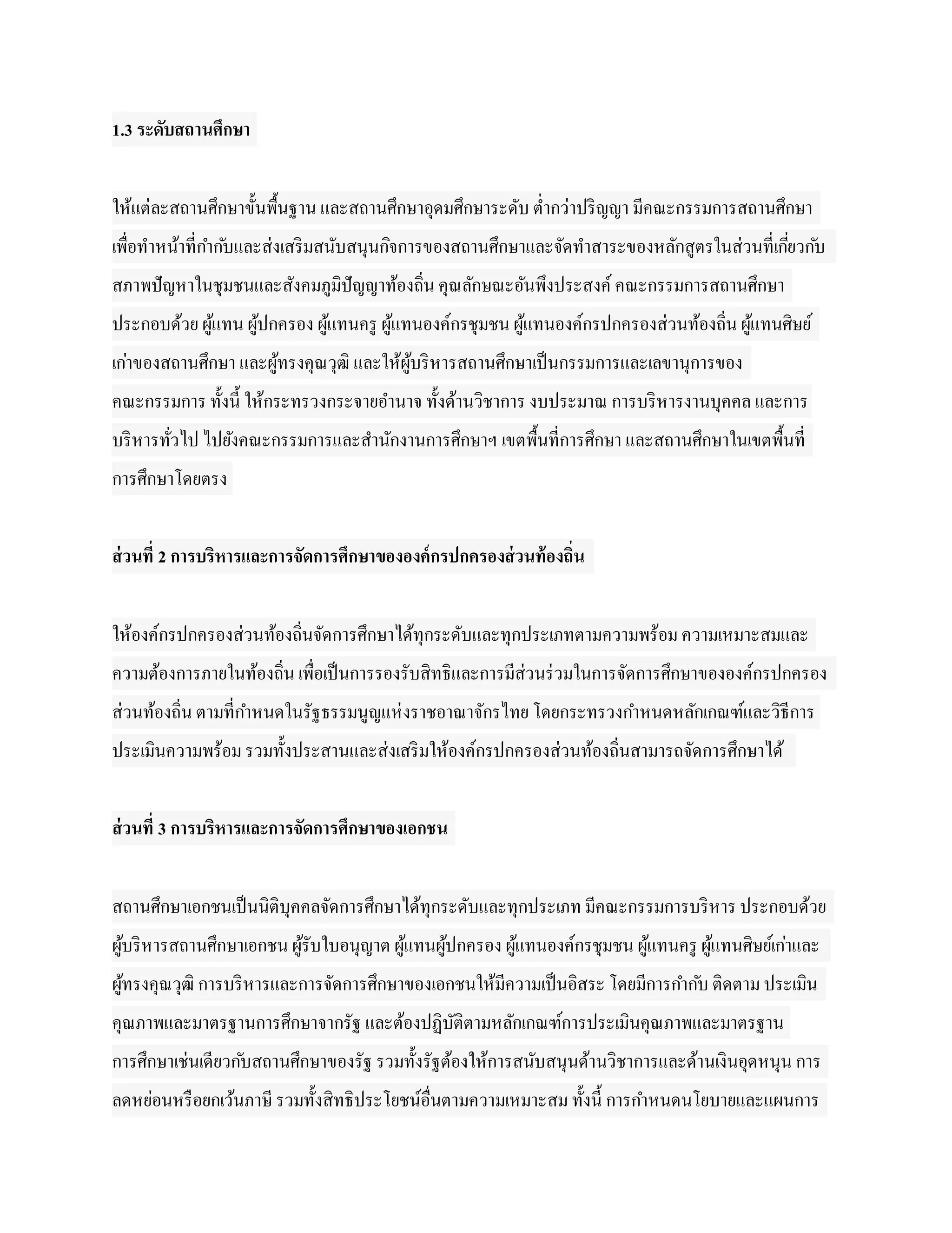 1.3 ระดับสถานศึกษา


ให้แต่ละสถานศึกษาขั้นพื้นฐาน และสถานศึกษาอุดมศึกษาระดับ ต่ากว่าปริ ญญา มีคณะกรรมการสถานศึกษา
เพื่อทาหน้าที่กาก ับและส่งเสริ มสนับสนุนกิจการของสถานศึกษาและจัดทาสาระของหลักสูตรในส่วนที่เกียวก ับ
                                                                                             ่
สภาพปั ญหาในชุมชนและสังคมภูมิปัญญาท้องถิน คุณลักษณะอันพึงประสงค์ คณะกรรมการสถานศึกษา
                                        ่
ประกอบด้วย ผูแทน ผูปกครอง ผูแทนครู ผูแทนองค์กรชุมชน ผูแทนองค์กรปกครองส่วนท้องถิ่น ผูแทนศิษย์
             ้     ้        ้        ้                ้                             ้
เก่าของสถานศึกษา และผูทรงคุณวุฒิ และให้ผบริ หารสถานศึกษาเป็ นกรรมการและเลขานุการของ
                      ้                 ู้
คณะกรรมการ ทั้งนี้ ให้กระทรวงกระจายอานาจ ทั้งด้านวิชาการ งบประมาณ การบริ หารงานบุคคล และการ
บริ หารทัวไป ไปยังคณะกรรมการและสานักงานการศึกษาฯ เขตพื้นที่การศึกษา และสถานศึกษาในเขตพื้นที่
         ่
การศึกษาโดยตรง


ส่ วนที่ 2 การบริหารและการจัดการศึกษาขององค์ กรปกครองส่ วนท้ องถิ่น


ให้องค์กรปกครองส่วนท้องถินจัดการศึกษาได้ทุกระดับและทุกประเภทตามความพร้อม ความเหมาะสมและ
                         ่
ความต้องการภายในท้องถิ่น เพื่อเป็ นการรองรับสิทธิและการมีส่วนร่ วมในการจัดการศึกษาขององค์กรปกครอง
ส่วนท้องถิ่น ตามที่กาหนดในรัฐธรรมนูญแห่ งราชอาณาจักรไทย โดยกระทรวงกาหนดหลักเกณฑ์และวิธีการ
ประเมินความพร้อม รวมทั้งประสานและส่งเสริ มให้องค์กรปกครองส่วนท้องถิ่นสามารถจัดการศึกษาได้


ส่ วนที่ 3 การบริหารและการจัดการศึกษาของเอกชน


สถานศึกษาเอกชนเป็ นนิติบุคคลจัดการศึกษาได้ทุกระดับและทุกประเภท มีคณะกรรมการบริ หาร ประกอบด้วย
ผูบริ หารสถานศึกษาเอกชน ผูรับใบอนุญาต ผูแทนผูปกครอง ผูแทนองค์กรชุมชน ผูแทนครู ผูแทนศิษย์เก่าและ
  ้                       ้             ้    ้        ้                ้        ้
ผูทรงคุณวุฒิ การบริ หารและการจัดการศึกษาของเอกชนให้มีความเป็ นอิสระ โดยมีการกาก ับ ติดตาม ประเมิน
  ้
คุณภาพและมาตรฐานการศึกษาจากรัฐ และต้องปฏิบติตามหลักเกณฑ์การประเมินคุณภาพและมาตรฐาน
                                          ั
การศึกษาเช่นเดียวก ับสถานศึกษาของรัฐ รวมทั้งรัฐต้องให้การสนับสนุนด้านวิชาการและด้านเงินอุดหนุน การ
ลดหย่อนหรื อยกเว้นภาษี รวมทั้งสิทธิประโยชน์อื่นตามความเหมาะสม ทั้งนี้ การกาหนดนโยบายและแผนการ
 