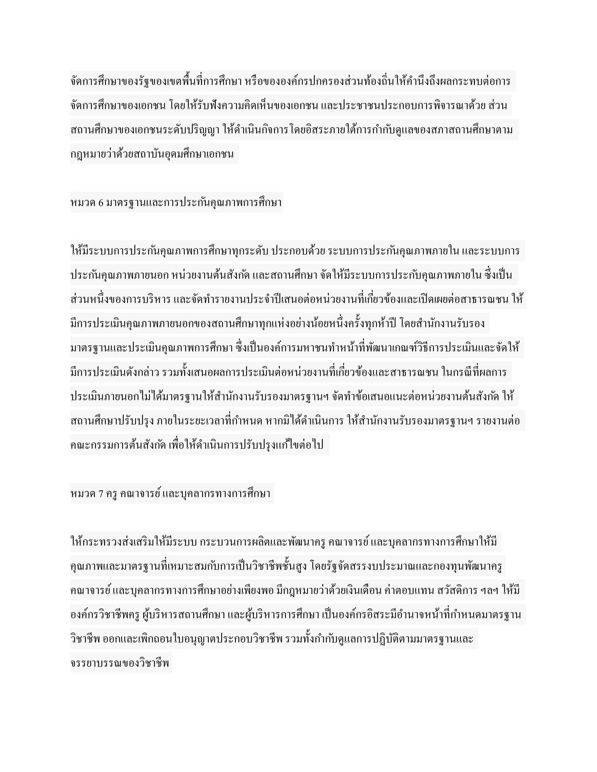 จัดการศึกษาของรัฐของเขตพื้นที่การศึกษา หรื อขององค์กรปกครองส่วนท้องถิ่นให้คานึงถึงผลกระทบต่อการ
จัดการศึกษาของเอกชน โดยให้รับฟังความคิดเห็นของเอกชน และประชาชนประกอบการพิจารณาด้วย ส่วน
สถานศึกษาของเอกชนระดับปริ ญญา ให้ดาเนินกิจการโดยอิสระภายใต้การกาก ับดูแลของสภาสถานศึกษาตาม
กฎหมายว่าด้วยสถาบันอุดมศึกษาเอกชน


หมวด 6 มาตรฐานและการประก ันคุณภาพการศึกษา


ให้มีระบบการประก ันคุณภาพการศึกษาทุกระดับ ประกอบด้วย ระบบการประก ันคุณภาพภายใน และระบบการ
ประก ันคุณภาพภายนอก หน่วยงานต้นสังก ัด และสถานศึกษา จัดให้มีระบบการประก ับคุณภาพภายใน ซึ่งเป็ น
ส่วนหนึ่งของการบริ หาร และจัดทารายงานประจาปี เสนอต่อหน่วยงานที่เกียวข้องและเปิ ดเผยต่อสาธารณชน ให้
                                                                  ่
มีการประเมินคุณภาพภายนอกของสถานศึกษาทุกแห่ งอย่างน้อยหนึ่งครั้งทุกห้าปี โดยสานักงานรับรอง
มาตรฐานและประเมินคุณภาพการศึกษา ซึ่งเป็ นองค์การมหาชนทาหน้าที่พฒนาเกณฑ์วิธีการประเมินและจัดให้
                                                               ั
มีการประเมินดังกล่าว รวมทั้งเสนอผลการประเมินต่อหน่วยงานที่เกียวข้องและสาธารณชน ในกรณี ที่ผลการ
                                                             ่
ประเมินภายนอกไม่ได้มาตรฐานให้สานักงานรับรองมาตรฐานฯ จัดทาข้อเสนอแนะต่อหน่วยงานต้นสังก ัด ให้
สถานศึกษาปรับปรุ ง ภายในระยะเวลาที่กาหนด หากมิได้ดาเนินการ ให้สานักงานรับรองมาตรฐานฯ รายงานต่อ
คณะกรรมการต้นสังก ัด เพื่อให้ดาเนินการปรับปรุ งแก ้ไขต่อไป


หมวด 7 ครู คณาจารย์ และบุคลากรทางการศึกษา


ให้กระทรวงส่งเสริ มให้มีระบบ กระบวนการผลิตและพัฒนาครู คณาจารย์ และบุคลากรทางการศึกษาให้มี
คุณภาพและมาตรฐานที่เหมาะสมก ับการเป็ นวิชาชีพชั้นสูง โดยรัฐจัดสรรงบประมาณและกองทุนพัฒนาครู
คณาจารย์ และบุคลากรทางการศึกษาอย่างเพียงพอ มีกฎหมายว่าด้วยเงินเดือน ค่าตอบแทน สวัสดิการ ฯลฯ ให้มี
องค์กรวิชาชีพครู ผูบริ หารสถานศึกษา และผูบริ หารการศึกษา เป็ นองค์กรอิสระมีอานาจหน้าที่กาหนดมาตรฐาน
                   ้                     ้
วิชาชีพ ออกและเพิกถอนใบอนุญาตประกอบวิชาชีพ รวมทั้งกาก ับดูแลการปฏิบติตามมาตรฐานและ
                                                                   ั
จรรยาบรรณของวิชาชีพ
 