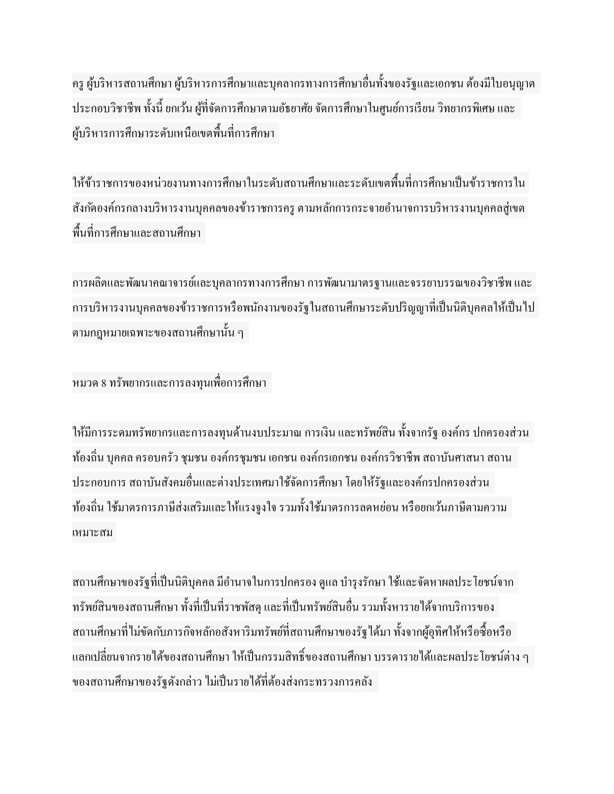 ครู ผูบริ หารสถานศึกษา ผูบริ หารการศึกษาและบุคลากรทางการศึกษาอื่นทั้งของรัฐและเอกชน ต้องมีใบอนุญาต
      ้                  ้
ประกอบวิชาชีพ ทั้งนี้ ยกเว้น ผูที่จดการศึกษาตามอัธยาศัย จัดการศึกษาในศูนย์การเรี ยน วิทยากรพิเศษ และ
                               ้ ั
ผูบริ หารการศึกษาระดับเหนือเขตพื้นที่การศึกษา
  ้


ให้ขาราชการของหน่วยงานทางการศึกษาในระดับสถานศึกษาและระดับเขตพื้นที่การศึกษาเป็ นข้าราชการใน
    ้
สังก ัดองค์กรกลางบริ หารงานบุคคลของข้าราชการครู ตามหลักการกระจายอานาจการบริ หารงานบุคคลสู่เขต
พื้นที่การศึกษาและสถานศึกษา


การผลิตและพัฒนาคณาจารย์และบุคลากรทางการศึกษา การพัฒนามาตรฐานและจรรยาบรรณของวิชาชีพ และ
การบริ หารงานบุคคลของข้าราชการหรื อพนักงานของรัฐในสถานศึกษาระดับปริ ญญาที่เป็ นนิติบุคคลให้เป็ นไป
ตามกฎหมายเฉพาะของสถานศึกษานั้น ๆ


หมวด 8 ทรัพยากรและการลงทุนเพื่อการศึกษา


ให้มีการระดมทรัพยากรและการลงทุนด้านงบประมาณ การเงิน และทรัพย์สิน ทั้งจากรัฐ องค์กร ปกครองส่วน
ท้องถิ่น บุคคล ครอบครัว ชุมชน องค์กรชุมชน เอกชน องค์กรเอกชน องค์กรวิชาชีพ สถาบันศาสนา สถาน
ประกอบการ สถาบันสังคมอื่นและต่างประเทศมาใช้จดการศึกษา โดยให้รัฐและองค์กรปกครองส่วน
                                            ั
ท้องถิ่น ใช้มาตรการภาษีส่งเสริ มและให้แรงจูงใจ รวมทั้งใช้มาตรการลดหย่อน หรื อยกเว้นภาษีตามความ
เหมาะสม


สถานศึกษาของรัฐที่เป็ นนิติบุคคล มีอานาจในการปกครอง ดูแล บารุ งรักษา ใช้และจัดหาผลประโยชน์จาก
ทรัพย์สินของสถานศึกษา ทั้งที่เป็ นที่ราชพัสดุ และที่เป็ นทรัพย์สินอื่น รวมทั้งหารายได้จากบริ การของ
สถานศึกษาที่ไม่ขดก ับภารกิจหลักอสังหาริ มทรัพย์ที่สถานศึกษาของรัฐได้มา ทั้งจากผูอุทิศให้หรื อซื้อหรื อ
                ั                                                               ้
แลกเปลี่ยนจากรายได้ของสถานศึกษา ให้เป็ นกรรมสิทธิ์ของสถานศึกษา บรรดารายได้และผลประโยชน์ต่าง ๆ
ของสถานศึกษาของรัฐดังกล่าว ไม่เป็ นรายได้ที่ตองส่งกระทรวงการคลัง
                                             ้
 