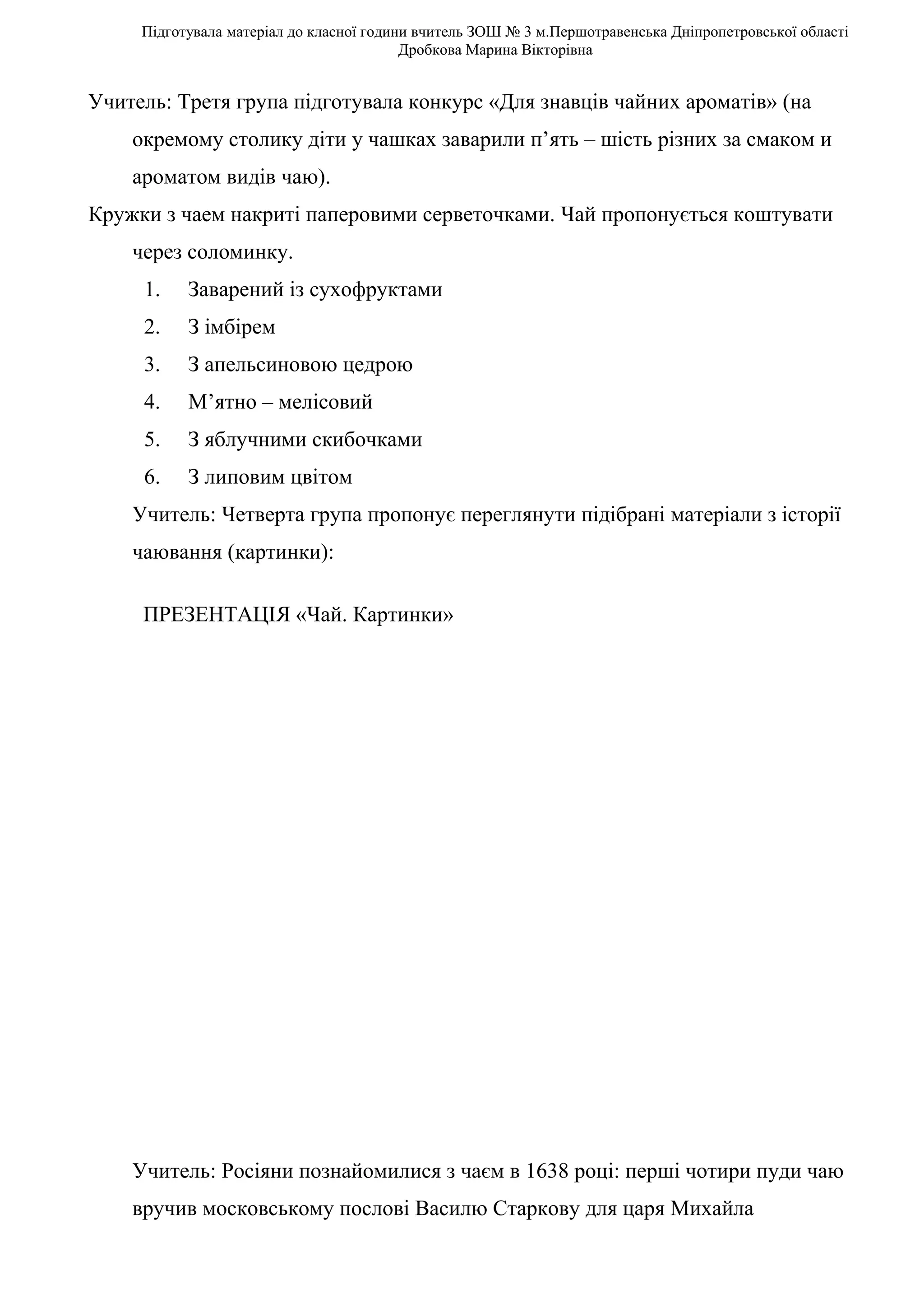 Підготувала матеріал до класної години вчитель ЗОШ № 3 м.Першотравенська Дніпропетровської області
                                          Дробкова Марина Вікторівна


Учитель: Третя група підготувала конкурс «Для знавців чайних ароматів» (на
    окремому столику діти у чашках заварили п’ять – шість різних за смаком и
    ароматом видів чаю).
Кружки з чаем накриті паперовими серветочками. Чай пропонується коштувати
    через соломинку.
     1.    Заварений із сухофруктами
     2.    З імбірем
     3.    З апельсиновою цедрою
     4.    М’ятно – мелісовий
     5.    З яблучними скибочками
     6.    З липовим цвітом
    Учитель: Четверта група пропонує переглянути підібрані матеріали з історії
    чаювання (картинки):

     ПРЕЗЕНТАЦІЯ «Чай. Картинки»




    Учитель: Росіяни познайомилися з чаєм в 1638 році: перші чотири пуди чаю
    вручив московському послові Василю Старкову для царя Михайла
 