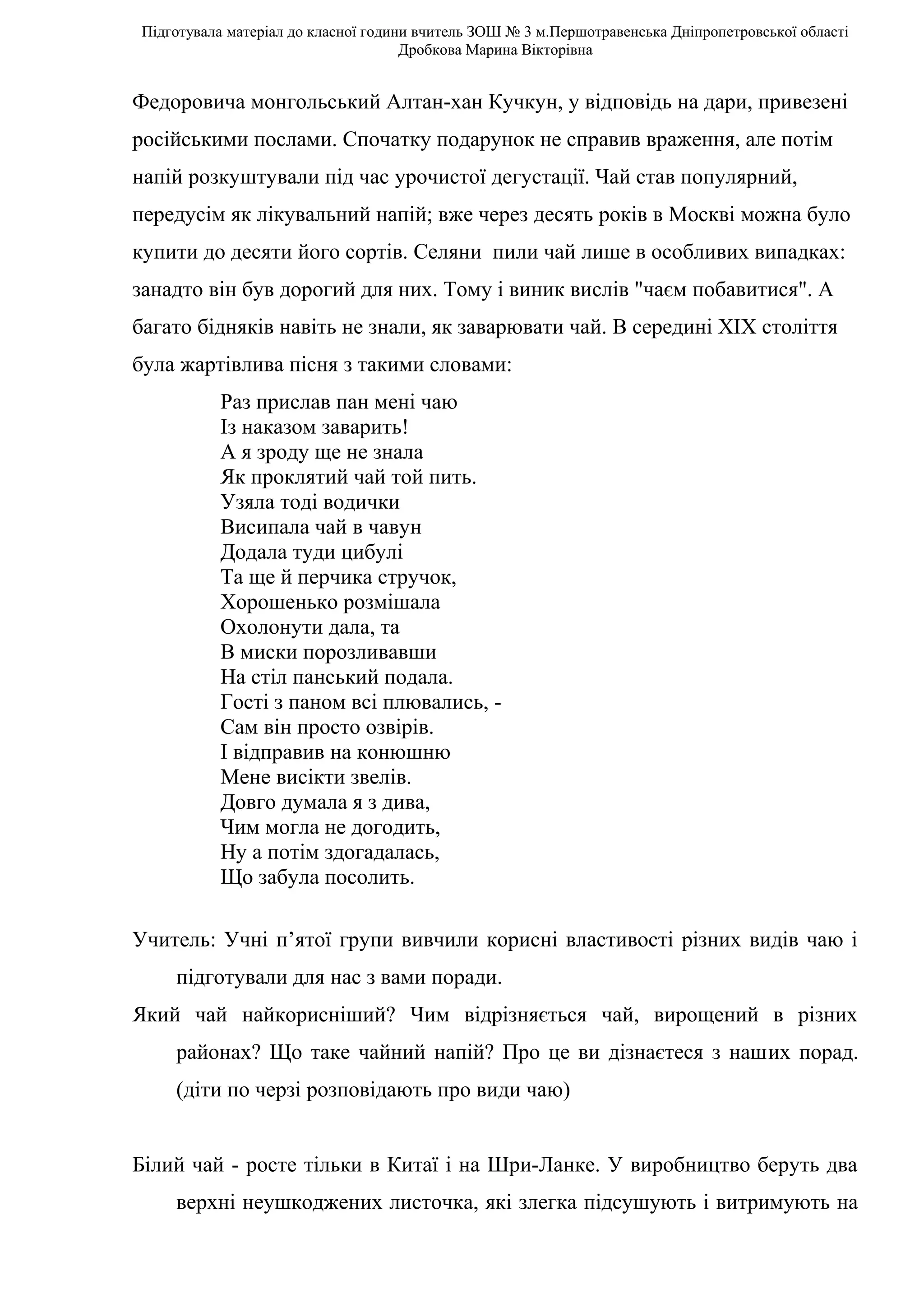 Підготувала матеріал до класної години вчитель ЗОШ № 3 м.Першотравенська Дніпропетровської області
                                     Дробкова Марина Вікторівна


Федоровича монгольський Алтан-хан Кучкун, у відповідь на дари, привезені
російськими послами. Спочатку подарунок не справив враження, але потім
напій розкуштували під час урочистої дегустації. Чай став популярний,
передусім як лікувальний напій; вже через десять років в Москві можна було
купити до десяти його сортів. Селяни пили чай лише в особливих випадках:
занадто він був дорогий для них. Тому і виник вислів "чаєм побавитися". А
багато бідняків навіть не знали, як заварювати чай. В середині XIX століття
була жартівлива пісня з такими словами:
          Раз прислав пан мені чаю
          Із наказом заварить!
          А я зроду ще не знала
          Як проклятий чай той пить.
          Узяла тоді водички
          Висипала чай в чавун
          Додала туди цибулі
          Та ще й перчика стручок,
          Хорошенько розмішала
          Охолонути дала, та
          В миски порозливавши
          На стіл панський подала.
          Гості з паном всі плювались, -
          Сам він просто озвірів.
          І відправив на конюшню
          Мене висікти звелів.
          Довго думала я з дива,
          Чим могла не догодить,
          Ну а потім здогадалась,
          Що забула посолить.

Учитель: Учні п’ятої групи вивчили корисні властивості різних видів чаю і
    підготували для нас з вами поради.
Який чай найкорисніший? Чим відрізняється чай, вирощений в різних
    районах? Що таке чайний напій? Про це ви дізнаєтеся з наших порад.
    (діти по черзі розповідають про види чаю)


Білий чай - росте тільки в Китаї і на Шри-Ланке. У виробництво беруть два
    верхні неушкоджених листочка, які злегка підсушують і витримують на
 