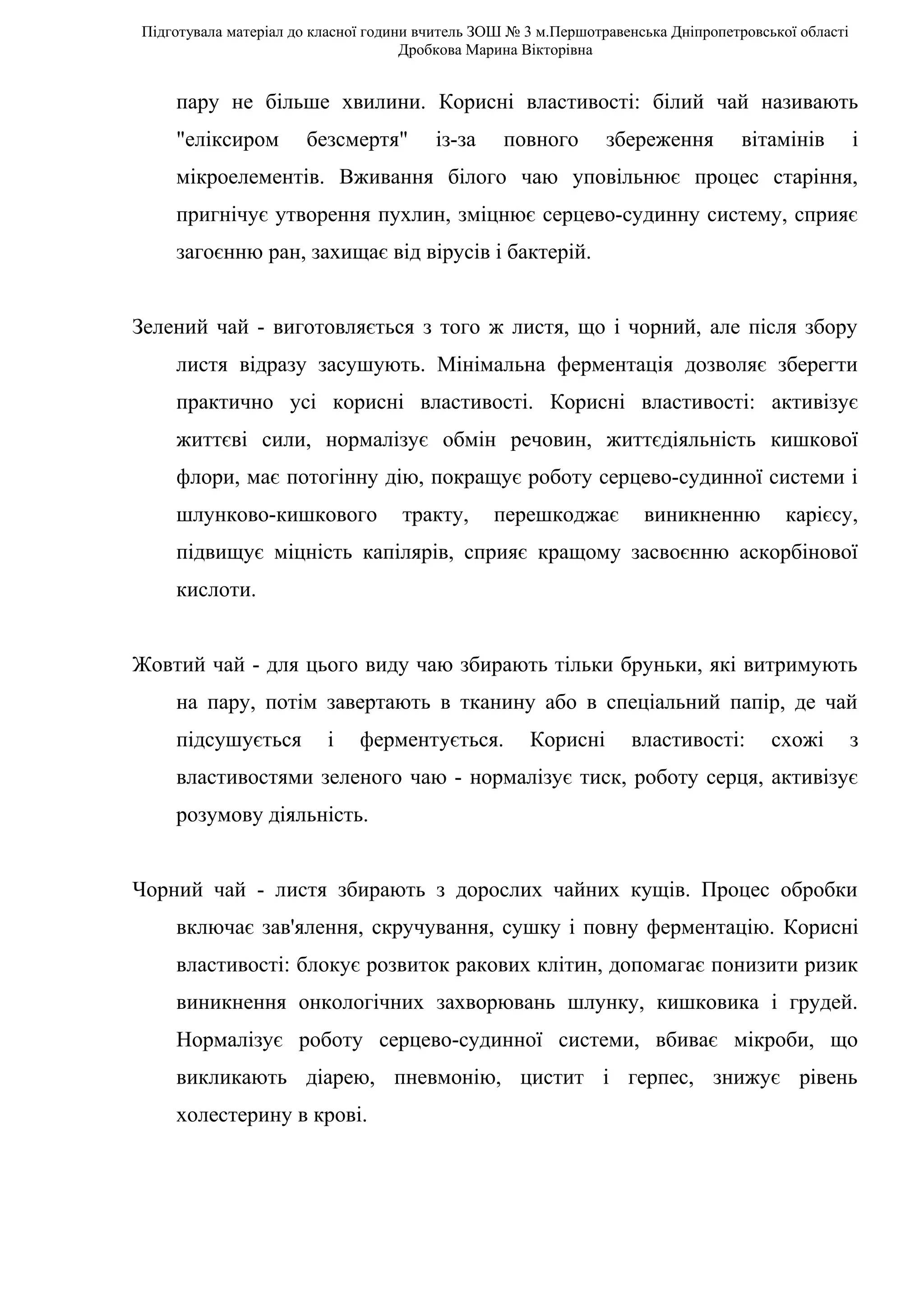 Підготувала матеріал до класної години вчитель ЗОШ № 3 м.Першотравенська Дніпропетровської області
                                     Дробкова Марина Вікторівна


    пару не більше хвилини. Корисні властивості: білий чай називають
    "еліксиром        безсмертя"        із-за     повного       збереження         вітамінів         і
    мікроелементів. Вживання білого чаю уповільнює процес старіння,
    пригнічує утворення пухлин, зміцнює серцево-судинну систему, сприяє
    загоєнню ран, захищає від вірусів і бактерій.


Зелений чай - виготовляється з того ж листя, що і чорний, але після збору
    листя відразу засушують. Мінімальна ферментація дозволяє зберегти
    практично усі корисні властивості. Корисні властивості: активізує
    життєві сили, нормалізує обмін речовин, життєдіяльність кишкової
    флори, має потогінну дію, покращує роботу серцево-судинної системи і
    шлунково-кишкового              тракту,     перешкоджає          виникненню          карієсу,
    підвищує міцність капілярів, сприяє кращому засвоєнню аскорбінової
    кислоти.


Жовтий чай - для цього виду чаю збирають тільки бруньки, які витримують
    на пару, потім завертають в тканину або в спеціальний папір, де чай
    підсушується         і    ферментується.         Корисні       властивості:        схожі         з
    властивостями зеленого чаю - нормалізує тиск, роботу серця, активізує
    розумову діяльність.


Чорний чай - листя збирають з дорослих чайних кущів. Процес обробки
    включає зав'ялення, скручування, сушку і повну ферментацію. Корисні
    властивості: блокує розвиток ракових клітин, допомагає понизити ризик
    виникнення онкологічних захворювань шлунку, кишковика і грудей.
    Нормалізує роботу серцево-судинної системи, вбиває мікроби, що
    викликають діарею, пневмонію, цистит і герпес, знижує рівень
    холестерину в крові.
 