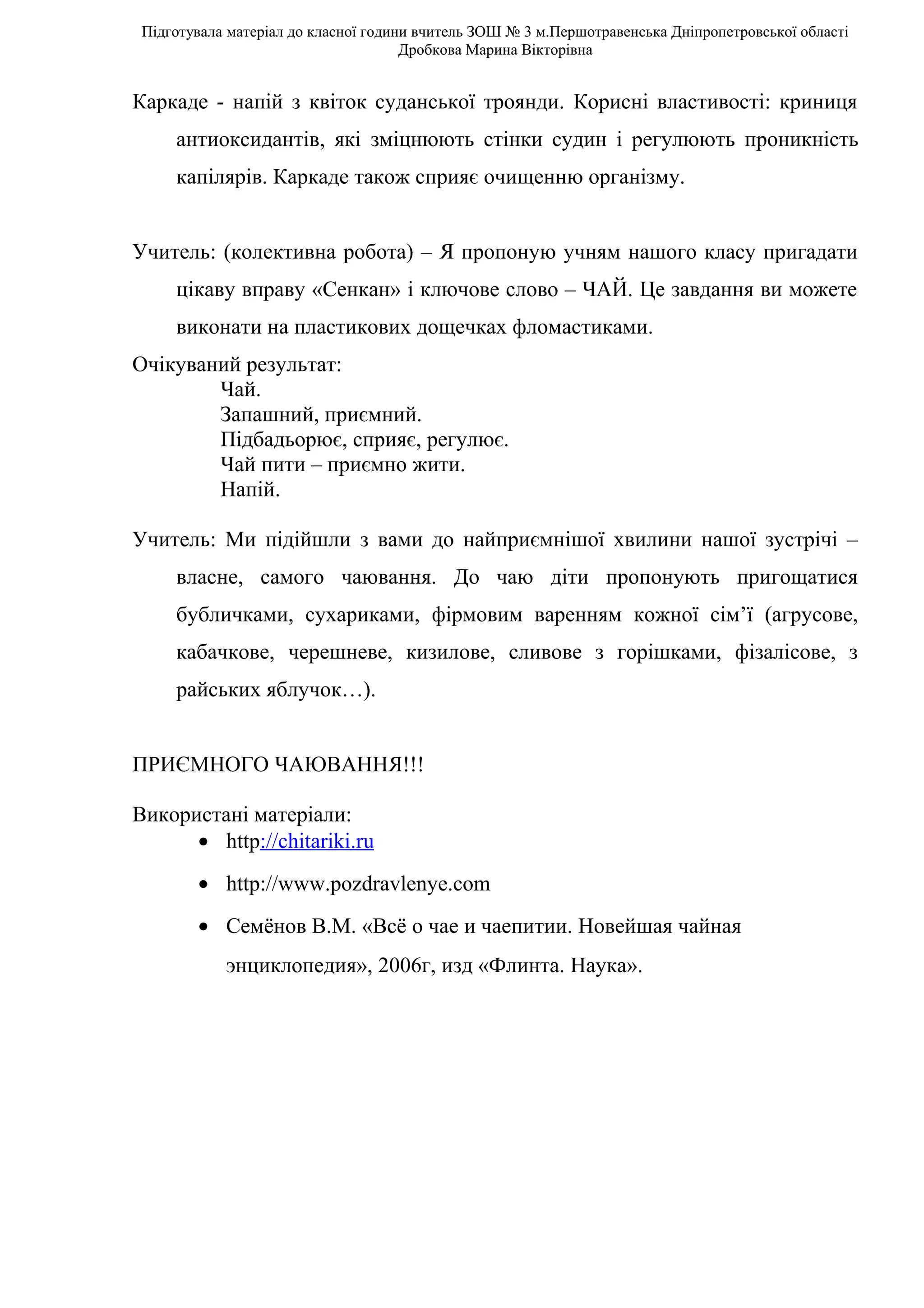 Підготувала матеріал до класної години вчитель ЗОШ № 3 м.Першотравенська Дніпропетровської області
                                      Дробкова Марина Вікторівна


Каркаде - напій з квіток суданської троянди. Корисні властивості: криниця
     антиоксидантів, які зміцнюють стінки судин і регулюють проникність
     капілярів. Каркаде також сприяє очищенню організму.


Учитель: (колективна робота) – Я пропоную учням нашого класу пригадати
     цікаву вправу «Сенкан» і ключове слово – ЧАЙ. Це завдання ви можете
     виконати на пластикових дощечках фломастиками.
Очікуваний результат:
        Чай.
        Запашний, приємний.
        Підбадьорює, сприяє, регулює.
        Чай пити – приємно жити.
        Напій.

Учитель: Ми підійшли з вами до найприємнішої хвилини нашої зустрічі –
     власне, самого чаювання. До чаю діти пропонують пригощатися
     бубличками, сухариками, фірмовим варенням кожної сім’ї (агрусове,
     кабачкове, черешневе, кизилове, сливове з горішками, фізалісове, з
     райських яблучок…).


ПРИЄМНОГО ЧАЮВАННЯ!!!

Використані матеріали:
      • http://chitariki.ru
        • http://www.pozdravlenye.com
        • Семёнов В.М. «Всё о чае и чаепитии. Новейшая чайная
            энциклопедия», 2006г, изд «Флинта. Наука».
 