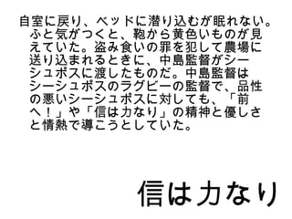 自室に戻り、ベッドに潜り込むが眠れない。
 ふと気がつくと、鞄から黄色いものが見
 えていた。盗み食いの罪を犯して農場に
 送り込まれるときに、中島監督がシー
 シュポスに渡したものだ。中島監督は
 シーシュポスのラグビーの監督で、品性
 の悪いシーシュポスに対しても、「前
 へ！」や「信は力なり」の精神と優しさ
 と情熱で導こうとしていた。




         信は力なり
 