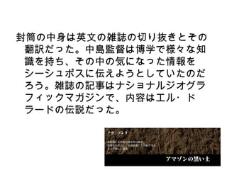 封筒の中身は英文の雑誌の切り抜きとその
 翻訳だった。中島監督は博学で様々な知
 識を持ち、その中の気になった情報を
 シーシュポスに伝えようとしていたのだ
 ろう。雑誌の記事はナショナルジオグラ
 フィックマガジンで、内容はエル・ド
 ラードの伝説だった。
 