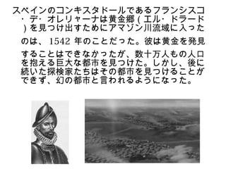 スペインのコンキスタドールであるフランシスコ
 ・デ・オレリャーナは黄金郷（エル・ドラード
 ）を見つけ出すためにアマゾン川流域に入った
のは、 1542 年のことだった。彼は黄金を発見
することはできなかったが、数十万人もの人口
を抱える巨大な都市を見つけた。しかし、後に
続いた探検家たちはその都市を見つけることが
できず、幻の都市と言われるようになった。
 