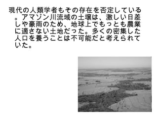 現代の人類学者もその存在を否定している
 。アマゾン川流域の土壌は、激しい日差
 しや豪雨のため、地球上でもっとも農業
 に適さない土地だった。多くの密集した
 人口を養うことは不可能だと考えられて
 いた。
 