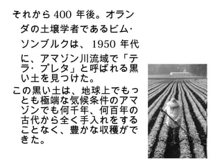 それから 400 年後。オラン
 ダの土壌学者であるビム・
 ソンブルクは、 1950 年代
 に、アマゾン川流域で「テ
 ラ・プレタ」と呼ばれる黒
 い土を見つけた。
この黒い土は、地球上でもっ
 とも極端な気候条件のアマ
 ゾンでも何千年、何百年の
 古代から全く手入れをする
 ことなく、豊かな収穫がで
 きた。
 
