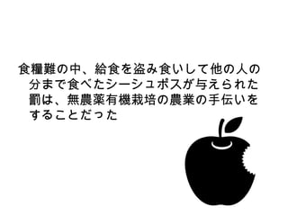 食糧難の中、給食を盗み食いして他の人の
 分まで食べたシーシュポスが与えられた
 罰は、無農薬有機栽培の農業の手伝いを
 することだった
 